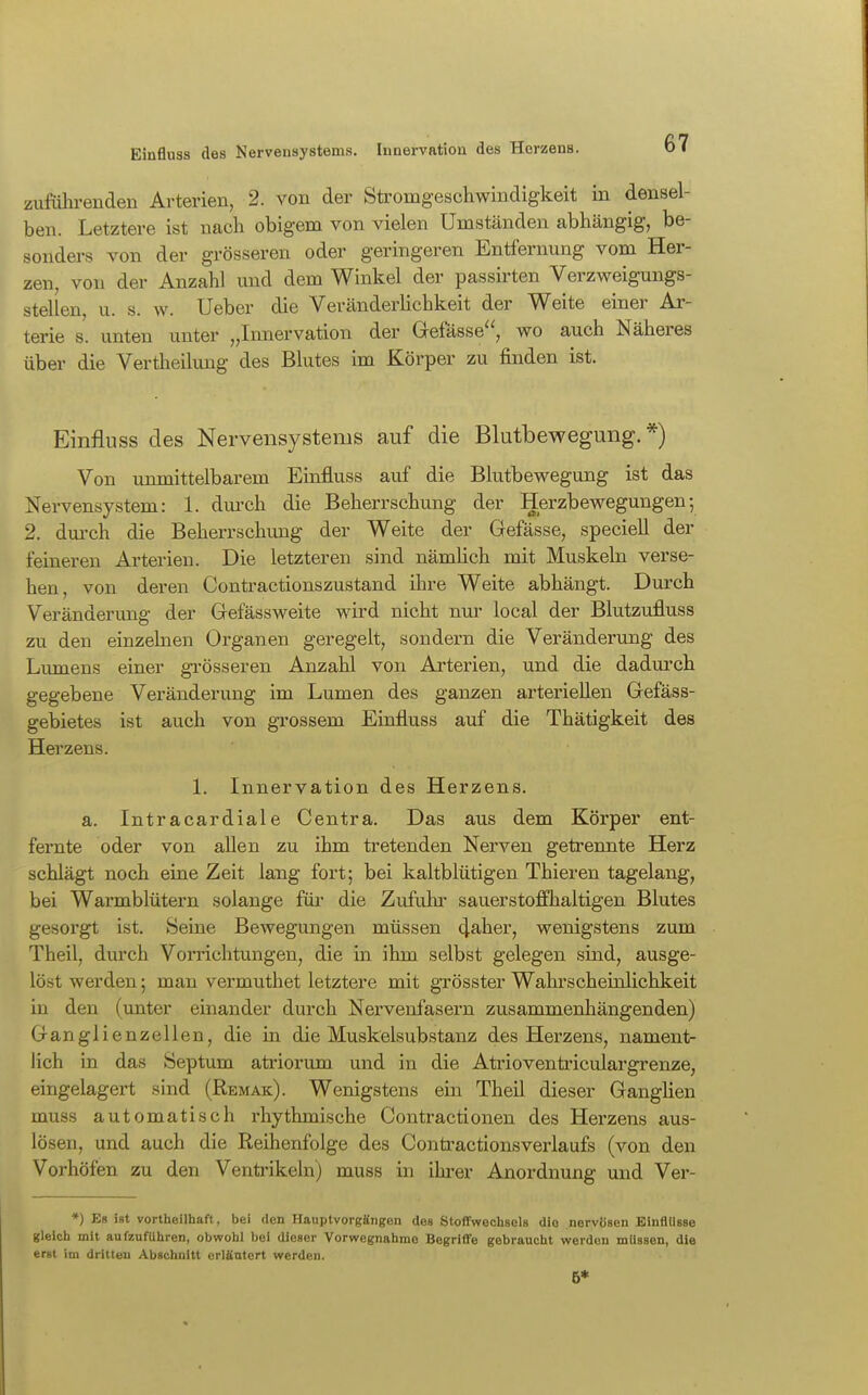 Einfluss des Kervensystems. Innervation des Herzens. zuführenden Arterien, 2. von der Stromgeschwindigkeit in densel- ben. Letztere ist nach obigem von vielen Umständen abhängig, be- sonders von der grösseren oder geringeren Entfernung vom Her- zen, von der Anzahl und dem Winkel der passirten Verzweigungs- stellen, u. s. w. Ueber die Veränderlichkeit der Weite einer Ar- terie s. unten unter „Innervation der Gefässe, wo auch Näheres über die Vertheilung des Blutes im Körper zu finden ist. Einfluss des Nervensystems auf die Blutbewegung.*) Von unmittelbarem Einfluss auf die Blutbewegung ist das Nervensystem: 1. durch die Beherrschung der Herzbewegungen5 2. dm-ch die Beherrschung der Weite der Gefässe, speciell der feineren Arterien. Die letzteren sind nämhch mit Muskeln verse- hen, von deren Contractionszustand ihre Weite abhängt. Durch Veränderung der Gefässweite wird nicht nur local der Blutzufluss zu den einzelnen Organen geregelt, sondern die Veränderung des Lumens einer grösseren Anzahl von Arterien, und die dadm'ch gegebene Veränderung im Lumen des ganzen arteriellen Gefäss- gebietes ist auch von grossem Einfluss auf die Thätigkeit des Herzens. 1. Innervation des Herzens. a. Intracardiale Centra. Das aus dem Körper ent- fernte oder von allen zu ihm tretenden Nerven getrennte Herz schlägt noch eine Zeit lang fort; bei kaltblütigen Thieren tagelang, bei Warmblütern solange für die Zufuhi' sauerstoffhaltigen Blutes gesorgt ist. Seine Bewegungen müssen 4^her, wenigstens zum Theil, durch Vorrichtungen, die in ihm selbst gelegen sind, ausge- löst werden; man vermuthet letztere mit gTÖsster Wahrscheinlichkeit in den (unter einander durch Nervenfasern zusammenhängenden) Ganglienzellen, die in die Muskelsubstanz des Herzens, nament- lich in das Septum atriorum und in die Atrioventriculargrenze, eingelagert sind (Remak). Wenigstens ein Theil dieser Ganglien muss automatisch rhythmische Contractionen des Herzens aus- lösen, und auch die Reihenfolge des Conti-actionsVerlaufs (von den Vorhöfen zu den Venti'ikeln) muss in ihi-er Anordnung und Ver- *) Es ist vortheilhaft, bei den Hauptvorgäiigen des Stoffwechsels die nervösen EinflUsse gleich mit aufzuführen, obwohl bei dieser Vorwegnähme Begriffe gebraucht werden müssen, die erst im dritten Abschnitt erläutert werden. B*