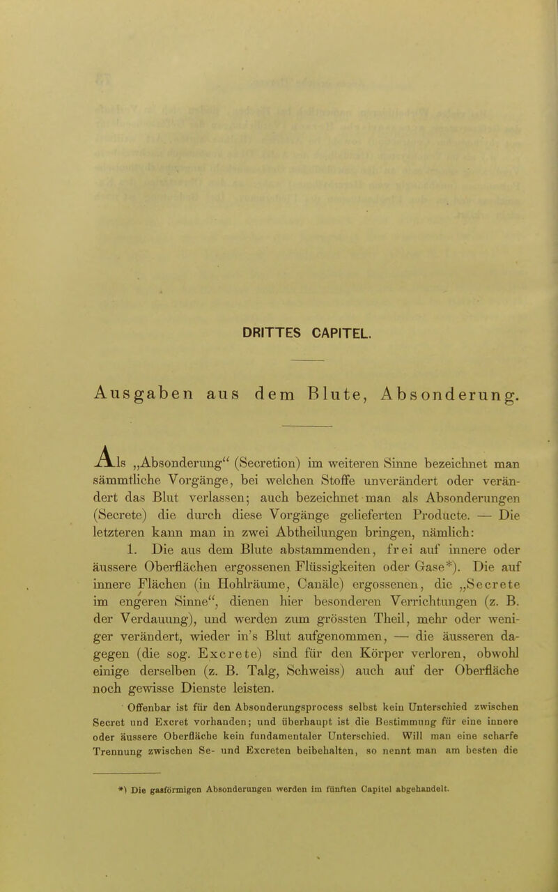 DRITTES CAPITEL. Ausgaben aus dem Blute, Absonderung. Ai s „Absonderung (Secretion) im weiteren Sinne bezeichnet man sämmtliche Vorgänge, bei welchen Stoffe unverändert oder verän- dert das Bkit verlassen; auch bezeichnet man als Absonderungen (Secrete) die durch diese Voi'gänge gelieferten Producte. — Die letzteren kann man in zwei Abtheilungen bringen, nämlich: 1. Die aus dem Blute abstammenden, frei auf innere oder äussere Oberflächen ergossenen Flüssigkeiten oder Gase*). Die auf innere Flächen (in Hohlräimie, Canäle) ergossenen, die „Secrete im engeren Sinne'', dienen hier besonderen Verrichtungen (z. B. der Verdauung), und werden zum grössten Theil, mehr oder weni- ger verändert, wieder in's Blut aufgenommen, — die äusseren da- gegen (die sog. Excrete) sind für den Körper verloren, obwohl einige derselben (z. B. Talg, Schweiss) auch auf der Oberfläche noch gewisse Dienste leisten. OfiFenbar ist für den Absonderungsprocess selbst kein Unterschied zwischen Secret und E.xcret vorhanden; und überhaupt ist die Bestimmung für eine innere oder äussere Oberfläche kein fundamentaler Unterschied. Will man eine scharfe Trennung zwischen Se- und Excreten beibehalten, so nennt man am besten die *) Die gaBförmigen Absonderongen werden im fünften Capitoi abgehandelt.