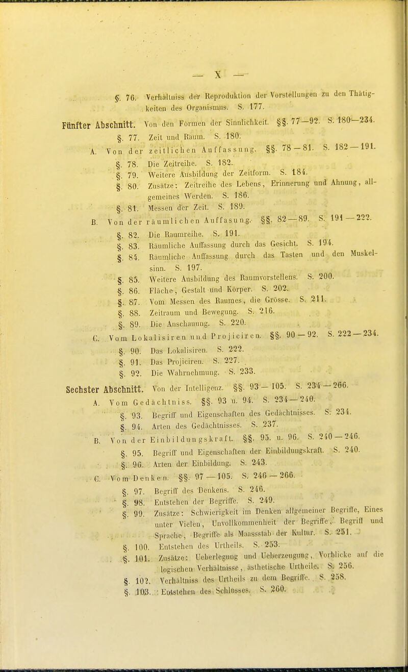 §. 76. Verhälliiiss der Reproduktion der Vorstellungen zu den Thälig- keiten des Organisnyis. S. 177. Fünfter Abschnitt. Von den Formen der Sinnlichkeit. §§. 77-92. S. 180—234. §. 77. Zeit und.R'aum. S. 180. A. Von der zeitÜQhcn Auffassung. §§. 78-81. S. 182-191. §. 78. Die Zeilreihe. S. 182. §. 79. Weitere Ausbildung der Zeitform. S. t84. §. 80. Zusätze: Zeitreihe des Lehens, Erinnerung und Ahnung, all- gemeines Werden. S. 186. §. 8t. Messen der Zeit. S. 189. ß. Von der räumli eben Auffasung. §§.82 — 89. S. 191 —222. §. 82. Die Raumreihe. S. 191. §. 83. Räumliche Auffassung dmxh das Gesicht. S. 194. §. 84. Räumliche Auffassung durch das Tasten und den Muskel- sinn. S. 197. ■ §. 85. Weitere Ausbildung des Raumvorstellens. S. 200. §. 86. Fläche, Gestalt und Körper. S. 202. §. 87. Vom Messen des Raumes, die Grösse. S, 2M. §. 88. Zeitraum und Bewegung. S. 216. §. 89. Die Anschauung. S. 220. C. Vom Lokalisiren uud Projiciren. §§.90 -92. S.222-234. §. 90. Das Lokalisiren. S. 222. §.91. Das Pi-ojiciren. S. 227. . §. 92. Die Wahrnehmung. S. 233. Sechster Abschnitt. Von der Intelligenz. §§.93 -105. S. 234 —266. A. Vom Gedächlniss. §§. 93 u. 94. S. 234-240. ■ §. 93. Begriif und Eigenschaften des Gedächtnisses. S: 234. §. 94. Arten des Gedächtnisses. S. 237. B. Von der Einbildungskraft. §§. 93. u. 96. S. 240-246. §. 95. Begriff und Eigenschaften der Einbildungski-aft. S. 240. ■ , §.90. Alten der Einbildung. S. 243. C VomDenken. §§.97 -105. S. 246 - 266. §. 97. Begriff des Denkens. S. 246. ' §. 98. Entstehen der Begriffe. S. 249. §. 99. Zusätze: Schwierigkeil im Denken allgemeiner Begriffe, Eines unter Vielen, Unvollkommenheit der Begriffe,' Begriff und Sprache, Begriffe als Maassstab der Kidtur. S..-251. §. 100. Entstehen dos Urthcils. S. 253. 101. Zusätze: Ueberlcguug und Ucberzeugung, Vorblicke auf die logischen Verhältnisse, ästhetische Urthcil.e. S: 256. §. 102. Verhällniss des Unheils zu dem Begriffe. S. 258. §. .103. . ■. EtHstehen des . Schlnssos. S. 260.