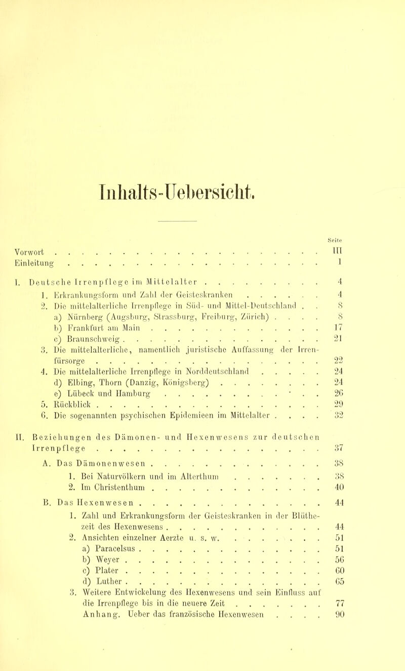 Inhalts-Uebersicht. Seife Vorwort HI Einleitung 1 I. Deutsehe Irrenpflege im Mittelalter 4 1. Erkrankungsform und Zahl der Geisteskranken 4 2. Die mittelalterliche Irrenpflege in Süd- und Mittel-Deutschland . . 8 a) Nürnberg (Augsburg, Strassburg, Freiburg, Zürich) .... 8 b) Frankfurt am Main 17 c) Braunschweig 21 3. Die mittelalterliche, namentlich juristische Auffassung der Irren- fürsorge 22 4. Die mittelalterliche IrrcnpHege in Norddeutschland 24 d) Elbing, Thorn (Danzig, Königsberg) 24 e) Lübeck und Hamburg ' 2G 5. Rückblick 29 G. Die sogenannten psychischen Epidemieen im Mittelalter .... 32 II. Beziehungen des Dämonen- und Hexenwesens zur deutschen Irrenpflege 37 A. Das Dämonenwesen 38 1. Bei Naturvölkern und im Alterthum 38 2. Im Christenthum 40 B. Das Hexenwesen 44 1. Zahl und Erkrankungsform der Geisteskranken in der Blüthe- zeit des Hexenwesens 44 2. Ansichten einzelner Aerzte u. s. w 51 a) Paracelsus 51 b) Weyer 5G c) Plater GO d) Luther G5 3. Weitere Entwickelung des Hexenwesens und sein Einfluss auf die Irrenpflege bis in die neuere Zeit 77 Anhang. lieber das französische Hexenwesen .... 90