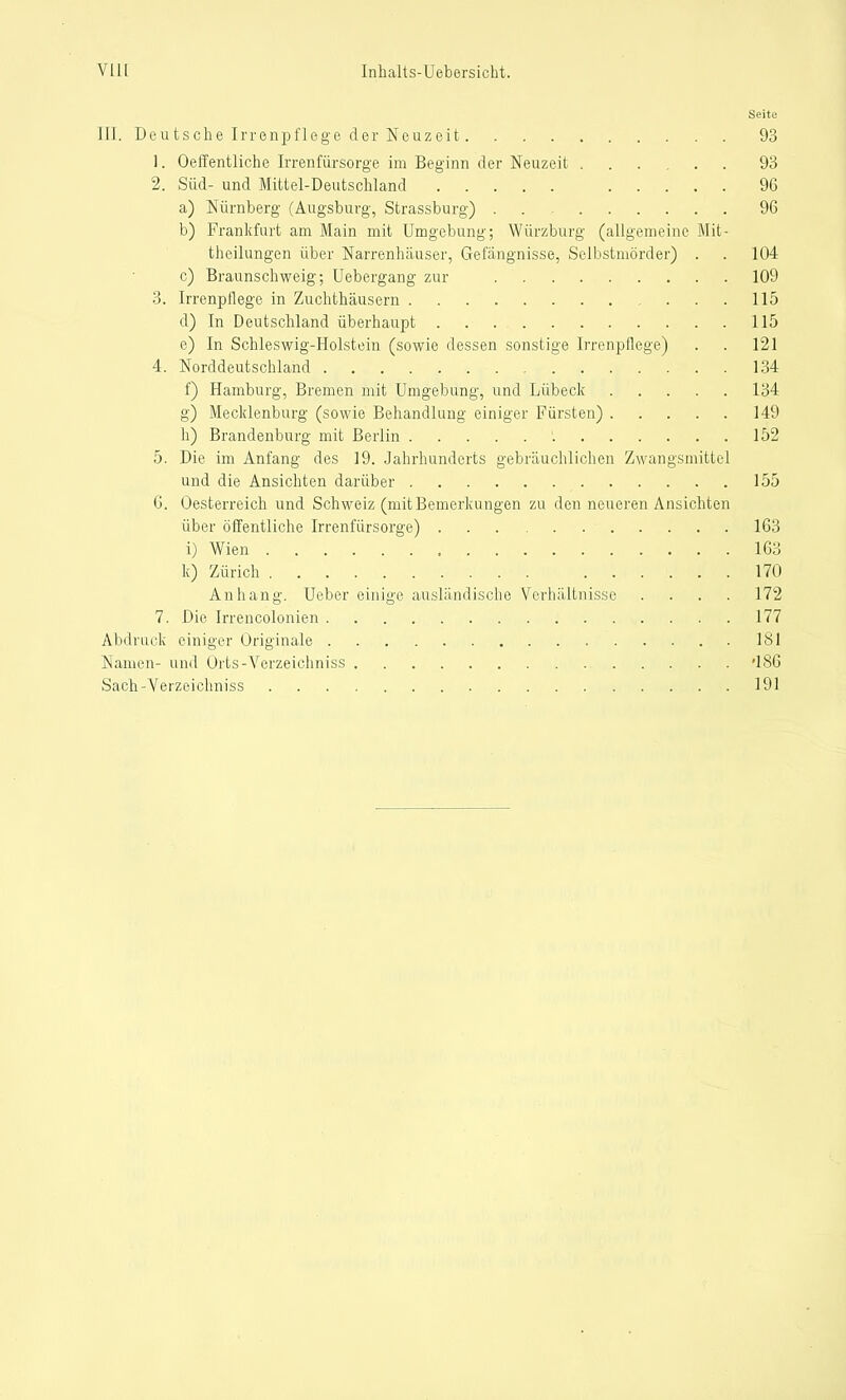 Seite III. Deutsche Irrenpflege der Neuzeit 93 1. OelTentliche Irrenfiirsorge im Beginn der Neuzeit 93 2. Süd- und Mittel-Deutschland 96 a) Nürnberg (Augsburg, Strassburg) . 96 b) Frankfurt am Main mit Umgebung; Würzburg (allgemeine Mit- theilungen über Narrenhäuser, Gefangnisse, Selbstmörder) . . 104 c) Braunschweig; Uebergang zur 109 3. Irrenpflege in Zuchthäusern 115 d) In Deutschland überhaupt 115 e) In Schleswig-Holstein (sowie dessen sonstige Irrenpflege) . . 121 4. Norddeutschland 134 f) Hamburg, Bremen mit Umgebung, und Lübeck 134 g) Mecklenburg (sowie Behandlung einiger Fürsten) 149 h) Brandenburg mit Berlin '. 152 5. Die im Anfang des 19. Jahrhunderts gebräuchlichen Zwangsmittel und die Ansichten darüber 155 6. Oesterreich und Schweiz (mit Bemerkungen zu den neueren Ansichten über öffentliche Irrenfürsorge) 163 i) Wien 163 k) Zürich 170 Anhang. Ueber einige ausländische Verhältnisse . . . . 172 7. Die Irrencolonien 177 Abdruck einiger Originale 181 Namen- und Orts-Verzeichniss '186 Sach-Verzeichniss 191