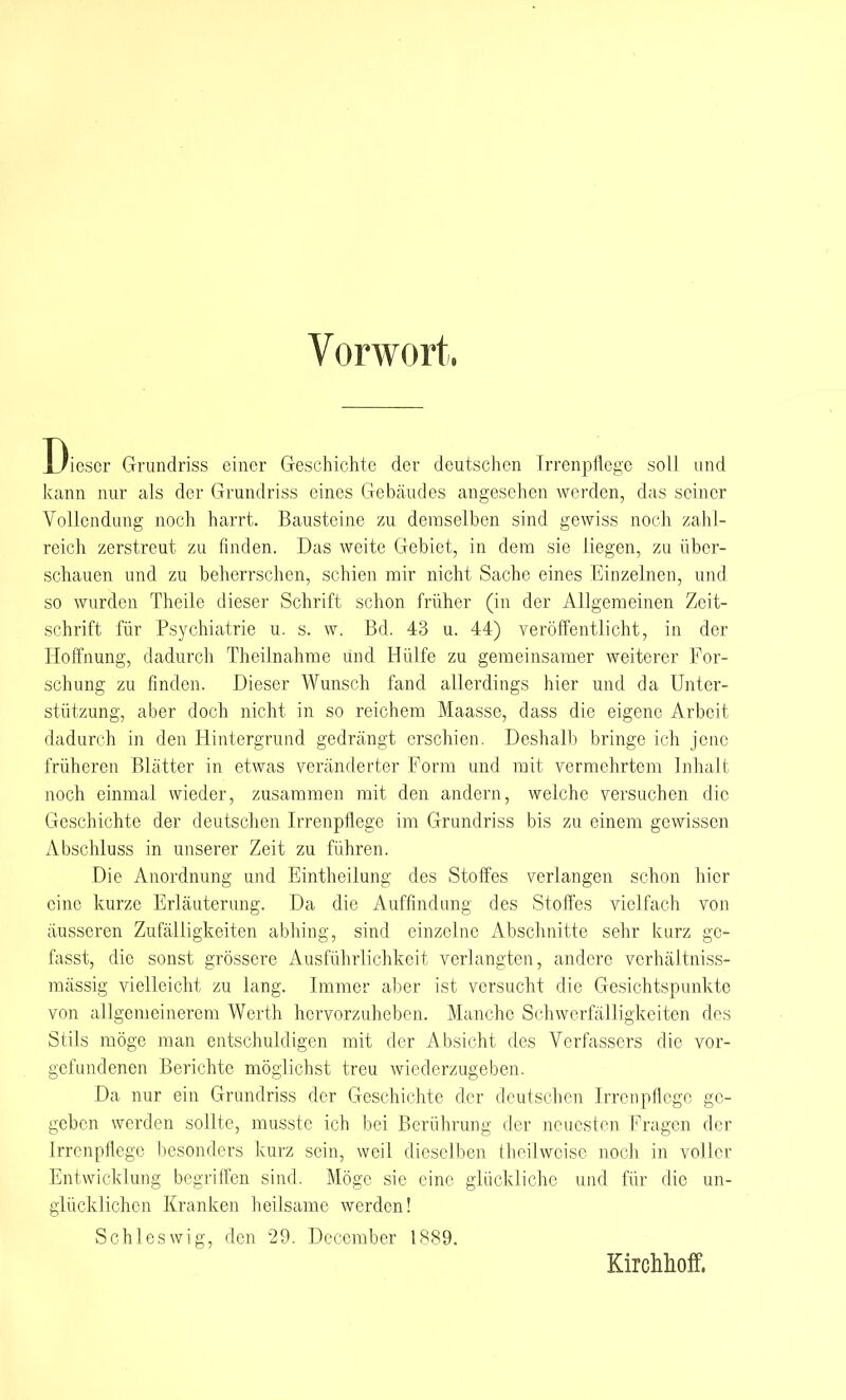 Vorwort. Dieser Grundriss einer Geschichte der deutschen Irrenpflege soll und kann nur als der Grundriss eines Gebäudes angesehen werden, das seiner Vollendung noch harrt. Bausteine zu demselben sind gewiss noch zahl- reich zerstreut zu finden. Das weite Gebiet, in dem sie liegen, zu über- schauen und zu beherrschen, schien mir nicht Sache eines Einzelnen, und so wurden Theile dieser Schrift schon früher (in der Allgemeinen Zeit- schrift für Psychiatrie u. s. w. Bd. 43 u. 44) veröffentlicht, in der Hoffnung, dadurch Theilnahme und Hülfe zu gemeinsamer weiterer For- schung zu finden. Dieser Wunsch fand allerdings hier und da Unter- stützung, aber doch nicht in so reichem Maasse, dass die eigene Arbeit dadurch in den Hintergrund gedrängt erschien. Deshalb bringe ich jene früheren Blätter in etwas veränderter Form und mit vermehrtem Inhalt noch einmal wieder, zusammen mit den andern, welche versuchen die Geschichte der deutschen Irrenpflege im Grundriss bis zu einem gewissen Abschluss in unserer Zeit zu führen. Die Anordnung und Eintheilung des Stoffes verlangen schon hier eine kurze Erläuterung. Da die Auffindung des Stoffes vielfach von äusseren Zufälligkeiten abhing, sind einzelne Abschnitte sehr kurz gc- fasst, die sonst grössere Ausführlichkeit verlangten, andere vcrhältniss- mässig vielleicht zu lang. Immer aber ist versucht die Gesichtspunkte von allgemeinerem Werth hervorzuheben. Manche Schwerfälligkeiten des Stils möge man entschuldigen mit der Absicht des Verfassers die vor- gefundenen Berichte möglichst treu wiederzugeben. Da nur ein Grundriss der Geschichte der deutschen Irrenpflege ge- geben werden sollte, musste ich bei Berührung der neuesten Fragen der Irrenpflege besonders kurz sein, weil dieselben (heilweise noch in voller Entwicklung begriffen sind. Möge sie eine glückliche und für die un- glücklichen Kranken heilsame werden! Schleswig, den 29. Deccmber 1889. Kirchhoff.