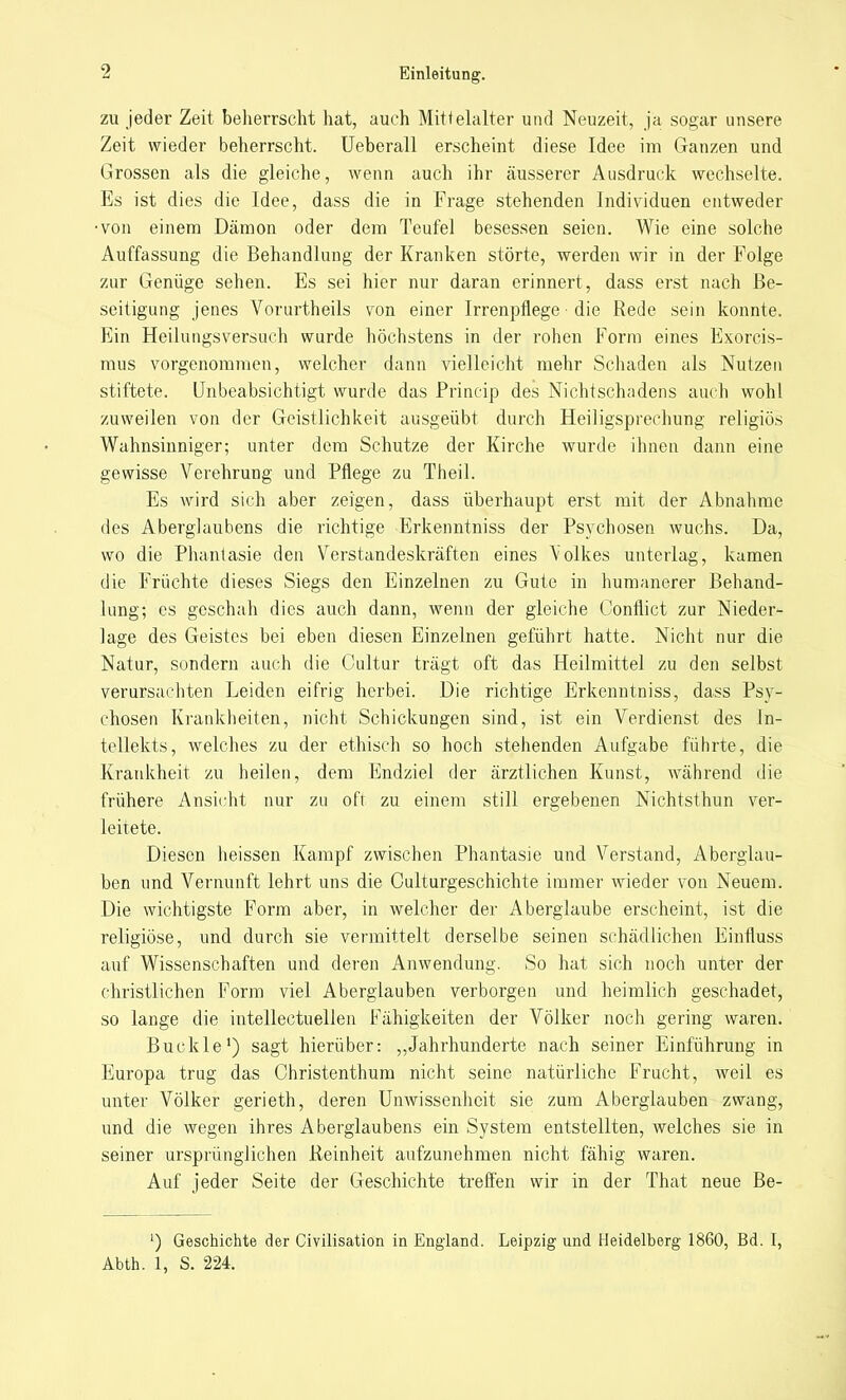 zu jeder Zeit beherrscht hat, auch Mittelalter und Neuzeit, ja sogar unsere Zeit wieder beherrscht. Ueberall erscheint diese Idee im Ganzen und Grossen als die gleiche, wenn auch ihr äusserer Ausdruck wechselte. Es ist dies die Idee, dass die in Frage stehenden Individuen entweder •von einem Dämon oder dem Teufel besessen seien. Wie eine solche Auffassung die Behandlung der Kranken störte, werden wir in der Folge zur Genüge sehen. Es sei hier nur daran erinnert, dass erst nach Be- seitigung jenes Vorurtheils von einer Irrenpflege • die Rede sein konnte. Ein Heilungsversuch wurde höchstens in der rohen Form eines Exorcis- mus vorgenommen, welcher dann vielleicht mehr Schaden als Nutzen stiftete. Unbeabsichtigt wurde das Princip des Nichtschadens auch wohl zuweilen von der Geistlichkeit ausgeübt durch Heiligsprechung religiös Wahnsinniger; unter dem Schutze der Kirche wurde ihnen dann eine gewisse Verehrung und Pflege zu Theil. Es wird sich aber zeigen, dass überhaupt erst mit der Abnahme des Aberglaubens die richtige Erkenntniss der Psychosen wuchs. Da, wo die Phantasie den Verstandeskräften eines Volkes unterlag, kamen die Früchte dieses Siegs den Einzelnen zu Gute in humanerer Behand- lung; es geschah dies auch dann, wenn der gleiche Conflict zur Nieder- lage des Geistes bei eben diesen Einzelnen geführt hatte. Nicht nur die Natur, sondern auch die Cultur trägt oft das Heilmittel zu den selbst verursachten Leiden eifrig herbei. Die richtige Erkenntniss, dass Psy- chosen Krankheiten, nicht Schickungen sind, ist ein Verdienst des In- tellekts, welches zu der ethisch so hoch stehenden Aufgabe führte, die Krankheit zu heilen, dem Endziel der ärztlichen Kunst, während die frühere Ansicht nur zu oft zu einem still ergebenen Nichtsthun ver- leitete. Diesen heissen Kampf zwischen Phantasie und Verstand, Aberglau- ben und Vernunft lehrt uns die Culturgeschichte immer wieder von Neuem. Die wichtigste Form aber, in welcher der Aberglaube erscheint, ist die religiöse, und durch sie vermittelt derselbe seinen schädlichen Einfluss auf Wissenschaften und deren Anwendung. So hat sich noch unter der christlichen Form viel Aberglauben verborgen und heimlich geschadet, so lange die intellectuellen Fähigkeiten der Völker noch gering waren. Buckle1) sagt hierüber: „Jahrhunderte nach seiner Einführung in Europa trug das Christenthum nicht seine natürliche Frucht, weil es unter Völker gerieth, deren Unwissenheit sie zum Aberglauben zwang, und die wegen ihres Aberglaubens ein System entstellten, welches sie in seiner ursprünglichen Reinheit aufzunehmen nicht fähig waren. Auf jeder Seite der Geschichte treffen wir in der That neue Be- ') Geschichte der Civilisation in England. Leipzig und Heidelberg 1860, Bd. I, Abth. 1, S. 224.