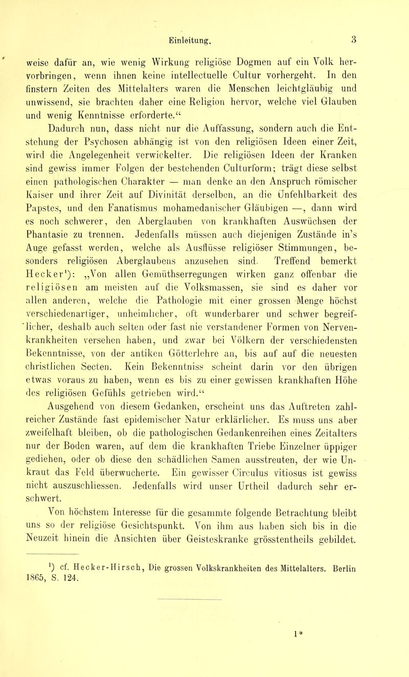 weise dafür an, wie wenig Wirkung religiöse Dogmen auf ein Volk her- vorbringen, wenn ihnen keine intellectuelle Cultur vorhergeht. In den finstern Zeiten des Mittelalters waren die Menschen leichtgläubig und unwissend, sie brachten daher eine Religion hervor, welche viel Glauben und wenig Kenntnisse erforderte. Dadurch nun, dass nicht nur die Auffassung, sondern auch die Ent- stehung der Psychosen abhängig ist von den religiösen Ideen einer Zeit, wird die Angelegenheit verwickelter. Die religiösen Ideen der Kranken sind gewiss immer Folgen der bestehenden Oulturform; trägt diese selbst einen pathologischen Charakter — man denke an den Anspruch römischer Kaiser und ihrer Zeit auf Divinität derselben, an die Unfehlbarkeit des Papstes, und den Fanatismus mohamedanischer Gläubigen —, dann wird es noch schwerer, den Aberglauben von krankhaften Auswüchsen der Phantasie zu trennen. Jedenfalls müssen auch diejenigen Zustände in's Auge gefasst werden, welche als Ausflüsse religiöser Stimmungen, be- sonders religiösen Aberglaubens anzusehen sind. Treffend bemerkt Heck er1): „Von allen Gemüthserregungen wirken ganz offenbar die religiösen am meisten auf die Volksmassen, sie sind es daher vor allen anderen, welche die Pathologie mit einer grossen Menge höchst verschiedenartiger, unheimlicher, oft wunderbarer und schwer begreif- licher, deshalb auch selten oder fast nie verstandener Formen von Nerven- krankheiten versehen haben, und zwar bei Völkern der verschiedensten Bekenntnisse, von der antiken Götterlehre an, bis auf auf die neuesten christJichen Secten. Kein ßekenntniss scheint darin vor den übrigen etwas voraus zu haben, wenn es bis zu einer gewissen krankhaften Höhe des religiösen Gefühls getrieben wird. Ausgehend von diesem Gedanken, erscheint uns das Auftreten zahl- reicher Zustände fast epidemischer Natur erklärlicher. Es muss uns aber zweifelhaft bleiben, ob die pathologischen Gedankenreihen eines Zeitalters nur der Boden waren, auf dem die krankhaften Triebe Einzelner üppiger gediehen, oder ob diese den schädlichen Samen ausstreuten, der wie Un- kraut das Feld überwucherte. Ein gewisser Circulus vitiosus ist gewiss nicht auszuschliessen. Jedenfalls wird unser Urtheil dadurch sehr er- schwert. Von höchstem Interesse für die gesammte folgende Betrachtung bleibt uns so der religiöse Gesichtspunkt. Von ihm aus haben sich bis in die Neuzeit hinein die Ansichten über Geisteskranke grösstentheils gebildet. ') cf. Hecker-Hirsch, Die grossen Volkskrankheiten des Mittelalters. Berlin 1865, S. 124. 1*