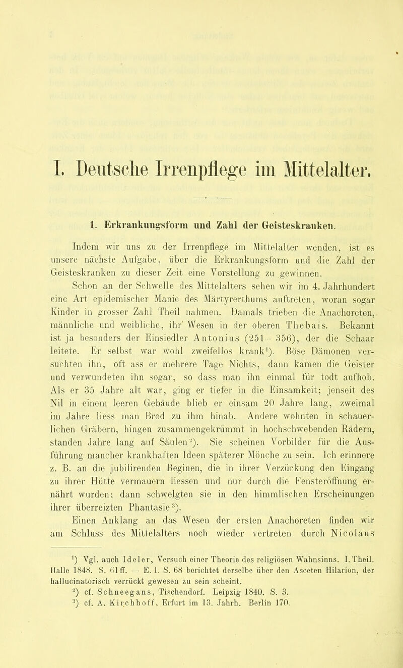 1, Erkrankungsform und Zahl der Geisteskranken. Indem wir uns zu der Irrenpflege im Mittelalter wenden, ist es unsere nächste Aufgabe, über die Erkrankungsform und die Zahl der Geisteskranken zu dieser Zeit eine Vorstellung zu gewinnen. Schon an der Schwelle des Mittelalters sehen wir im 4. Jahrhundert eine Art epidemischer Manie des Märtyrerthums auftreten, woran sogar Kinder in grosser Zahl Theil nahmen. Damals trieben die Anachoreten, männliche und weibliche, ihr' Wesen in der oberen Thebais. Bekannt ist ja besonders der Einsiedler Antonius (251— 356), der die Schaar leitete. Er selbst war wohl zweifellos krank1). Böse Dämonen ver- suchten ihn, oft ass er mehrere Tage Nichts, dann kamen die Geister und verwundeten ihn sogar, so dass man ihn einmal für todt aufhob. Als er 35 Jahre alt war, ging er tiefer in die Einsamkeit; jenseit des Nil in einem leeren Gebäude blieb er einsam 20 Jahre lang, zweimal im Jahre liess man Brod zu ihm hinab. Andere wohnten in schauer- lichen Gräbern, hingen zusammengekrümmt in hochschwebenden Rädern, standen Jahre lang auf Säulen-). Sie scheinen Vorbilder für die Aus- führung mancher krankhaften Ideen späterer Mönche zu sein. Ich erinnere z. B. an die jubilirenden Beginen, die in ihrer Verzückung den Eingang zu ihrer Hütte vermauern Hessen und nur durch die Fensteröffnung er- nährt wurden; dann schwelgten sie in den himmlischen Erscheinungen ihrer überreizten Phantasie 3). Einen Anklang an das Wesen der ersten Anachoreten finden wir am Schluss des Mittelalters noch wieder vertreten durch Nicolaus 1) Vgl. auch Ideler, Versuch einer Theorie des religiösen Wahnsinns. I. Theil. Halle 1848. S. Ol ff. — E. 1. S. 68 borichtet derselbe über den Asceten Hilarion, der hallucinatorisch verrückt gewesen zu sein scheint. 2) cf. Schneegans, Tischendorf. Leipzig 1840. S. 3. :)) cf. A. Kir.chhoff. Erfurt im 13. Jahrh. Berlin 170.