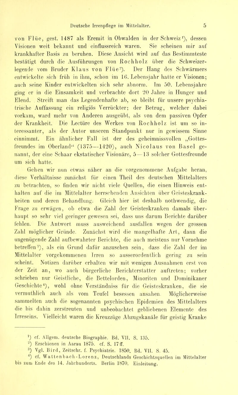 von Flüe, gest. 1487 als Eremit in Obwalden in der Schweiz'), dessen Visionen weit bekannt und einflussreich waren. Sie scheinen mir auf krankhafter Basis zu beruhen. Diese Ansicht wird auf das Bestimmteste bestätigt durch die Ausführungen von Rochholz über die Schweizer- legende vom Bruder Klaus von Flüe2). Der Hang des Schwärmers entwickelte sich früh in ihm, schon im 16. Lebensjahr hatte er Visionen; auch seine Kinder entwickelten sich sehr abnorm. Im 50. Lebensjahre ging er in die Einsamkeit und verbrachte dort '20 Jahre in Hunger und Elend. Streift man das Legendenhafte ab, so bleibt für unsere psychia- trische Auffassung ein religiös Verrückter; der Betrug, welcher dabei vorkam, ward mehr von Anderen ausgeübt, als von dem passiven Opfer der Krankheit. Die Leetüre des Werkes von Rochholz ist um so in- teressanter, als der Autor unseren Standpunkt nur in gewissem Sinne einnimmt. Ein ähnlicher Fall ist der des geheimnissvollen „Gottes- freundes im Oberland1' (1375—1420), auch Nicolaus von Basel ge- nannt, der eine Schaar ekstatischer Visionäre, 5 —13 solcher Gottesfreunde um sich hatte. Gehen wir nun etwas näher an die vorgenommene Aufgabe heran, diese Verhältnisse zunächst für einen Theil des deutschen Mittelalters zu betrachten, so finden wir nicht viele Quellen, die einen Hinweis ent- halten auf die im Mittelalter herrschenden Ansichten über Geisteskrank- heiten und deren Behandlung: Gleich hier ist deshalb nothwendig, die Frage zu erwägen, ob etwa die Zahl der Geisteskranken damals über- haupt so sehr viel geringer gewesen sei, dass uns darum Berichte darüber fehlen. Die Antwort muss ausweichend ausfallen wegen der grossen Zahl möglicher Gründe. Zunächst wird die mangelhafte Art, dann die ungenügende Zahl aufbewahrter Berichte, die auch meistens nur Vornehme betreffen3), als ein Grund dafür anzusehen sein, dass die Zahl der im Mittelalter vorgekommenen Irren so ausserordentlich gering zu sein scheint. Notizen darüber erhalten wir mit wenigen Ausnahmen erst von der Zeit an, wo auch bürgerliche Berichterstatter auftreten; vorher schrieben nur Geistliche, die Bettelorden, Minoriten und Dominikaner Geschichte4), wohl ohne Verstä'ndniss für die Geisteskranken, die sie vermuthlich auch als vom Teufel besessen ansahen. Möglicherweise sammelten auch die sogenannten psychischen Epidemien des Mittelalters die bis dahin zerstreuten und unbeobachtet gebliebenen Elemente des Irreseins. Vielleicht waren die Kreuzzüge Abzugskanäle für geistig Kranke ') cf. Allgem. deutsche Biographie. Bd. VII. S. 135. 2) Erschienen in Aarau 1875. cf. S. 17ff. 3) Vgl. Bird, Zeitschr. f. Psychiatrie. 1850. Bd. VII. S. 45. 4) cf. Wattenbach-Lorenz, Deutschlands Geschichtsquellen im Mittelalter bis zum Ende des 14. Jahrhunderts. Berlin 1870. Einleitung.