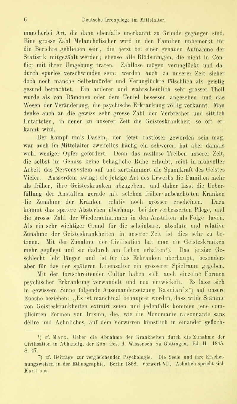mancherlei Art, die dann ebenfalls unerkannt zu Grunde gegangen sind. Eine grosse Zahl Melancholischer wird in den Familien unbemerkt für die Berichte geblieben sein, die jetzt bei einer genauen Aufnahme der Statistik mitgezählt werden; ebenso alle Blödsinnigen, die nicht in Con- flict mit ihrer Umgebung traten. Zahllose mögen verunglückt und da- durch spurlos verschwunden sein; werden auch zu unserer Zeit sicher doch noch manche Selbstmörder und Verunglückte fälschlich als geistig gesund betrachtet. Ein anderer und wahrscheinlich sehr grosser Theil wurde als von Dämonen oder dem Teufel besessen angesehen und das Wesen der Veränderung, die psychische Erkrankung völlig verkannt. Man denke auch an die gewiss sehr grosse Zahl der Verbrecher und sittlich Entarteten, in denen zu unserer Zeit die Geisteskrankheit so oft er- kannt wird. Der Kampf um's Dasein, der jetzt rastloser geworden sein mag, war auch im Mittelalter zweifellos häufig ein schwerer, hat aber damals wohl weniger Opfer gefordert. Denn das rastlose Treiben unserer Zeit, die selbst im Genuss keine behagliche Ruhe erlaubt, reibt in mühvoller Arbeit das Nervensystem auf und zertrümmert die Spannkraft des Geistes Vieler. Ausserdem zwingt die jetzige Art des Erwerbs die Familien mehr als früher, ihre Geisteskranken abzugeben, und daher lässt die Ueber- füllung der Anstalten gerade mit solchen früher' unbeachteten Kranken die Zunahme der Kranken relativ noch grösser erscheinen. Dazu kommt das spätere Absterben überhaupt bei der verbesserten Pflege, und die grosse Zahl der Wiederaufnahmen in den Anstalten als Folge davon. Als ein sehr wichtiger Grund für die scheinbare, absolute und relative Zunahme der Geisteskrankheiten in unserer Zeit ist dies sehr zu be- tonen. Mit der Zunahme der Civilisation hat man die Geisteskranken mehr gepflegt und sie dadurch am Leben erhalten1). Das jetzige Ge- schlecht lebt länger und ist für das Erkranken überhaupt, besonders aber für das der späteren Lebensalter ein grösserer Spielraum gegeben. Mit der fortschreitenden Cultur haben sich auch einzelne Formen psychischer Erkrankung verwandelt und neu entwickelt. Es lässt sich in gewissem Sinne folgende Auseinandersetzung Bastian's'2) auf unsere Epoche beziehen: „Es ist manchmal behauptet worden, dass wilde Stämme von Geisteskrankheiten eximirt seien und jedenfalls kommen jene com- plicirten Formen von Irrsinn, die, wie die Monomanie raisonnante sans delire und Aehnliches, auf dem Verwirren künstlich in einander gefloch- ') cf. Marx, Ueber die Abnahme der Krankheiten durch die Zunahme der Civilisation in Abhandig. der Kön. Ges. d. Wissensch, zu Göttingen. Bd. II. 1845. S. 47. 2) cf. Beiträge zur vergleichenden Psychologie. Die Seele und ihre Erschei- nungsweisen in der Ethnographie. Berlin 1868. Vorwort VII. Aehnlich spricht sich Kant aus.