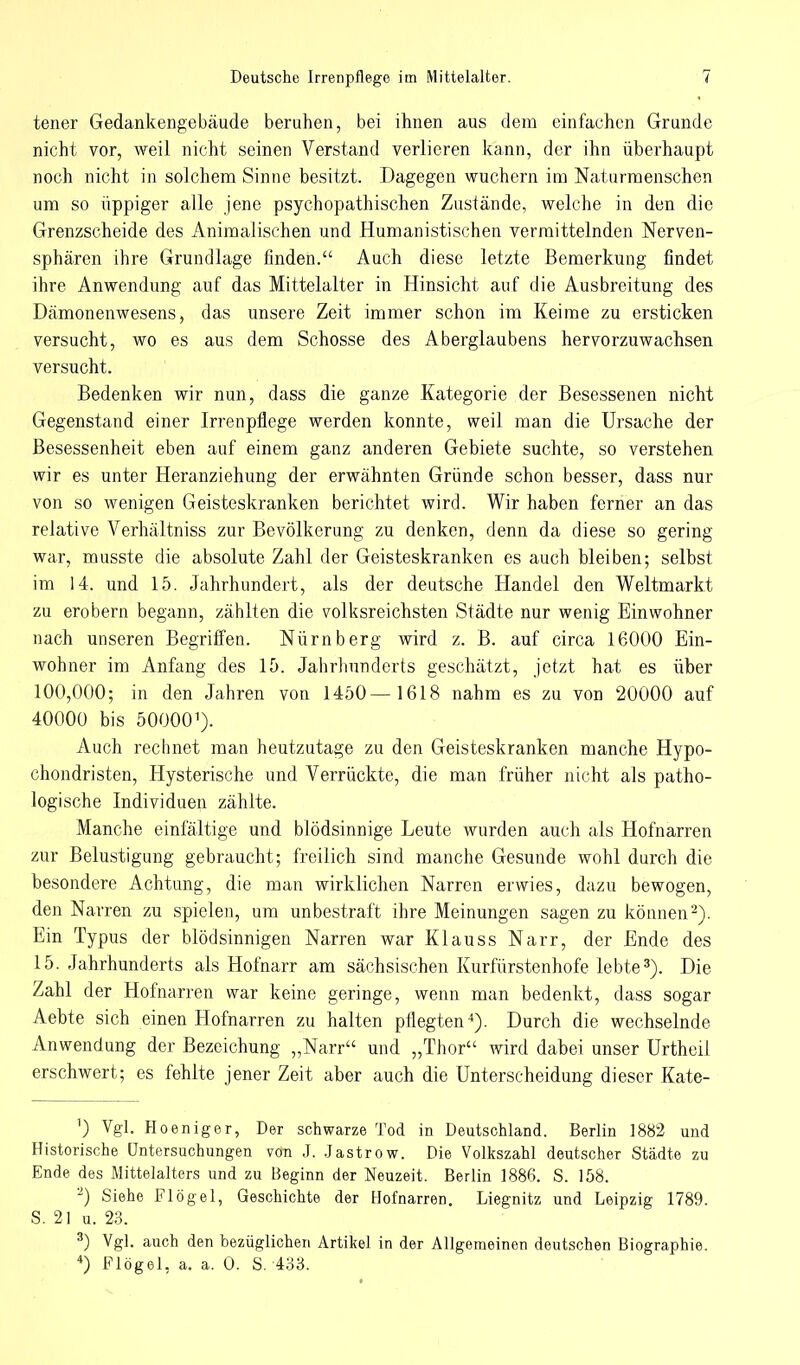tener Gedankengebäude beruhen, bei ihnen aus dem einfachen Grunde nicht vor, weil nicht seinen Verstand verlieren kann, der ihn überhaupt noch nicht in solchem Sinne besitzt. Dagegen wuchern im Naturmenschen um so üppiger alle jene psychopathischen Zustände, welche in den die Grenzscheide des Animalischen und Humanistischen vermittelnden Nerven- sphären ihre Grundlage finden. Auch diese letzte Bemerkung findet ihre Anwendung auf das Mittelalter in Hinsicht auf die Ausbreitung des Dämonenwesens, das unsere Zeit immer schon im Keime zu ersticken versucht, wo es aus dem Schosse des Aberglaubens hervorzuwachsen versucht. Bedenken wir nun, dass die ganze Kategorie der Besessenen nicht Gegenstand einer Irrenpflege werden konnte, weil man die Ursache der Besessenheit eben auf einem ganz anderen Gebiete suchte, so verstehen wir es unter Heranziehung der erwähnten Gründe schon besser, dass nur von so wenigen Geisteskranken berichtet wird. Wir haben ferner an das relative Verhältniss zur Bevölkerung zu denken, denn da diese so gering war, musste die absolute Zahl der Geisteskranken es auch bleiben; selbst im 14. und 15. Jahrhundert, als der deutsche Handel den Weltmarkt zu erobern begann, zählten die volksreichsten Städte nur wenig Einwohner nach unseren Begriffen. Nürnberg wird z. B. auf circa 16000 Ein- wohner im Anfang des 15. Jahrhunderts geschätzt, jetzt hat es über 100,000; in den Jahren von 1450— 1618 nahm es zu von 20000 auf 40000 bis 500001). Auch rechnet man heutzutage zu den Geisteskranken manche Hypo- chondristen, Hysterische und Verrückte, die man früher nicht als patho- logische Individuen zählte. Manche einfältige und blödsinnige Leute wurden auch als Hofnarren zur Belustigung gebraucht; freilich sind manche Gesunde wohl durch die besondere Achtung, die man wirklichen Narren erwies, dazu bewogen, den Narren zu spielen, um unbestraft ihre Meinungen sagen zu können2). Ein Typus der blödsinnigen Narren war Klauss Narr, der Ende des 15. Jahrhunderts als Hofnarr am sächsischen Kurfürstenhofe lebte3). Die Zahl der Hofnarren war keine geringe, wenn man bedenkt, dass sogar Aebte sich einen Hofnarren zu halten pflegten4). Durch die wechselnde Anwendung der Bezeichung „Narr und „Thor wird dabei unser Urtheil erschwert; es fehlte jener Zeit aber auch die Unterscheidung dieser Kate- 1) Vgl. Hoeniger, Der schwarze Tod in Deutschland. Berlin 1882 und Historische Untersuchungen von J. Jastrow. Die Volkszahl deutscher Städte zu Ende des Mittelalters und zu Beginn der Neuzeit. Berlin 1886. S. 158. 2) Siehe Flögel, Geschichte der Hofnarren. Liegnitz und Leipzig 1789. S. 21 u. 23. 3) Vgl. auch den bezüglichen Artikel in der Allgemeinen deutschen Biographie. 4) Plögel, a, a. 0. S. 433.