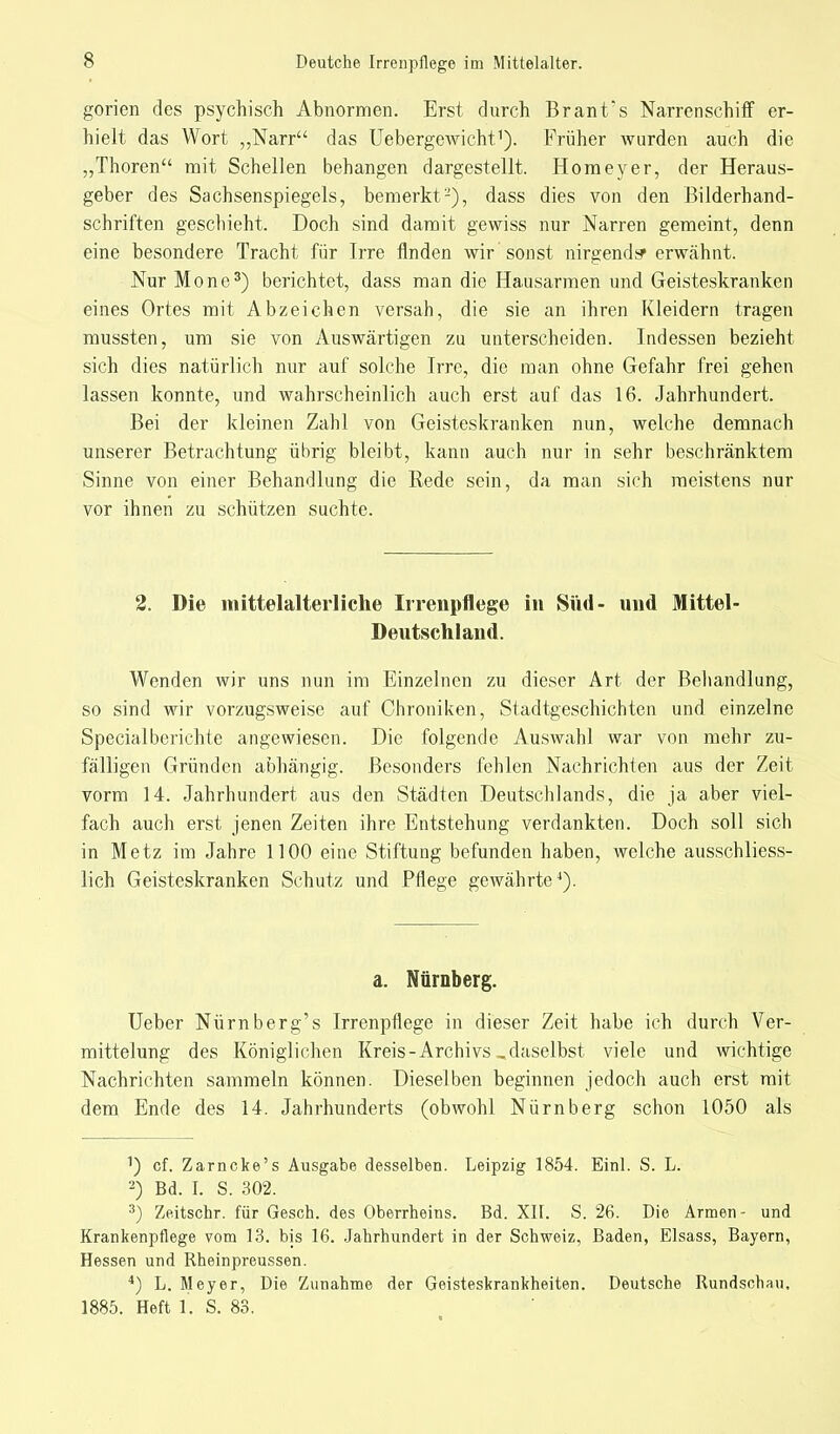 gorien des psychisch Abnormen. Erst durch Brant*s Narrenschiff er- hielt das Wort „Narr das Uebergewicht1). Früher wurden auch die „Thoren mit Schellen behangen dargestellt. Homeyer, der Heraus- geber des Sachsenspiegels, bemerkt2), dass dies von den Bilderhand- schriften geschieht. Doch sind damit gewiss nur Narren gemeint, denn eine besondere Tracht für Irre finden wir 'sonst nirgends» erwähnt. Nur Mone3) berichtet, dass man die Hausarmen und Geisteskranken eines Ortes mit Abzeichen versah, die sie an ihren Kleidern tragen mussten, um sie von Auswärtigen zu unterscheiden. Indessen bezieht sich dies natürlich nur auf solche Irre, die man ohne Gefahr frei gehen lassen konnte, und wahrscheinlich auch erst auf das 16. Jahrhundert. Bei der kleinen Zahl von Geisteskranken nun, welche demnach unserer Betrachtung übrig bleibt, kann auch nur in sehr beschränktem Sinne von einer Behandlung die Rede sein, da man sich meistens nur vor ihnen zu schützen suchte. 2. Die mittelalterliche Irrenpflege in Süd- und Mittel- Deutschland. Wenden wir uns nun im Einzelnen zu dieser Art der Behandlung, so sind wir vorzugsweise auf Chroniken, Stadtgeschichten und einzelne Special berichte angewiesen. Die folgende Auswahl war von mehr zu- fälligen Gründen abhängig. Besonders fehlen Nachrichten aus der Zeit vorm 14. Jahrhundert aus den Städten Deutschlands, die ja aber viel- fach auch erst jenen Zeiten ihre Entstehung verdankten. Doch soll sich in Metz im Jahre 1100 eine Stiftung befunden haben, welche ausschliess- lich Geisteskranken Schutz und Pflege gewährte4). a. Nürnberg. Ueber Nürnberg's Irrenpflege in dieser Zeit habe ich durch Ver- mittelung des Königlichen Kreis-Archivs „daselbst viele und wichtige Nachrichten sammeln können. Dieselben beginnen jedoch auch erst mit dem Ende des 14. Jahrhunderts (obwohl Nürnberg schon 1050 als cf. Zarncke's Ausgabe desselben. Leipzig 1854. Einl. S. L. 2) Bd. I. S. 302. 3) Zeitschr. für Gesch. des Oberrheins. Bd. XII. S. 26. Die Armen- und Krankenpflege vom 13. bis 16. Jahrhundert in der Schweiz, Baden, Elsass, Bayern, Hessen und Rheinpreussen. 4) L. Meyer, Die Zunahme der Geisteskrankheiten. Deutsche Rundschau, 1885. Heft 1. S. 83.