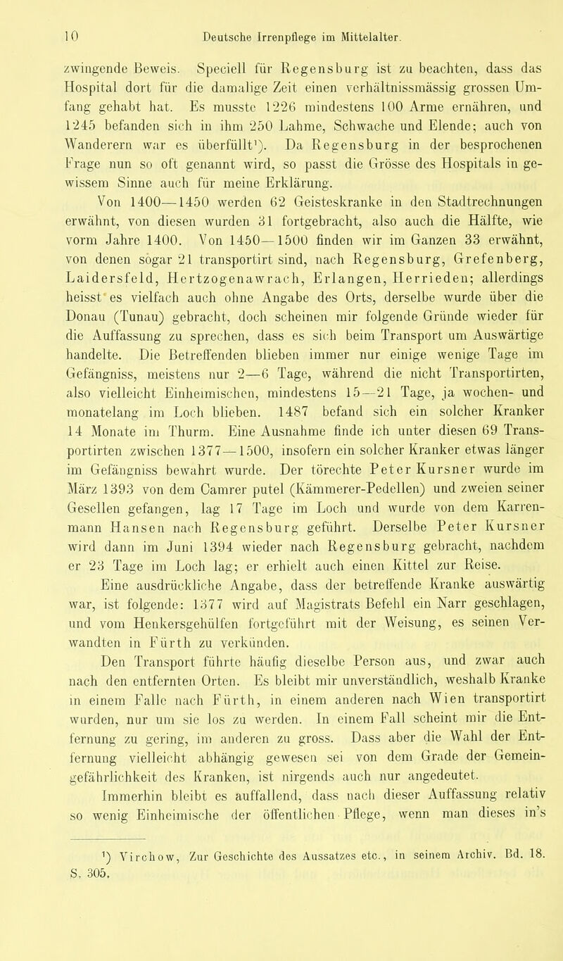 zwingende Beweis. Speciell für Regensburg ist zu beachten, dass das Hospital dort für die damalige Zeit einen verhältnissmässig grossen Um- fang gehabt hat. Es musste 1226 mindestens 100 Arme ernähren, und 1245 befanden sich in ihm 250 Lahme, Schwache und Elende; auch von Wanderern war es überfüllt1). Da Regensburg in der besprochenen Frage nun so oft genannt wird, so passt die Grösse des Hospitals in ge- wissem Sinne auch für meine Erklärung. Von 1400—1450 werden 62 Geisteskranke in den Stadtrechnungen erwähnt, von diesen wurden 31 fortgebracht, also auch die Hälfte, wie vorm Jahre 1400. Von 1450—1500 finden wir im Ganzen 33 erwähnt, von denen sogar 21 transportirt sind, nach Regensburg, Grefenberg, Laidersfeld, Hertzogenawrach, Erlangen, Herrieden; allerdings heisst es vielfach auch ohne Angabe des Orts, derselbe wurde über die Donau (Tunau) gebracht, doch scheinen mir folgende Gründe wieder für die Auffassung zu sprechen, dass es sich beim Transport um Auswärtige handelte. Die Betreffenden blieben immer nur einige wenige Tage im Gefängniss, meistens nur 2—6 Tage, während die nicht Transportirten, also vielleicht Einheimischen, mindestens 15—21 Tage, ja wochen- und monatelang im Loch blieben. 1487 befand sich ein solcher Kranker 14 Monate im Thurm. Eine Ausnahme finde ich unter diesen 69 Trans- portirten zwischen 1377—1500, insofern ein solcher Kranker etwas länger im Gefängniss bewahrt wurde. Der törechte Peter Kursner wurde im März 1393 von dem Camrer putel (Kämmerer-Pedellen) und zweien seiner Gesellen gefangen, lag 17 Tage im Loch und wurde von dem Karren- mann Hansen nach Regensburg geführt. Derselbe Peter Kursner wird dann im Juni 1394 wieder nach Regensburg gebracht, nachdem er 23 Tage im Loch lag; er erhielt auch einen Kittel zur Reise. Eine ausdrückliche Angabe, dass der betreffende Kranke auswärtig war, ist folgende: 1377 wird auf Magistrats Befehl ein Narr geschlagen, und vom Henkersgehülfen fortgeführt mit der Weisung, es seinen Ver- wandten in Fürth zu verkünden. Den Transport führte häufig dieselbe Person aus, und zwar auch nach den entfernten Orten. Es bleibt mir unverständlich, weshalb Kranke in einem Falle nach Fürth, in einem anderen nach Wien transportirt wurden, nur um sie los zu werden. In einem Fall scheint mir die Ent- fernung zu gering, im anderen zu gross. Dass aber die Wahl der Ent- fernung vielleicht abhängig gewesen sei von dem Grade der Gemein- gefährlichkeit des Kranken, ist nirgends auch nur angedeutet. Immerhin bleibt es auffallend, dass nach dieser Auffassung relativ so wenig Einheimische der öffentlichen Pflege, wenn man dieses in's 1) Virchow, Zur Geschichte des Aussatzes etc., in seinem Archiv. Bd. 18. S, 305.