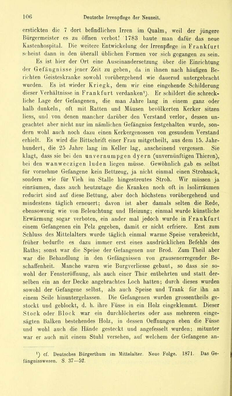 erstickten die 7 dort befindlichen Irren im Qualm, weil der jüngere Bürgermeister es zu öffnen verbot! 1783 baute man dafür das neue Kastenhospital. Die weitere Entwickelung der Irrenpflege in Frankfurt scheint dann in den überall üblichen Formen vor sich gegangen zu sein. Es ist hier der Ort eine Auseinandersetzung über die Einrichtung der Gefäugnisse jener Zeit zu geben, da in ihnen nach häufigen Be- richten Geisteskranke sowohl vorübergehend wie dauernd untergebracht wurden. Es ist wieder Kriegk, dem wir eine eingehende Schilderung dieser Verhältnisse in Frankfurt verdanken1). Er schildert die schreck- liche Lage der Gefangenen, die man Jahre lang in einem ganz oder halb dunkeln, oft mit Ratten und Mäusen bevölkerten Kerker sitzen liess, und von denen mancher darüber den Verstand verlor, dessen un- geachtet aber nicht nur im nämlichen Gefängniss festgehalten wurde, son- dern wohl auch noch dazu einen Kerkergenossen von gesundem Verstand erhielt. Es wird die Bittschrift einer Frau mitgetheilt, aus dem 15. Jahr- hundert, die 25 Jahre lang im Keller lag, anscheinend vergessen. Sie klagt, dass sie bei den unvernumpgen dyern (unvernünftigen Thieren), bei den wanweczigen luden liegen müsse. Gewöhnlich gab es selbst für vornehme Gefangene kein Bettzeug, ja nicht einmal einen Strohsack, sondern wie für Vieh im Stalle hingestreutes Stroh. Wir müssen ja einräumen, dass auch heutzutage die Kranken noch oft in Isolirräumen reducirt sind auf diese Bettung, aber doch höchstens vorübergehend und mindestens täglich erneuert; davon ist aber damals selten die Rede, ebensowenig wie von Beleuchtung und Heizung; einmal wurde künstliche Erwärmung sogar verboten, ein ander mal jedoch wurde in Frankfurt einem Gefangenen ein Pelz gegeben, damit er nicht erfriere. Erst zum Schluss des Mittelalters wurde täglich einmal warme Speise verabreicht, früher bedurfte es dazu immer erst eines ausdrücklichen Befehls des Raths; sonst war die Speise der Gefangenen nur Brod. Zum Theil aber war die Behandlung in den Gefängnissen von grausenerregender Be- schaffenheit. Manche waren wie Burgverliesse gebaut, so dass sie so- wohl der Fensteröffnung, als auch einer Thür entbehrten und statt der- selben ein an der Decke angebrachtes Loch hatten; durch dieses wurden sowohl der Gefangene selbst, als auch Speise und Trank für ihn an einem Seile hinuntergelassen. Die Gefangenen wurden grossentheils ge- stockt und geblockt, d. h. ihre Füsse in ein Holz eingeklemmt. Dieser Stock oder Block war ein durchlöchertes oder aus mehreren einge- sägten Balken bestehendes Holz, in dessen Oeffnungen eben die Füsse und wohl auch die Hände gesteckt und angefesselt wurden; mitunter war er auch mit einem Stuhl versehen, auf welchem der Gefangene an- 1) cf. Deutsches Bürgerthum im Mittelalter. Neue Folge. 1871. Das Ge- fängnisswesen. S. 37—52,