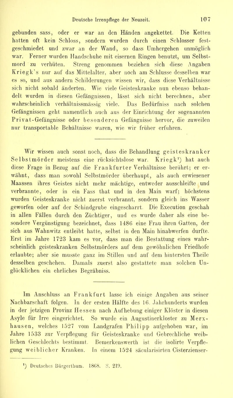 gebunden sass, oder er war an den Händen angekettet. Die Ketten hatten oft kein Schloss, sondern wurden durch einen Schlosser fest- geschmiedet und zwar an der Wand, so dass Umhergehen unmöglich war. Ferner wurden Handschuhe mit eisernen Ringen benutzt, um Selbst- mord zu verhüten. Streng genommen beziehen sich diese Angaben Kriegk's nur auf das Mittelalter, aber noch am Schlüsse desselben war es so, und aus andern Schilderungen wissen wir, dass diese Verhältnisse sich nicht sobald änderten. Wie viele Geisteskranke nun ebenso behan- delt wurden in diesen Gefängnissen, lässt sich nicht berechnen, aber wahrscheinlich verhältnissmassig viele. Das Bedürfniss nach solchen Gefängnissen geht namentlich auch aus der Einrichtung der sogenannten Privat-Gefängnisse oder besonderen Gefängnisse hervor, die zuweilen nur transportable Behältnisse waren, wie wir früher erfuhren. Wir wissen auch sonst noch, dass die Behandlung geisteskranker Selbstmörder meistens eine rücksichtslose war. Kriegk1) hat auch diese Frage in Bezug auf die Frankfurter Verhältnisse berührt; er er- wähnt, dass man sowohl Selbstmörder überhaupt, als auch erwiesener Maassen ihres Geistes nicht mehr mächtige, entweder ausschleifte und verbrannte, oder in ein Fass that und in den Main warf; höchstens wurden Geisteskranke nicht zuerst verbrannt, sondern gleich ins Wasser geworfen oder auf der Schindgrube eingescharrt. Die Execution geschah in allen Fällen durch den Züchtiger, und es wurde daher als eine be- sondere Vergünstigung bezeichnet, dass 1486 eine Frau ihren Gatten, der sich aus Wahnwitz entleibt hatte, selbst in den Main hinabwerfen durfte. Erst im Jahre 1723 kam es vor, dass man die Bestattung eines wahr- scheinlich geisteskranken Selbstmörders auf dem gewöhnlichen Friedhofe erlaubte; aber sie musste ganz im Stillen und auf dem hintersten Theile desselben geschehen. Damals zuerst also gestattete man solchen Un- glücklichen ein ehrliches Begräbniss. Im Anschluss an Frankfurt lasse ich einige Angaben aus seiner Nachbarschaft folgen. In der ersten Hälfte des 16. Jahrhunderts wurden in der jetzigen Provinz Hessen nach Aufhebung einiger Klöster in diesen Asyle für Irre eingerichtet. So wurde ein Augustinerkloster zu Merx- hausen, welches 1527 vom Landgrafen Philipp aufgehoben war, im Jahre 1533 zur Verpflegung für Geisteskranke und Gebrechliche weib- lichen Geschlechts bestimmt. Bemerkenswerth ist die isolirte Verpfle- gung weiblicher Kranken. In einem 1524 säcularisirten Cisterzienser- ') Deutsches Bürgerthum. 1868. S. 219,