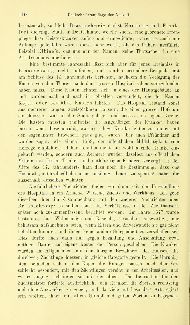 Irrenanstalt, so bleibt Braunschweig nächst Nürnberg und Frank- furt diejenige Stadt in Deutschland, welche zuerst eine geordnete Irren- pflege ihrer Geisteskranken anfing und ermöglichte; waren es auch nur Anfänge, jedenfalls waren diese mehr werth, als das früher angeführte Beispiel Elbing's, das uns nur den Namen, keine Thatsachen für eine Art Irrenhaus überliefert. Eine bestimmte Jahreszahl lässt sich aber für jenes Ereigniss in Braunschweig nicht auffinden, und werden besondere Beispiele erst am Schluss des 16. Jahrhunderts berichtet, nachdem die Verlegung der Kasten von den Thoren nach dem grossen Hospital schon stattgefunden haben muss. Diese Kasten lehnten sich an eines der Hauptgebäude an und wurden nach und nach in Tobzellen verwandelt, die den Namen Kojen oder betrübte Kasten führten. Das Hospital bestand sonst aus mehreren langen, zweistöckigen Häusern, die einen grossen Hofraum einschlössen, war in der Stadt gelegen und besass eine eigene Kirche. Die Kasten mussten theilweise die Angehörigen der Kranken bauen lassen, wenn diese unruhig waren; ruhige Kranke lebten zusammen mit den sogenannten Provenern ganz gut, waren aber auch Pfründner und wurden sogar, wie einmal 1568, der öffentlichen Mildthätigkeit vom Herzoge empfohlen; daher konnten nicht nur wohlhabende Kranke ein- gekauft werden, sondern auch Aermere wurden daselbst aus öffentlichen Mitteln mit Essen, Trinken und nothdürftigen Kleidern versorgt. In der Mitte des 17. Jahrhunderts kam dazu noch die Bestimmung, dass das Hospital ,unterschiedliche arme unsinnige Leute zu speisen habe, die ausserhalb desselben wohnten. Ausführlichere Nachrichten finden wir dann seit der Umwandlung des Hospitals in ein Armen-, Waisen-, Zucht- und Werkhaus. Ich gebe dieselben hier im Zusammenhang mit den anderen Nachrichten über Braunschweig; es sollen sonst die Verhältnisse in den Zuchthäusern später noch zusammenfassend berichtet werden. Jm Jahre 1677 wurde bestimmt, dass Wahnsinnige und Rasende, besonders auswärtige, nur behutsam aufzunehmen seien, wenn Eltern und Anverwandte sie gar nicht behalten könnten und ihnen keine andere Gelegenheit zu verschaffen sei. Dies durfte auch dann nur gegen Bezahlung und Anschaffung etwa nöthiger Bauten auf eigene Kosten der Person geschehen. Die Kranken wurden im Allgemeinen mit den übrigen Bewohnern des Hauses, die durchweg Züchtlinge hiessen, in gleiche Categorie gestellt. Die Unruhig- sten befanden sich in den Kojen, die Ruhigen sassen, nach dem Ge- schlecht gesondert, mit den Züchtlingen vereint in den Arbeitssälen, und wo es anging, arbeiteten sie mit denselben. Die Instruction für den Zuchtmeister forderte ausdrücklich, den Kranken die Speisen rechtzeitg und ohne Abzwacken zu geben, und da viele auf besondere Art regiert sein wollten, ihnen mit allem Glimpf und guten Worten zu begegnen.