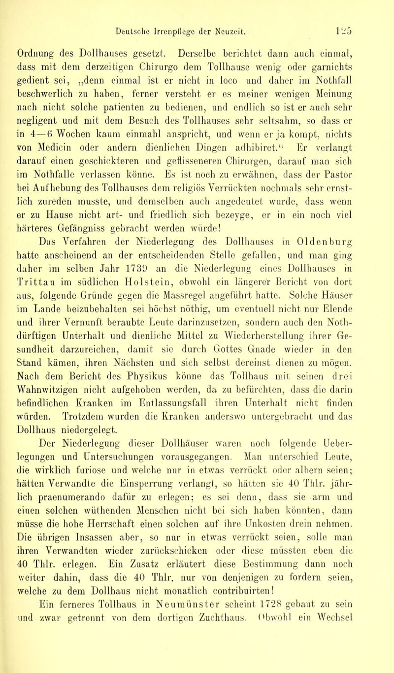 Ordnung des Dollhauses gesetzt. Derselbe berichtet dann auch einmal, dass mit dem derzeitigen Chirurgo dem Tollhausc wenig oder garnichts gedient sei, „denn einmal ist er nicht in loco und daher im Nothfall beschwerlich zu haben, ferner versteht er es meiner wenigen Meinung nach nicht solche patienten zu bedienen, und endlich so ist er auch sehr negligent und mit dem Besuch des Tollhauses sehr seltsahm, so dass er in 4—6 Wochen kaum einmahl anspricht, und wenn er ja kompt, nichts von Mcdicin oder andern dienlichen Dingen adhibiret.'' Er verlangt darauf einen geschickteren und gefiisseneren Chirurgen, darauf man sich im Nothfallc verlassen könne. Es ist noch zu erwähnen, dass der Pastor bei Aufhebung des Tollhauscs dem religiös Verrückten nochmals sehr ernst- lich zureden musste, und demselben auch angedeutet wurde, dass wenn er zu Hause nicht art- und friedlich sich bezeyge, er in ein noch viel härteres Gefängniss gebracht werden würde! Das Verfahren der Niederlegung des Dollhauses in Oldenburg hatte anscheinend an der entscheidenden Stelle gefallen, und man ging daher im selben Jahr 173'J an die Niederlegung eines Dollhauses in Trittau im südlichen Holstein, obwohl ein längerer Bericht von dort aus, folgende Gründe gegen die Massregel angeführt hatte. Solche Häuser im Lande beizubehalten sei höchst nöthig, um eventuell nicht nur Elende und ihrer Vernunft beraubte Leute darinzusetzen, sondern auch den Noth- dürftigen Unterhalt und dienliche Mittel zu Wiederherstellung ihrer Ge- sundheit darzureichen, damit sie durch Gottes Gnade wieder in den Stand kämen, ihren Nächsten und sich selbst dereinst dienen zu mögen. Nach dem Bericht des Physikus könne das Tollhaus mit seinen drei Wahnwitzigen nicht aufgehoben werden, da zu befürchten, dass die darin befindlichen Kranken im Entlassungsfall ihren Unterhalt nicht finden würden. Trotzdem wurden die Kranken anderswo untergebracht und das Dollhaus niedergelegt. Der Niederlegung dieser Dollhäuser waren noch folgende Ueber- legungen und Untersuchungen vorausgegangen. Man unterschied Leute, die wirklich furiose und welche nur in etwas verrückt oder albern seien; hätten Verwandte die Einsperrung verlangt, so hätten sie 40 Thlr. jähr- lich praenumerando dafür zu erlegen; es sei denn, dass sie arm und einen solchen wüthenden Menschen nicht bei sich haben könnten, dann müsse die hohe Herrschaft einen solchen auf ihre Unkosten drein nehmen. Die übrigen Insassen aber, so nur in etwas verrückt seien, solle man ihren Verwandten wieder zurückschicken oder diese müssten eben die 40 Thlr. erlegen. Ein Zusatz erläutert diese Bestimmung dann noch weiter dahin, dass die 40 Thlr. nur von denjenigen zu fordern seien, welche zu dem Dollhaus nicht monatlich contribuirten! Ein ferneres Tollhaus in Neumünster scheint 1728 gebaut zu sein und zwar getrennt von dem dortigen Zuchthans. Obwohl ein Wechsel