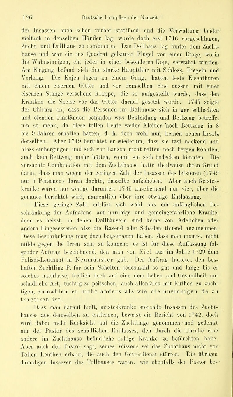 der Insassen auch schon vorher stattfand und die Verwaltung beider vielfach in denselben Händen lag, wurde doch erst 1746 vorgeschlagen, Zucht- und Dollhaus zu combiniren. Das Dollhaus lag hinter dem Zucht- hause und war ein ins Quadrat gebauter Flügel von einer Etage, worin die Wahnsinnigen, ein jeder in einer besonderen Koje, verwahrt wurden. Am Eingang befand sich eine starke Hauptthür mit Schloss, Riegeln und Vorhang. Die Kojen lagen an einem Gang, hatten feste Eisenthüren mit einem eisernen Gitter und vor demselben eine aussen mit einer eisernen Stange versehene Klappe, die so aufgestellt wurde, dass den Kranken die Speise vor das Gitter darauf gesetzt wurde. 1747 zeigte der Chirurg an, dass die Personen im Dollhause sich in gar schlechten und elenden Umständen befänden was Bekleidung und Bettzeug betreffe, um so mehr, da diese tollen Leute weder Kleider noch Bettzeug in 8 bis 9 Jahren erhalten hätten, d. h. doch wohl nur, keinen neuen Ersatz derselben. Aber 1749 berichtet er wiederum, dass sie fast nackend und bloss einhergingen und sich vor Läusen nicht retten noch bergen könnten, auch kein Bettzeug mehr hätten, womit sie sich bedecken könnten. Die versuchte Combination mit dem Zuchthause hatte theilweise ihren Grund darin, dass man wegen der geringen Zahl der Insassen des letzteren (L749 nur 7 Personen) daran dachte, dasselbe aufzuheben. Aber auch Geistes- kranke waren nur wenige darunter, 1739 anscheinend nur vier, über die genauer berichtet wird, namentlich über ihre etwaige Entlassung. Diese geringe Zahl erklärt sich wohl aus der anfänglichen Be- schränkung der Aufnahme auf unruhige und gemeingefährliche Kranke, denn es heisst, in denen Dollhäusern sind keine von Adelichen oder andern Eingesessenen alss die Rasend oder Schaden thuend anzunehmen. Diese Beschränkung mag dazu beigetragen haben, dass man meinte, nicht milde gegen die Irren sein zu können; es ist für diese Auffassung fol- gender Auftrag bezeichnend, den man von Kiel aus im Jahre 1729 dem Polizei-Leutnant in Neumünster gab. Der Auftrag lautete, den bos- haften Züchtling P. für sein Schelten jedesmahl so gut und lange bis er solches nachlasse, freilich doch auf eine dem Leben und Gesundheit un- schädliche Art, tüchtig zu peitschen, auch allenfalss mit Ruthen zu züch- tigen, zumahlen er nicht anders als wie die unsinnigen da zu tractiren ist. Dass man darauf hielt, geisteskranke störende Insassen des Zucht- hauses aus demselben zu entfernen, beweist ein Bericht von 1742, doch wird dabei mehr Rücksicht auf die Züchtlinge genommen und gedenkt nur der Pastor des schädlichen Einflusses, den durch die Unruhe eine andere im Zuchthause befindliche ruhige Kranke zu befürchten habe. Aber auch der Pastor sagt, seines Wissens sei das Zuchthaus nicht vor Tollen Leulhen erbaut, die auch den Gottesdienst störten. Die übrigen damaligen Insassen des Tollhauses waren, wie ebenfalls der Pastor be-'