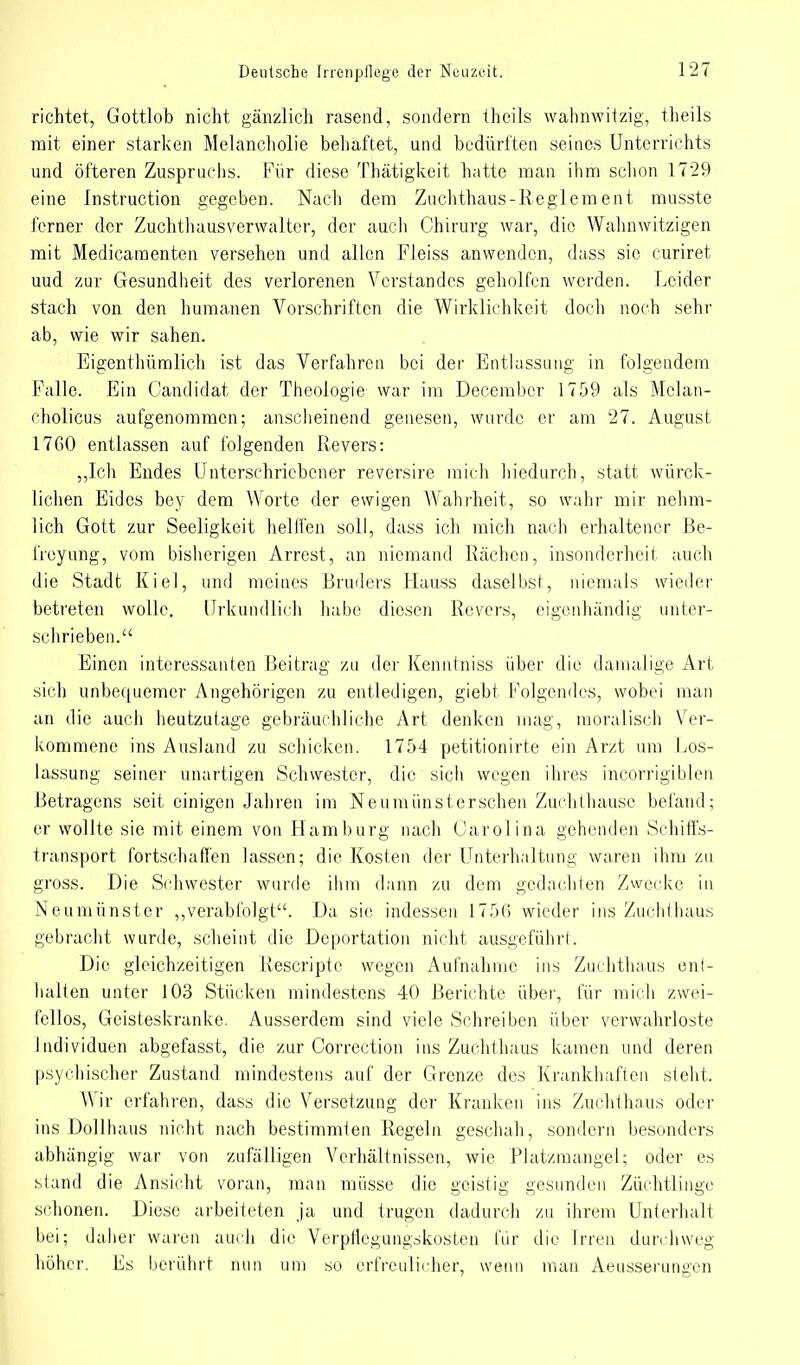 richtet, Gottlob nicht gänzlich rasend, sondern theils wahnwitzig, theils mit einer starken Melancholie behaftet, und bedürften seines Unterrichts und öfteren Zuspruchs. Für diese Thätigkeit hatte man ihm schon 1729 eine Instruction gegeben. Nach dem Zuchthaus-Reglement musste ferner der Zuchthaus Verwalter, der auch Chirurg war, die Wahnwitzigen mit Medicamenten versehen und allen Fleiss anwenden, dass sie curiret uud zur Gesundheit des verlorenen Verstandes geholfen werden. Leider stach von den humanen Vorschriften die Wirklichkeit doch noch sehr ab, wie wir sahen. Eigcnthümlich ist das Verfahren bei der Entlassung in folgendem Falle. Ein Candidat der Theologie war im Decembcr 1759 als Molan- cholicus aufgenommen; anscheinend genesen, wurde er am 27. August 17G0 entlassen auf folgenden Revers: „Ich Endes Unterschriebener reversire mich hiedurch, statt würck- lichen Eides bey dem Worte der ewigen Wahrheit, so wahr mir nehm- lich Gott zur Seeligkeit helffen soll, dass ich mich nach erhaltener Be- freyung, vom bisherigen Arrest, an niemand Rächen, insonderheit auch die Stadt Kiel, und meines Bruders Hauss daselbst, niemals wieder betreten wolle. Urkundlich habe diesen Revers, eigenhändig unter- schrieben. Einen interessanten Beitrag zu der Kenntniss über die damalige Art sich unbequemer Angehörigen zu entledigen, giebt Folgendes, wobei man an die auch heutzutage gebräuchliche Art denken mag, moralisch Ver- kommene ins Ausland zu schicken. 1754 petitionirte ein Arzt um Los- lassung seiner unartigen Schwester, die sich wegen ihres incorrigiblen Betragens seit einigen Jahren im Neumünsterschen Zuchthause befand; er wollte sie mit einem von Hamburg nach Carolina gehenden Schiffs- transport fortschaffen lassen; die Kosten der Unterhaltung waren ihm zu gross. Die Schwester wurde ihm dann zu dem gedachten Zwecke in Neumünster „verabfolgt. Da sie indessen 1756 wieder ins Zuchthaus gebracht wurde, scheint die Deportation nicht ausgeführt. Die gleichzeitigen Rescripte wegen Aufnahme ins Zuchthaus ent- halten unter 103 Stücken mindestens 40 Berichte über, für mich zwei- fellos, Geisteskranke. Ausserdem sind viele Schreiben über verwahrloste Individuen abgefasst, die zur Corrcction ins Zuchthaus kamen und deren psychischer Zustand mindestens auf der Grenze des Krankhaften steht. Wir erfahren, dass die Versetzung der Kranken ins Zuchthaus oder ins Dollhaus nicht nach bestimmten Regeln geschah, sondern besonders abhängig war von zufälligen Verhältnissen, wie Platzmangel; oder es stand die Ansicht voran, man müsse die geistig gesunden Züchtlinge schonen. Diese arbeiteten ja und trugen dadurch zu ihrem Unterhalt bei; daher waren auch die Verpflegungskosten für die irren durchweg höher. Es berührt nun um so erfreulicher, wenn man Aeusserungen