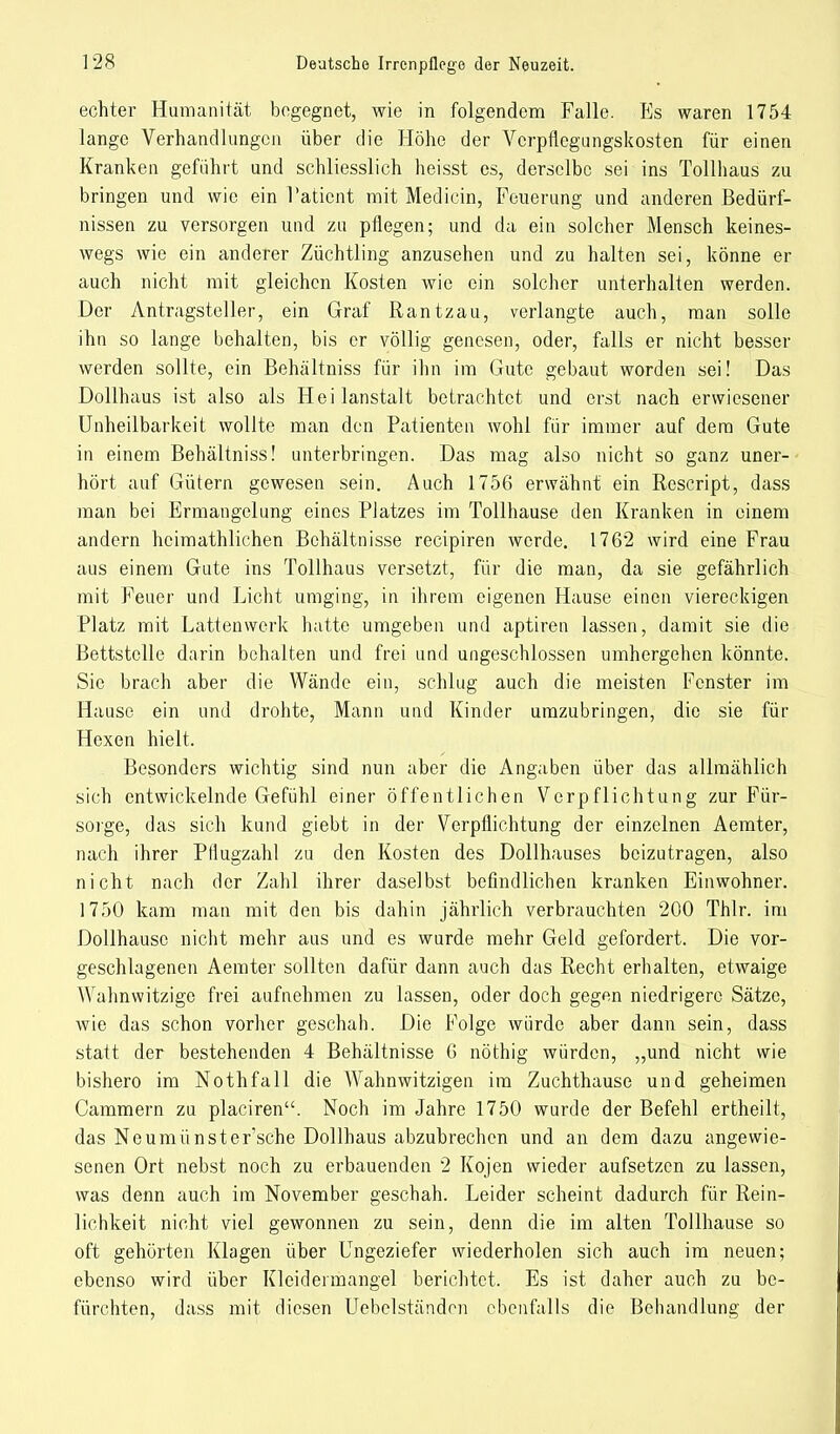 echter Humanität begegnet, wie in folgendem Falle. Es waren 1754 lange Verhandlungen über die Höhe der Verpflegungskosten für einen Kranken gefuhrt und schliesslich heisst es, derselbe sei ins Tollhaus zu bringen und wie ein Patient mit Medicin, Feuerung und anderen Bedürf- nissen zu versorgen und zu pflegen; und da ein solcher Mensch keines- wegs wie ein anderer Züchtling anzusehen und zu halten sei, könne er auch nicht mit gleichen Kosten wie ein solcher unterhalten werden. Der Antragsteller, ein Graf Rantzau, verlangte auch, man solle ihn so lange behalten, bis er völlig genesen, oder, falls er nicht besser werden sollte, ein Behältniss für ihn im Gute gebaut worden sei! Das Dollhaus ist also als Hei lanstalt betrachtet und erst nach erwiesener Unheilbarkeit wollte man den Patienten wohl für immer auf dem Gute in einem Behältniss! unterbringen. Das mag also nicht so ganz uner- hört auf Gütern gewesen sein. Auch 1756 erwähnt ein Rescript, dass man bei Ermangelung eines Platzes im Tollhause den Kranken in einem andern heimathlichen Behältnisse reeipiren werde. 1762 wird eine Frau aus einem Gute ins Tollhaus versetzt, für die man, da sie gefährlich mit Feuer und Licht umging, in ihrem eigenen Hause einen viereckigen Platz mit Lattenwerk hatte umgeben und aptiren lassen, damit sie die Bettstelle darin behalten und frei und ungeschlossen umhergehen könnte. Sie brach aber die Wände ein, schlug auch die meisten Fenster im Hause ein und drohte, Mann und Kinder umzubringen, die sie für Hexen hielt. Besonders wichtig sind nun aber die Angaben über das allmählich sich entwickelnde Gefühl einer öffentlichen Verpflichtung zur Für- sorge, das sich kund giebt in der Verpflichtung der einzelnen Aemter, nach ihrer Ptlugzahl zu den Kosten des Dollhauses beizutragen, also nicht nach der Zahl ihrer daselbst befindlichen kranken Einwohner. 1750 kam man mit den bis dahin jährlich verbrauchten 200 Thlr. im Dollhausc nicht mehr aus und es wurde mehr Geld gefordert. Die vor- geschlagenen Aemter sollten dafür dann auch das Recht erhalten, etwaige Wahnwitzige frei aufnehmen zu lassen, oder doch gegen niedrigere Sätze, wie das schon vorher geschah. Die Folge würde aber dann sein, dass statt der bestehenden 4 Behältnisse 6 nöthig würden, „und nicht wie bishero im Nothfall die Wahnwitzigen im Zuchthause und geheimen Cammern zu placiren. Noch im Jahre 1750 wurde der Befehl ertheill, das Neumünster'sche Dollhaus abzubrechen und an dem dazu angewie- senen Ort nebst noch zu erbauenden 2 Kojen wieder aufsetzen zu lassen, was denn auch im November geschah. Leider scheint dadurch für Rein- lichkeit nicht viel gewonnen zu sein, denn die im alten Tollhause so oft gehörten Klagen über Ungeziefer wiederholen sich auch im neuen; ebenso wird über Kleidermangel berichtet. Es ist daher auch zu be- fürchten, dass mit diesen Uebelständon ebenfalls die Behandlung der
