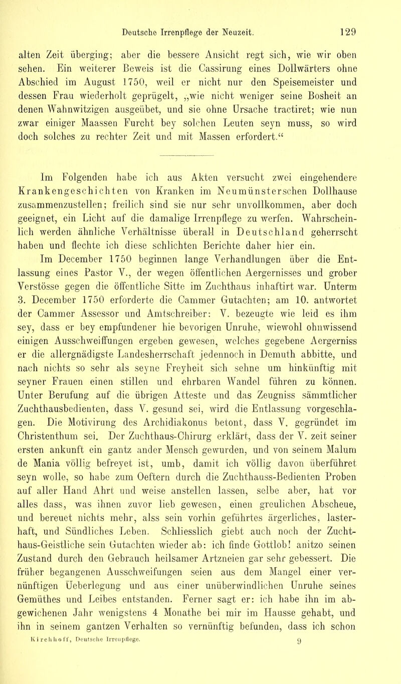 alten Zeit überging; aber die bessere Ansicht regt sich, wie wir oben sehen. Ein weiterer Beweis ist die Cassirung eines Dollwärters ohne Abschied im August 1750, weil er nicht nur den Speisemeister und dessen Frau wiederholt geprügelt, „wie nicht weniger seine Bosheit an denen Wahnwitzigen ausgeübet, und sie ohne Ursache tractiret; wie nun zwar einiger Maassen Furcht bey solchen Leuten seyn muss, so wird doch solches zu rechter Zeit und mit Massen erfordert. Im Folgenden habe ich aus Akten versucht zwei eingehendere Krankengeschichten von Kranken im Neumünsterschen Dollhause zusammenzustellen; freilich sind sie nur sehr unvollkommen, aber doch geeignet, ein Licht auf die damalige Irrenpflege zu werfen. Wahrschein- lich werden ähnliche Verhältnisse überall in Deutschland geherrscht haben und flechte ich diese schlichten Berichte daher hier ein. Im December 1750 beginnen lange Verhandlungen über die Ent- lassung eines Pastor V., der wegen öffentlichen Aergernisses und grober Verstösse gegen die öffentliche Sitte im Zuchthaus inhaftirt war. Unterm 3. December 1750 erforderte die Cammer Gutachten; am 10. antwortet der Cammer Assessor und Amtschreiber: V. bezeugte wie leid es ihm sey, dass er bey empfundener hie bevorigen Unruhe, wiewohl ohnwissend einigen Aussehweiffungen ergeben gewesen, welches gegebene Aergerniss er die allergnädigste Landesherrschaft jedennoch in Demuth abbitte, und nach nichts so sehr als seyne Freyheit sich sehne um hinkünftig mit seyner Frauen einen stillen und ehrbaren Wandel führen zu können. Unter Berufung auf die übrigen Atteste und das Zeugniss sämmtlicher Zuchthausbedienten, dass V. gesund sei, wird die Entlassung vorgeschla- gen. Die Motivirung des Archidiakonus betont, dass V. gegründet im Christenthum sei. Der Zuchthaus-Chirurg erklärt, dass der V. zeit seiner ersten ankunft ein gantz ander Mensch gewurden, und von seinem Malum de Mania völlig befreyet ist, umb, damit ich völlig davon überführet seyn wolle, so habe zum Oettern durch die Zuchthauss-Bedienten Proben auf aller Hand Ahrt und weise anstellen lassen, selbe aber, hat vor alles dass, was ihnen zuvor lieb gewesen, einen greulichen Abscheue, und bereuet nichts mehr, alss sein vorhin geführtes ärgerliches, laster- haft, und Sündliches Leben. Schliesslich giebt auch noch der Zucht- haus-Geistliche sein Gutachten wieder ab: ich finde Gottlob! anitzo seinen Zustand durch den Gebrauch heilsamer Artzneien gar sehr gebessert. Die früher begangenen Ausschweifungen seien aus dem Mangel einer ver- nünftigen Üeberlegung und aus einer unüberwindlichen Unruhe seines Gemüthes und Leibes entstanden. Ferner sagt er: ich habe ihn im ab- gewichenen Jahr wenigstens 4 Monathe bei mir im Hausse gehabt, und ihn in seinem gantzen Verhalten so vernünftig befunden, dass ich schon Kirclihoff, Deutsche IrrenjiHege. y