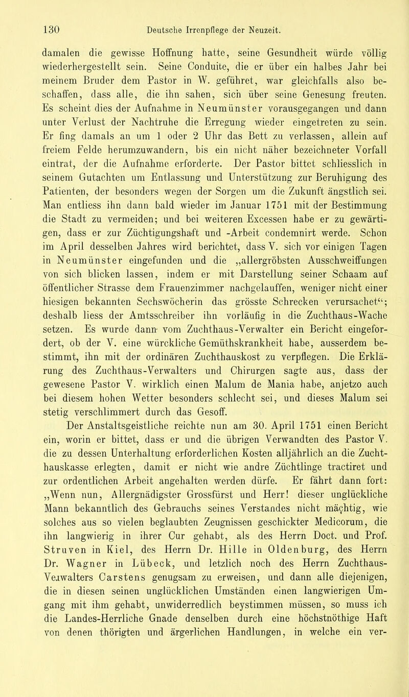 damalen die gewisse Hoffnung hatte, seine Gesundheit würde völlig wiederhergestellt sein. Seine Conduite, die er über ein halbes Jahr bei meinem Bruder dem Pastor in W. geführet, war gleichfalls also be- schaffen, dass alle, die ihn sahen, sich über seine Genesung freuten. Es scheint dies der Aufnahme in Neumünster vorausgegangen und dann unter Verlust der Nachtruhe die Erregung wieder eingetreten zu sein. Er fing damals an um 1 oder 2 Uhr das Bett zu verlassen, allein auf freiem Felde herumzuwandern, bis ein nicht näher bezeichneter Vorfall eintrat, der die Aufnahme erforderte. Der Pastor bittet schliesslich in seinem Gutachten um Entlassung und Unterstützung zur Beruhigung des Patienten, der besonders wegen der Sorgen um die Zukunft ängstlich sei. Man entliess ihn dann bald wieder im Januar 1751 mit der Bestimmung die Stadt zu vermeiden; und bei weiteren Excessen habe er zu gewärti- gen, dass er zur Züchtigungshaft und -Arbeit condemnirt werde. Schon im April desselben Jahres wird berichtet, dass V. sich vor einigen Tagen in Neumünster eingefunden und die „allergröbsten Ausschweiffungen von sich blicken lassen, indem er mit Darstellung seiner Schaam auf öffentlicher Strasse dem Frauenzimmer nachgelauffen, weniger nicht einer hiesigen bekannten Sechswöcherin das grösste Schrecken verursachet; deshalb liess der Amtsschreiber ihn vorläufig in die Zuchthaus-Wache setzen. Es wurde dann vom Zuchthaus-Verwalter ein Bericht eingefor- dert, ob der V. eine würckliche Gemüthskrankheit habe, ausserdem be- stimmt, ihn mit der ordinären Zuchthauskost zu verpflegen. Die Erklä- rung des Zuchthaus-Verwalters und Chirurgen sagte aus, dass der gewesene Pastor V. wirklich einen Malum de Mania habe, anjetzo auch bei diesem hohen Wetter besonders schlecht sei, und dieses Malum sei stetig verschlimmert durch das Gesoff. Der Anstaltsgeistliche reichte nun am 30. April 1751 einen Bericht ein, worin er bittet, dass er und die übrigen Verwandten des Pastor V. die zu dessen Unterhaltung erforderlichen Kosten alljährlich an die Zucht- hauskasse erlegten, damit er nicht wie andre Züchtlinge tractiret und zur ordentlichen Arbeit angehalten werden dürfe. Er fährt dann fort: „Wenn nun, Allergnädigster Grossfürst und Herr! dieser unglückliche Mann bekanntlich des Gebrauchs seines Verstandes nicht mächtig, wie solches aus so vielen beglaubten Zeugnissen geschickter Medicorum, die ihn langwierig in ihrer Cur gehabt, als des Herrn Doct. und Prof. Struven in Kiel, des Herrn Dr. Hille in Oldenburg, des Herrn Dr. Wagner in Lübeck, und letzlich noch des Herrn Zuchthaus- Veiwalters Carstens genugsam zu erweisen, und dann alle diejenigen, die in diesen seinen unglücklichen Umständen einen langwierigen Um- gang mit ihm gehabt, unwiderredlich beystimmen müssen, so muss ich die Landes-Herrliche Gnade denselben durch eine höchstnöthige Haft von denen thörigten und ärgerlichen Handlungen, in welche ein ver-