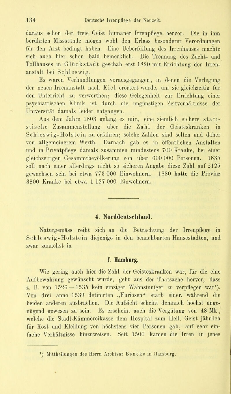 daraus schon der freie Geist humaner Irrenpflege hervor. Die in ihm berührten Missstände mögen wohl den Erlass besonderer Verordnungen für den Arzt bedingt haben. Eine Ueberfüllung des Irrenhauses machte sich auch hier schon bald bemerklich. Die Trennung des Zucht- und Tollhauses in Glückstadt geschah erst 1820 mit Errichtung der Irren- anstalt bei Schleswig. Es waren Verhandlungen vorausgegangen, in denen die Verlegung der neuen Irrenanstalt nach Kiel erörtert wurde, um sie gleichzeitig für den Unterricht zu verwerthen; diese Gelegenheit zur Errichtung einer psychiatrischen Klinik ist durch die ungünstigen Zeitverhältnisse der Universität damals leider entgangen. Aus dem Jahre 1803 gelang es mir, eine ziemlich sichere stati- stische Zusammenstellung über die Zahl der Geisteskranken in Schleswig-Holstein zu erfahren; solche Zahlen sind selten und daher von allgemeinerem Werth. Darnach gab es in öffentlichen Anstalten und in Privatpflege damals zusammen mindestens 700 Kranke, bei einer gleichzeitigen Gesammtbevölkerung von über 600 000 Personen. 1835 soll nach einer allerdings nicht so sicheren Angabe diese Zahl auf 2125 gewachsen sein bei etwa 773 000 Einwohnern. 1880 hatte die Provinz 3800 Kranke bei etwa 1 127 000 Einwohnern. 4. Norddeutschland. Naturgemäss reiht sich an die Betrachtung der Irrenpflege in Schleswig-Holstein diejenige in den benachbarten Hansestädten, und zwar zunächst in f. Hamburg. Wie gering auch hier die Zahl der Geisteskranken war, für die eine Aufbewahrung gewünscht wurde, geht aus der Thatsache hervor, dass z. B. von 1526 —1535 kein einziger Wahnsinniger zu verpflegen war1). Von drei anno 1539 detinirten „Furiosen starb einer, während die beiden anderen ausbrachen. Die Aufsicht scheint demnach höchst unge- nügend gewesen zu sein. Es erscheint auch die Vergütung von 48 Mk., welche die Stadt-Kämmereikasse dem Hospital zum Heil. Geist jährlich für Kost und Kleidung von höchstens vier Personen gab, auf sehr ein- fache Verhältnisse hinzuweisen. Seit 1500 kamen die Irren in jenes 1) Mittheilungen des Herrn Archivar Beneke in Hamburg.