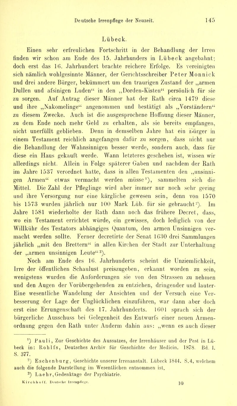Lübeck. Einen sehr erfreulichen Fortschritt in der Behandlung der Irren finden wir schon am Ende des 15. Jahrhunders in Lübeck angebahnt; doch erst das 16. Jahrhundert brachte reichere Erfolge. Es vereinigten sich nämlich wohlgesinnte Männer, der Gerichtsschreiber Peter Monnick und drei andere Bürger, bekümmert um den traurigen Zustand der ,,armen Dullen und afsinigen Luden in den „Dorden-Kisten persönlich für sie zu sorgen. Auf Antrag dieser Männer hat der Rath circa 1479 diese und ihre „Nakomelinge angenommen und bestätigt als „Vorständern zu diesem Zwecke. Auch ist die ausgesprochene Hoffnung dieser Männer, zu dem Ende noch mehr Geld zu erhalten, als sie bereits empfangen, nicht unerfüllt geblieben. Denn in demselben Jahre hat ein Lürger in einem Testament reichlich angefangen dafür zu sorgen, dass nicht nur die Behandlung der Wahnsinnigen besser werde, sondern auch, dass für diese ein Haus gekauft werde. Wann letzteres geschehen ist, wissen wir allerdings nicht. Allein in Folge späterer Gaben und nachdem der Rath im Jahre 1537 verordnet hatte, dass in allen Testamenten den „unsinni- gen Armen etwas vermacht werden müsse1), sammelten sich die Mittel. Die Zahl der Pfleglinge wird aber immer nur noch sehr gering und ihre Versorgung nur eine kärgliche gewesen sein, denn von 1570 bis 1573 wurden jährlich nur 100 Mark Lüb. für sie gebraucht '). Im Jahre 1581 wiederholte der Rath dann noch das frühere Decret, dass, wo ein Testament errichtet würde, ein gewisses, doch lediglich von der Willkühr des Testators abhängiges Quantum, den armen Unsinnigen ver- macht werden sollte. Ferner decretirte der Senat 1630 drei Sammlungen jährlich „mit den Brettern in allen Kirchen der Stadt zur Unterhaltung der „armen unsinnigen Leute3). Noch am Ende des 16. Jahrhunderts scheint die Unziemlichkeit, Irre der öffentlichen Schaulust preiszugeben, erkannt worden zu sein, wenigstens wurden die Anforderungen sie von den Strassen zu nehmen und den Augen der Vorübergehenden zu entziehen, dringender und lauter- Eine wesentliche Wandelung der Ansichten und der Versuch eine Ver- besserung der Lage der Unglücklichen einzuführen, war dann aber doch erst eine Errungenschaft des 17. Jahrhunderts. 1601 sprach sich der bürgerliche Ausschuss bei Gelegenheit des Entwurfs einer neuen Armen- ordnung gegen den Rath unter Anderm dahin aus: „wenn es auch dieser ') Pauli, Zur Geschichte des Aussatzes, der Irrenhäuser und der Pest in Lü- beck in: Rohlfs, Deutsches Archiv für Geschichte der Medicin. 1878. Bd. 1. S. 377. 2) Eschenburg, Geschichte unserer Irrenanstalt. Lübeck 1844. S.4, welchem auch die folgende Darstellung im Wesentlichen entnommen ist. 3) Laehr,Gedenktage der Psychiatrie. Kirclihoff, Deutsche Irrenpflege. in