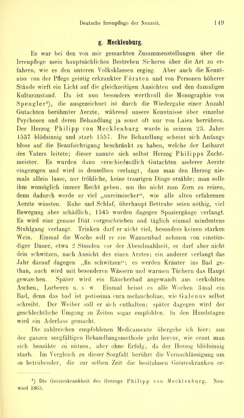 g. Mecklenburg. Es war bei den von mir gemachten Zusammenstellungen über die Irrenpflege mein hauptsächliches Bestreben Sicheres über die Art zu er- fahren, wie es den unteren Volksklassen erging. Aber auch die Kennt- niss von der Pflege geistig erkrankter Fürsten und von Personen höherer Stände wirft ein Licht auf die gleichzeitigen Ansichten und den damaligen Kulturzustand. Da ist nun besonders werthvoll die Monographie von Spengler1), die ausgezeichnet ist durch die Wiedergabe einer Anzahl Gutachten berühmter Aerzte, während unsere Kenntnisse über einzelne Psychosen und deren Behandlung ja sonst oft nur von Laien herrühren. Der Herzog Philipp von Mecklenburg wurde in seinem '23. Jahre 1537 blödsinnig und starb 1557. Die Behandlung scheint sich Anfangs bloss auf die Beaufsichtigung beschränkt zu haben, welche der Leibarzt des Vaters leitete; dieser nannte sich selbst Herzog Philipps Zucht- meister. Es Avurden dann verschiedentlich Gutachten anderer Aerzte eingezogen und wird in denselben verlangt, dass man den Herzog nie- mals allein lasse, nur fröhliche, keine traurigen Dinge erzähle; man solle ihm womöglich immer Recht geben, um ihn nicht zum Zorn zu reizen, denn dadurch werde er viel ,,unreimischer'\ wie alle alten erfahrenen Aerzte wüssten. Ruhe und Schlaf, überhaupt Bettruhe seien nöthig, viel Bewegung aber schädlich, 1545 wurden dagegen Spaziergänge verlangt. Es wird eine genaue Diät vorgeschrieben und täglich einmal mindestens Stuhlgang verlangt. Trinken darf er nicht viel, besonders keinen starken Wein. Einmal die Woche soll er ein Wannenbad nehmen von einstün- diger Dauer, etwa 2 Stunden vor der Abendmahlzeit, er darf aber nicht drin schwitzen, nach Ansicht des einen Arztes; ein anderer verlangt das Jahr darauf dagegen „fin schwitzen''; es werden Kräuter ins Bad ge- than, auch wird mit besonderen Wässern und warmen Tüchern das Haupt gewaschen. Später wird ein Räucherbad angewandt aus verkohlten Aschen, Lorbeern u. s. w. Einmal heisst es alle Wochen 3mal ein Bad, denn das bad ist potissima cura melancholiae, wie Galenus selbst schreibt. Der Weiber soll er sich enthalten; später dagegen wird der geschlechtliche Umgang zu Zeiten sogar empfohlen. In den Hundstagen wird ein Aderlass gemacht. Die zahlreichen empfohlenen Medicamente übergehe ich hier; aus der ganzen sorgfältigen Behandlungsmethode geht hervor, wie ernst man sich bemühte zu nützen, aber ohne Erfolg, da der Herzog blödsinnig starb. Im Vergleich zu dieser Sorgfalt berührt die Vernachlässigung um so betrübender, die zur selben Zeit die besitzlosen Geisteskranken er- ') Die Geisteskrankheit des Herzogs Philipp von Mecklenburg. Neu- wied lM6o,