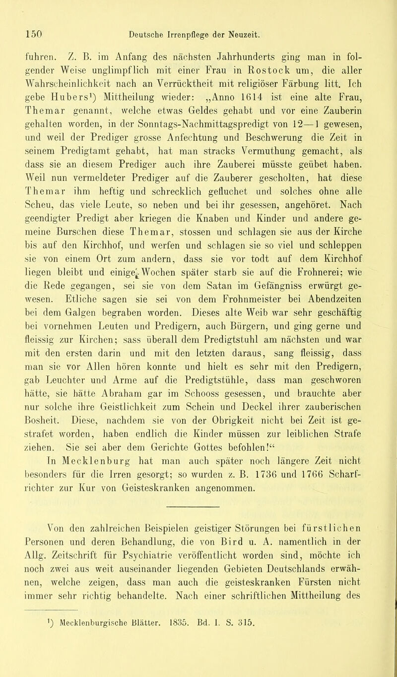 fuhren. Z. B. im Anfang des nächsten Jahrhunderts ging man in fol- gender Weise unglimpflich mit einer Frau in Rostock um, die aller Wahrscheinlichkeit nach an Verrücktheit mit religiöser Färbung litt. Ich gebe Hubers1) Mittheilung wieder: „Anno 1614 ist eine alte Frau, Themar genannt, welche etwas Geldes gehabt und vor eine Zauberin gehalten worden, in der Sonntags-Nachmittagspredigt von 12—1 gewesen, und weil der Prediger grosse Anfechtung und Beschwerung die Zeit in seinem Predigtamt gehabt, hat man stracks Vermuthung gemacht, als dass sie an diesem Prediger auch ihre Zauberei müsste geübet haben. Weil nun vermeldeter Prediger auf die Zauberer gescholten, hat diese Themar ihm heftig und schrecklich gefiuchet und solches ohne alle Scheu, das viele Leute, so neben und bei ihr gesessen, angehöret. Nach geendigter Predigt aber kriegen die Knaben und Kinder und andere ge- meine Burschen diese Themar, stossen und schlagen sie aus der Kirche bis auf den Kirchhof, und werfen und schlagen sie so viel und schleppen sie von einem Ort zum andern, dass sie vor todt auf dem Kirchhof liegen bleibt und einige^ Wochen später starb sie auf die Frohnerei; wie die Rede gegangen, sei sie von dem Satan im Gefängniss erwürgt ge- wesen. Etliche sagen sie sei von dem Frohnmeister bei Abendzeiten bei dem Galgen begraben worden. Dieses alte Weib war sehr geschäftig bei vornehmen Leuten und Predigern, auch Bürgern, und ging gerne und fleissig zur Kirchen; sass überall dem Predigtstuhl am nächsten und war mit den ersten darin und mit den letzten daraus, sang fleissig, dass man sie vor Allen hören konnte und hielt es sehr mit den Predigern, gab Leuchter und Arme auf die Predigtstühle, dass man geschworen hätte, sie hätte Abraham gar im Schooss gesessen, und brauchte aber nur solche ihre Geistlichkeit zum Schein und Deckel ihrer zauberischen Bosheit. Diese, nachdem sie von der Obrigkeit nicht bei Zeit ist ge- strafet worden, haben endlich die Kinder müssen zur leiblichen Strafe ziehen. Sie sei aber dem Gerichte Gottes befohlen! In Mecklenburg hat man auch später noch längere Zeit nicht besonders für die Irren gesorgt; so wurden z. B. 1736 und 1766 Scharf- richter zur Kur von Geisteskranken angenommen. Von den zahlreichen Beispielen geistiger Störungen bei fürstlichen Personen und deren Behandlung, die von Bird u. A. namentlich in der Allg. Zeitschrift für Psychiatrie veröffentlicht worden sind, möchte ich noch zwei aus weit auseinander liegenden Gebieten Deutschlands erwäh- nen, welche zeigen, dass man auch die geisteskranken Fürsten nicht immer sehr richtig behandelte. Nach einer schriftlichen Mittheilung des 1) Mecklenburgische Blätter. 1835. Bd. I. S. 315.