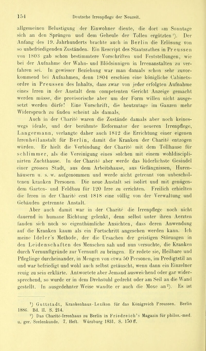 allgemeinen Belustigung der Einwohner diente, die dort am Sonntage sich an den Sprüngen und dem Geheule der Tollen ergötzten'). Der Anfang des 19. Jahrhunderts brachte auch in Berlin die Erlösung von so unbefriedigenden Zuständen. Ein Rescript des Staatsrates in Pr eussen von 1803 gab schon bestimmtere Vorschriften und Feststellungen, wie bei der Aufnahme der Wahn- und Blödsinnigen in Irrenanstalten zu ver- fahren sei. In gewisser Beziehung war man damals schon sehr zuvor- kommend bei Aufnahmen, denn 1804 erschien eine königliche Cabinets- ordre in Preussen des Inhalts, dass zwar von jeder erfolgten Aufnahme eines Irren in der Anstalt dem competenten Gericht Anzeige gemacht werden müsse, die provisorische aber um der Form willen nicht ausge- setzt werden dürfe! Eine Vorschrift, die heutzutage im Ganzen mehr Widerspruch zu finden scheint als damals. Auch in der Charite waren die Zustände damals aber noch keines- wegs ideale, und der berühmte Reformator der neueren Irrenpfiege, Langermann, verlangte daher auch 1812 die Errichtung einer eigenen Irrenheilanstalt für Berlin, damit die Kranken der Charite entzogen würden. Er hielt die Verbindung der Charite mit dem Tollhause für schlimmer, als die Vereinigung eines solchen mit einem wohldiscipli- nirten Zuchthause. In der Charite aber werde das lüderlichste Gesindel einer grossen Stadt, aus dem Arbeitshause, aus Gefängnissen, Huren- häusern u. s. w. aufgenommen und werde nicht getrennt von unbeschol- tenen kranken Personen. Die neue Anstalt sei isolirt und mit genügen- dem Garten- und Feldbau für 120 Irre zu errichten. Freilich erhielten die Irren in der Charite erst 1818 eine völlig von der Verwaltung und Gebäuden getrennte Anstalt. Aber auch damit war in der Charite die Irrenpflege noch nicht (lauernd in humane Richtung gelenkt, denn selbst unter ihren Aerzten fanden sich noch so eigenthümliche Ansichten, dass deren Anwendung auf die Kranken kaum als ein Fortschritt angesehen werden kann. Ich meine Ideler's Methode, der die Ursachen der geistigen Störungen in den Leidenschaften des Menschen sah und nun versuchte, die Kranken durch Vernunftgründe zur Vernunft zu bringen. Er redete sie, Heilbare und Pfleglinge durcheinander, in Mengen von etwa 50 Personen, im Predigtstil an und war befriedigt und wohl auch selbst getäuscht, wenn dann ein Einzelner reuig zu sein erklärte. Antwortete aber Jemand ausweichend oder gar wider- sprechend, so wurde er in dem Drehstuhl gedreht oder am Seil an die Wand gestellt. In ausgedehnter Weise wandte er auch die Moxe an2). Es ist 1) Guttstadt, Krankenhaus-Lexikon für das Königreich Preussen. Berlin 1886. Bd. II. S. 214. 2) Das Charite-Irrenhaus zu Berlin in Friedreich's Magazin für philos.-med. u. ger. Seelenkunde. 7. Heft. Würzburg 1831. S. l50ff.