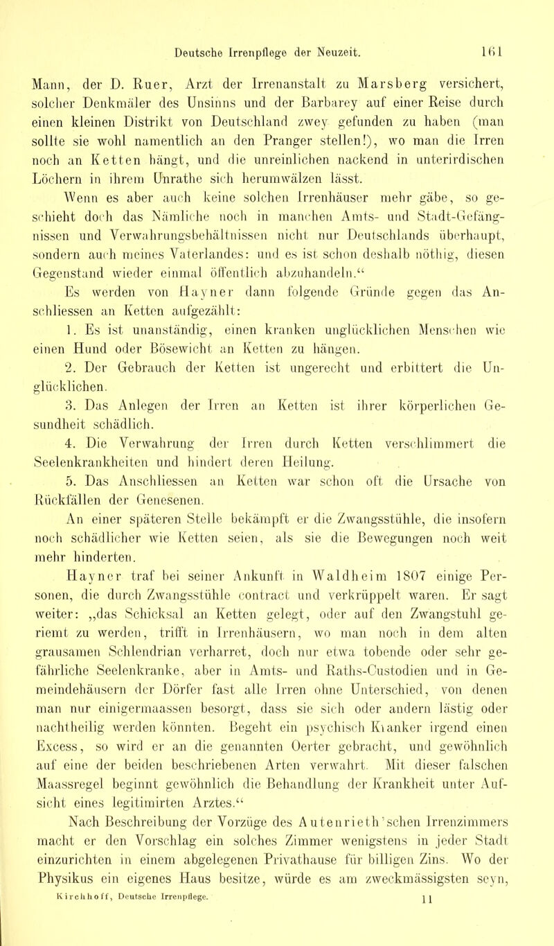 Mann, der D. Ruer, Arzt der Irrenanstalt zu Marsberg versichert, solcher Denkmäler des Unsinns und der Barbarey auf einer Reise durch einen kleinen Distrikt von Deutschland zwey gefunden zu haben (man sollie sie wohl namentlich an den Pranger stellen!), wo man die Irren noch an Ketten hängt, und die unreinlichen nackend in unterirdischen Löchern in ihrem Unrathe sich herumwälzen lässt. Wenn es aber auch keine solchen Irrenhäuser mehr gäbe, so ge- schieht doch das Nämliche noch in manchen Amts- und Stadt-Gefäng- nissen und Verwahrungsbehältnissen nicht nur Deutschlands überhaupt, sondern auch meines Vaterlandes: und es ist schon deshalb nöthig, diesen Gegenstand wieder einmal öffentlich abzuhandeln. Es weiden von Hayner dann folgende Gründe gegen das An- schliessen an Ketten aufgezählt: 1. Es ist unanständig, einen kranken unglücklichen Menschen wie einen Hund oder Bösewicht an Ketten zu hängen. 2. Der Gebrauch der Ketten ist ungerecht und erbittert die Un- glücklichen. 3. Das Anlegen der Irren an Ketten ist ihrer körperlichen Ge- sundheit schädlich. 4. Die Verwahrung der Irren durch Ketten verschlimmert die Seelenkrankheiten und hindert deren Heilung. 5. Das Anschliessen an Ketten war schon oft die Ursache von Rückfällen der Genesenen. An einer späteren Stelle bekämpft er die Zwangsstühle, die insofern noch schädlicher wie Ketten seien, als sie die Bewegungen noch weit mehr hinderten. Hayner traf bei seiner Ankunft in Waldheim 1807 einige Per- sonen, die durch Zwangsstühle contract und verkrüppelt waren. Er sagt weiter: „das Schicksal an Ketten gelegt, oder auf den Zwangstuhl ge- riemt zu werden, trifft in Irrenhäusern, wo man noch in dem alten grausamen Schlendrian verharret, doch nur etwa tobende oder sehr ge- fährliche Seelenkranke, aber in Amts- und Raths-Custodien und in Ge- meindehäusern der Dörfer fast alle Irren ohne Unterschied, von denen man nur einigermaassen besorgt, dass sie sich oder andern lästig oder nachtheilig werden könnten. Begeht ein psychisch Kianker irgend einen Excess, so wird er an die genannten Oerter gebracht, und gewöhnlich auf eine der beiden beschriebenen Arten verwahrt. Mit dieser falschen Maassregel beginnt gewöhnlich die Behandlung der Krankheit unter Auf- sicht eines legitimirten Arztes. Nach Beschreibung der Vorzüge des Autenrieth'schen Irrenzimmers macht er den Vorschlag ein solches Zimmer wenigstens in jeder Stadt einzurichten in einem abgelegenen Privathause für billigen Zins. Wo der Physikus ein eigenes Haus besitze, würde es am zweckmässigsten seyn, Kirclihoff, Deutsche IrrenpUege. jj