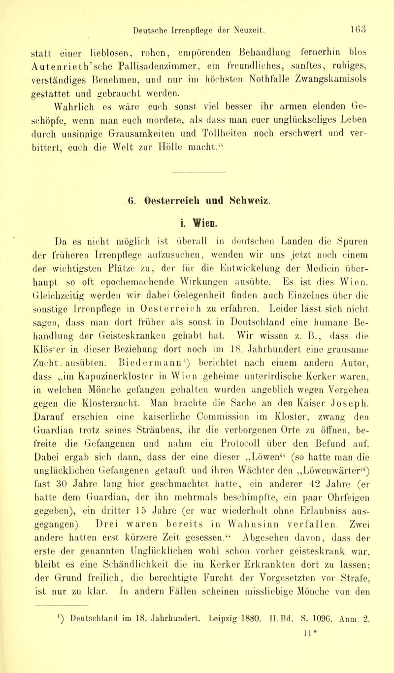statt einer lieblosen, rohen, empörenden Behandlung fernerhin blos Autenrieth'sche Pallisadenziramer, ein freundliches, sanftes, ruhiges, verständiges Benehmen, und nur im höchsten Nothfalle Zwangskamisols gestattet und gebraucht werden. Wahrlich es wäre euch sonst viel besser ihr armen elenden Ge- schöpfe, wenn man euch mordete, als dass man euer unglückseliges Leben durch unsinnige Grausamkeiten und Tollheiten noch erschwert und ver- bittert, euch die Welt zur Hölle macht.'1 6. Oesterreich und Schweiz, i. Wien. Da es nicht möglich ist überall in deutschen Landen die Spuren der früheren Irrenpflege aufzusuchen, wenden wir uns jetzt noch einem der wichtigsten Plätze zu, der für die Entwicklung der Medicin über- haupt so oft epochemachende Wirkungen ausübte. Es ist dies Wien. Gleichzeitig werden wir dabei Gelegenheit finden auch Einzelnes über die sonstige Irrenpflege in Oesterreich zu erfahren. Leider lässt sich nicht sagen, dass man dort früher als sonst in Deutschland eine humane Be- handlung der Geisteskranken gehabt hat. Wir wissen z. B., dass die Klös'er in dieser Beziehung dort noch im 18. Jahrhundert eine grausame Zucht. ausübten. Biedermann') berichtet nach einem andern Autor, dass ,,im Kapuzinerkloster in Wien geheime unterirdische Kerker waren, in welchen Mönche gefangen gehalten wurden angeblich wegen Vergehen gegen die Klosterzucht. Man brachte die Sache an den Kaiser Joseph. Darauf erschien eine kaiserliche Commission im Kloster, zwang den Guardian trotz seines Sträubens, ihr die verborgenen Orte zu öffnen, be- freite die Gefangenen und nahm ein Protocoll über den Befund auf. Dabei ergab sich dann, dass der eine dieser „Löwen- (so hatte man die unglücklichen Gefangenen getauft und ihren Wächter den „Löwenwärter) fast 30 Jahre lang hier geschmachtet hatte, ein anderer 42 Jahre (er hatte dem Guardian, der ihn mehrmals beschimpfte, ein paar Ohrfeigen gegeben), ein dritter 15 Jahre (er war wiederholt ohne Erlaubniss aus- gegangen) Drei waren bereits in Wahnsinn verfallen. Zwei andere hatten erst kürzere Zeit gesessen. Abgesehen davon, dass der erste der genannten Unglücklichen wohl schon vorher geisteskrank war, bleibt es eine Schändlichkeit die im Kerker Erkrankten dort zu lassen; der Grund freilich, die berechtigte Furcht der Vorgesetzten vor Strafe, ist nur zu klar. In andern Fällen scheinen missliebige Mönche von den 1) Deutschland im 18. Jahrhundert. Leipzig 1880. II. Bd. S. 1096. Anm. 2. 11*