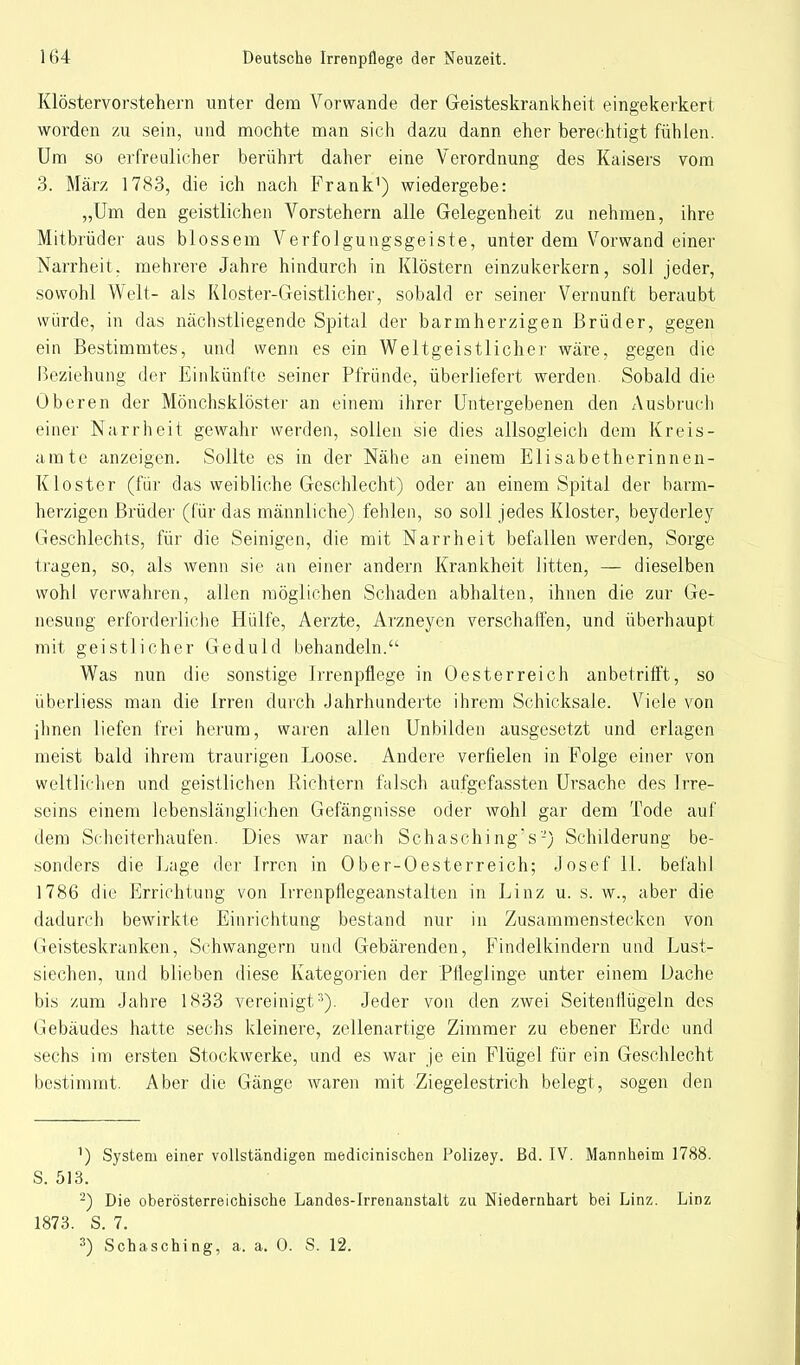 Klöstervorstehern unter dem Vorwande der Geisteskrankheit eingekerkert worden zu sein, und mochte man sieh dazu dann eher berechtigt fühlen. Um so erfreulicher berührt daher eine Verordnung des Kaisers vom 3. März 1783, die ich nach Frank1) wiedergebe: „Um den geistlichen Vorstehern alle Gelegenheit zu nehmen, ihre Mitbrüder aus blossem Verfolgungsgeiste, unter dem Vorwand einer Narrheit, mehrere Jahre hindurch in Klöstern einzukerkern, soll jeder, sowohl Welt- als Kloster-Geistlicher, sobald er seiner Vernunft beraubt würde, in das nächstliegende Spital der barmherzigen Brüder, gegen ein Bestimmtes, und wenn es ein Weltgeistlicher wäre, gegen die Beziehung der Einkünfte seiner Pfründe, überliefert werden. Sobald die Oberen der Mönchsklöster an einem ihrer Untergebenen den Ausbruch einer Narrheit gewahr werden, sollen sie dies allsogleich dem Kreis- amte anzeigen. Sollte es in der Nähe an einem Elisabetherinnen- Kloster (für das weibliche Geschlecht) oder an einem Spital der barm- herzigen Brüder (für das männliche) fehlen, so soll jedes Kloster, beyderley Geschlechts, für die Seinigen, die mit Narrheit befallen werden, Sorge tragen, so, als wenn sie an einer andern Krankheit litten, — dieselben wohl verwahren, allen möglichen Schaden abhalten, ihnen die zur Ge- nesung erforderliche Hülfe, Aerzte, Arzneyen verschallen, und überhaupt mit geistlicher Geduld behandeln. Was nun die sonstige Irrenpflege in Oesterreich anbetrifft, so überiiess man die Irren durch Jahrhunderte ihrem Schicksale. Viele von ihnen liefen frei herum, waten allen Unbilden ausgesetzt und erlagen meist bald ihrem traurigen Loose. Andere verfielen in Folge einer von weltlichen und geistlichen Richtern falsch aufgefassten Ursache des Irre- seins einem lebenslänglichen Gefängnisse oder wohl gar dem Tode auf dem Scheiterhaufen. Dies war nach Schaschings'-) Schilderung be- sonders die Lage der Irren in Ober-Oesterreich; Josef 11. befahl 1786 die Errichtung von Irrenpflegeanstalten in Linz u. s. w., aber die dadurch bewirkte Einrichtung bestand nur in Zusammenstecken von Geisteskranken, Schwängern und Gebärenden, Findelkindern und Lust- siechen, und blieben diese Kategorien der Pfleglinge unter einem Dache bis zum Jahre 1*33 vereinigt3). Jeder von den zwei Seitenflügeln des Gebäudes hatte sechs kleinere, zellenartige Zimmer zu ebener Erde und sechs im ersten Stockwerke, und es war je ein Flügel für ein Geschlecht bestimmt. Aber die Gänge waren mit Ziegelestrich belegt, sogen den ') System einer vollständigen medicinischen Polizey. Bd. IV. Mannheim 1788. S. 513. '-) Die oberösterreichische Landes-Irrenanstalt zu Niedernhart bei Linz. Linz 1873. S. 7. 3) Schasching, a. a. 0. S. 12.