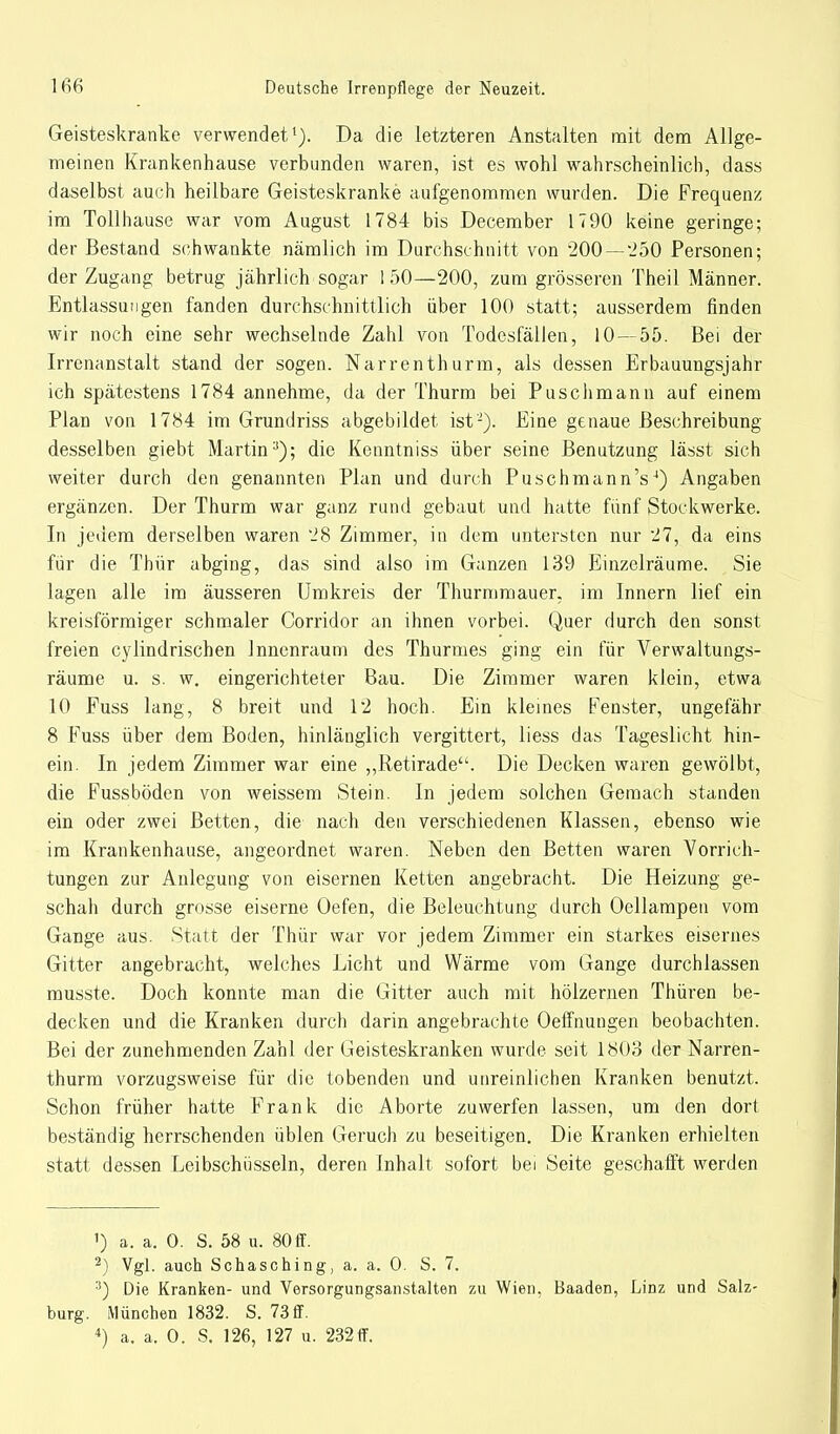 Geisteskranke verwendet1). Da die letzteren Anstalten mit dem Allge- meinen Krankenhause verbunden waren, ist es wohl wahrscheinlich, dass daselbst auch heilbare Geisteskranke aufgenommen wurden. Die Frequenz im Tollhause war vom August 1784 bis December 1790 keine geringe; der Bestand schwankte nämlich im Durchschnitt von 200 — 250 Personen; der Zugang betrug jährlich sogar 150—200, zum grösseren Theil Männer. Entlassungen fanden durchschnittlich über 100 statt; ausserdem finden wir noch eine sehr wechselnde Zahl von Todesfällen, 10—55. Bei der Irrenanstalt stand der sogen. Narrenthurm, als dessen Erbauungsjahr ich spätestens 1784 annehme, da der Thurm bei Puschmann auf einem Plan von 1784 im Grundriss abgebildet ist2). Eine genaue Beschreibung desselben giebt Martin:)); die Kenntniss über seine Benutzung lässt sich weiter durch den genannten Plan und durch Puschmann's4) Angaben ergänzen. Der Thurm war ganz rund gebaut und hatte fünf Stockwerke. In jedem derselben waren 28 Zimmer, in dem untersten nur 27, da eins für die Thür abging, das sind also im Ganzen 139 Einzelräume. Sie lagen alle im äusseren Umkreis der Thurmmauer, im Innern lief ein kreisförmiger schmaler Corridor an ihnen vorbei. Quer durch den sonst freien cylindrischen Innenraum des Thurmes ging ein für Verwaltungs- räume u. s. w. eingerichteter Bau. Die Zimmer waren klein, etwa 10 Fuss lang, 8 breit und 12 hoch. Ein kleines Fenster, ungefähr 8 Fuss über dem Boden, hinlänglich vergittert, liess das Tageslicht hin- ein. In jedem Zimmer war eine „Retirade. Die Decken waren gewölbt, die Fussböden von weissem Stein. In jedem solchen Gemach standen ein oder zwei Betten, die nach den verschiedenen Klassen, ebenso wie im Krankenhause, angeordnet waren. Neben den Betten waren Vorrich- tungen zur Anlegung von eisernen Ketten angebracht. Die Heizung ge- schah durch grosse eiserne Oefen, die Beleuchtung durch Oellampen vom Gange aus. Statt der Thür war vor jedem Zimmer ein starkes eisernes Gitter angebracht, welches Licht und Wärme vom Gange durchlassen musste. Doch konnte man die Gitter auch mit hölzernen Thüren be- decken und die Kranken durch darin angebrachte Oeffnungen beobachten. Bei der zunehmenden Zahl der Geisteskranken wurde seit 1803 der Narren- thurm vorzugsweise für die tobenden und unreinlichen Kranken benutzt. Schon früher hatte Frank die Aborte zuwerfen lassen, um den dort beständig herrschenden üblen Geruch zu beseitigen. Die Kranken erhielten statt dessen Leibschiisseln, deren Inhalt sofort bei Seite geschafft werden 1) a. a. 0. S. 58 u. 80 ff. 2) Vgl. auch Schasching, a. a. 0. S. 7. 3) Die Kranken- und Versorgungsan.stalten zu Wien. Baaden, Linz und Salz bürg. München 1832. S. 73ff.