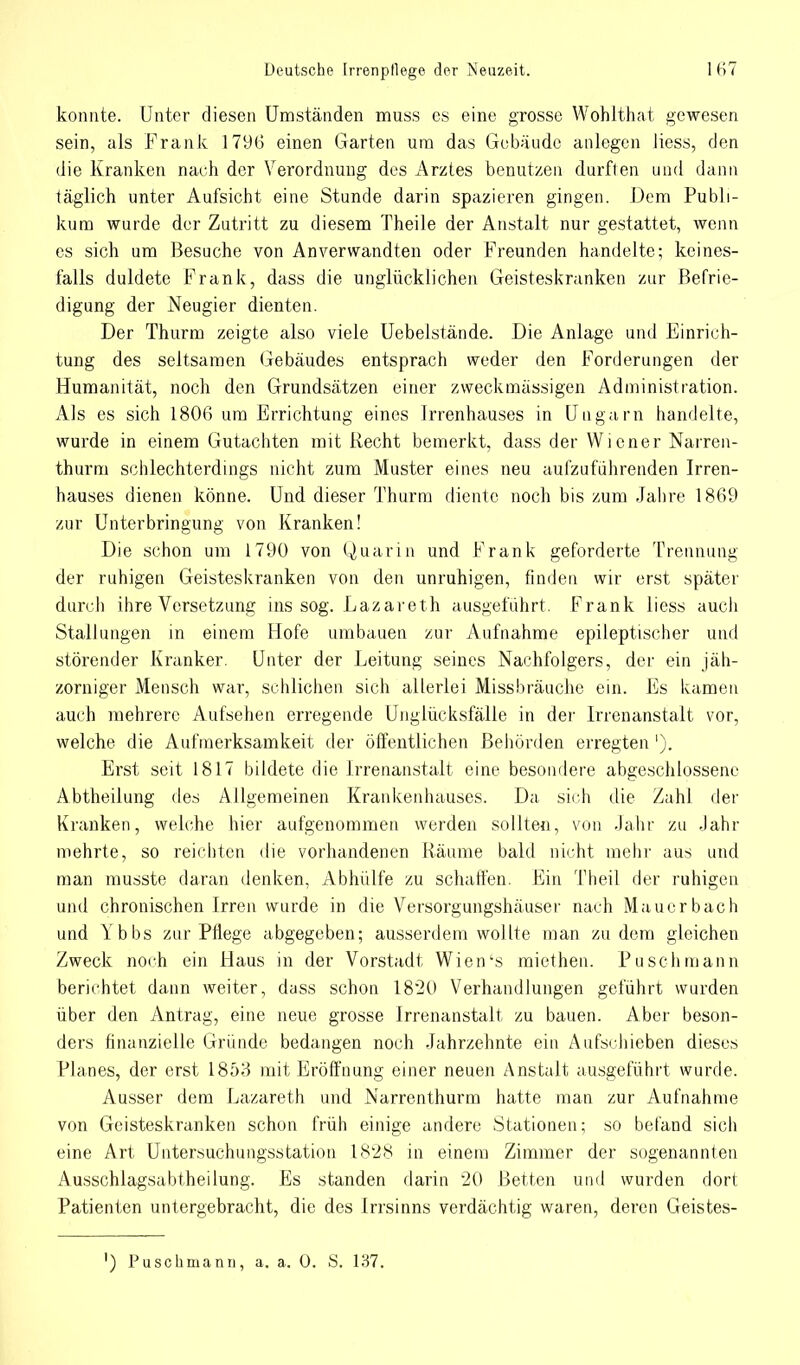 konnte. Unter diesen Umständen muss es eine grosse Wohlthat gewesen sein, als Frank 1796 einen Garten um das Gebäude anlegen Hess, den die Kranken nach der Verordnung des Arztes benutzen durften und dann täglich unter Aufsicht eine Stunde darin spazieren gingen. Dem Publi- kum wurde der Zutritt zu diesem Theile der Anstalt nur gestattet, wenn es sich um Besuche von Anverwandten oder Freunden handelte; keines- falls duldete Frank, dass die unglücklichen Geisteskranken zur Befrie- digung der Neugier dienten. Der Thurm zeigte also viele Uebelstände. Die Anlage und Einrich- tung des seltsamen Gebäudes entsprach weder den Forderungen der Humanität, noch den Grundsätzen einer zweckmässigen Administration. Als es sich 1806 um Errichtung eines Irrenhauses in Ungarn handelte, wurde in einem Gutachten mit Recht bemerkt, dass der Wiener Narren- thurm schlechterdings nicht zum Muster eines neu aufzuführenden Irren- hauses dienen könne. Und dieser Thurm diente noch bis zum Jahre 1869 zur Unterbringung von Kranken! Die schon um 1790 von Quarin und Frank geforderte Trennung der ruhigen Geisteskranken von den unruhigen, finden wir erst später durch ihre Versetzung ins sog. Lazareth ausgeführt. Frank liess auch Stallungen in einem Hofe umbauen zur Aufnahme epileptischer und störender Kranker. Unter der Leitung seines Nachfolgers, der ein jäh- zorniger Mensch war, schlichen sich allerlei Missbräuche ein. Es kamen auch mehrere Aufsehen erregende Unglücksfälle in der Irrenanstalt vor, welche die Aufmerksamkeit der öffentlichen Behörden erregten'). Erst seit 1817 bildete die Irrenanstalt eine besondere abgeschlossene Abtheilung des Allgemeinen Krankenhauses. Da sich die Zahl der Kranken, welche hier aufgenommen werden sollten, von Jahr zu Jahr mehrte, so reichten die vorhandenen Räume bald nicht mehr aus und man musste daran denken, Abhülfe zu schaffen. Ein Theil der ruhigen und chronischen Irren wurde in die Versorgungshäuscr nach Mauerbach und Ybbs zur Pflege abgegeben; ausserdem wollte man zudem gleichen Zweck noch ein Haus in der Vorstadt Wien's miethen. Puschmann berichtet dann weiter, dass schon 1820 Verhandlungen geführt wurden über den Antrag, eine neue grosse Irrenanstalt zu bauen. Aber beson- ders finanzielle Gründe bedangen noch Jahrzehnte ein Aufschieben dieses Planes, der erst 1853 mit Eröffnung einer neuen Anstalt ausgeführt wurde. Ausser dem Lazareth und Narrenthurm hatte man zur Aufnahme von Geisteskranken schon früh einige andere Stationen; so befand sich eine Art Untersuchungsstation 1828 in einem Zimmer der sogenannten Ausschlagsabtheilung. Es standen darin 20 Betten und wurden dort Patienten untergebracht, die des Irrsinns verdächtig waren, deren Geistes-