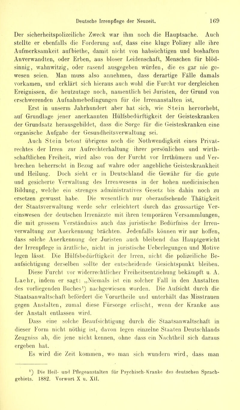 Der sicherheitspolizeiliche Zweck war ihm noch die Hauptsache. Auch stellte er ebenfalls die Forderung auf, dass eine kluge Polizey alle ihre Aufmerksamkeit aufbiethe, damit nicht von habsüchtigen und boshaften Anverwandten, oder Erben, aus bioser Leidenschaft, Menschen für blöd- sinnig, wahnwitzig, oder rasend ausgegeben würden, die es gar nie ge- wesen seien. Man muss also annehmen, dass derartige Fälle damals vorkamen, und erklärt sich hieraus auch wohl die Furcht vor dergleichen Ereignissen, die heutzutage noch, namentlich bei Juristen, der Grund von erschwerenden Aufnahmebedingungen für die Irrenanstalten ist. Erst in unserm Jahrhundert aber hat sich, wie Stein hervorhebt, auf Grundlage jener anerkannten Hülfsbedürftigkeit der Geisteskranken der Grundsatz herausgebildet, dass die Sorge für die Geisteskranken eine organische Aufgabe der Gesundheitsverwaltung sei. Auch Stein betont übrigens noch die Nothwendigkeit eines Privat- rechtes der Irren zur Aufrechterhaltung ihrer persönlichen und wirth- schaftlichen Freiheit, wird also von der Furcht vor Irrthümern und Ver- brechen beherrscht in Bezug auf wahre oder angebliche Geisteskrankheit und Heilung. Doch sieht er in Deutschland die Gewähr für die gute und gesicherte Verwaltung des Irrenwesens in der hohen medicinischen Bildung, welche ein strenges administratives Gesetz bis dahin noch zu ersetzen gewusst habe. Die wesentlich nur oberaufsehende Thätigkeit der Staatsverwaltung werde sehr erleichtert durch das grossartige Ver- einswesen der deutschen Irrenärzte mit ihren temporären Versammlungen, die mit grossem Verständniss auch das juristische Bedürfniss der Irren- verwaltung zur Anerkennung brächten. Jedenfalls können wir nur hoffen, dass solche Anerkennung der Juristen auch bleibend das Hauptgewicht der Irrenpllege in ärztliche, nicht in juristische Ueberlegungen und Motive legen lässt. Die Hülfsbedürftigkeit der Irren, nicht die polizeiliche Be- aufsichtigung derselben sollte der entscheidende Gesichtspunkt bleiben. Diese Furcht vor widerrechtlicher Freiheitsentziehung bekämpft u. A. Laehr, indem er sagt: „Niemals ist ein solcher Fall in den Anstalten des vorliegenden Buches1) nachgewiesen worden. Die Aufsicht durch die Staatsanwaltschaft befördert die Vorurtheile und unterhält das Misstrauen gegen Anstalten, zumal diese Fürsorge erlischt, wenn der Kranke aus der Anstalt entlassen wird. Dass eine solche Beaufsichtigung durch die Staatsanwaltschaft in dieser Form nicht nöthig ist, davon legen einzelne Staaten Deutschlands Zeugniss ab, die jene nicht kennen, ohne dass ein Nachtheil sich daraus ergeben hat. Es wird die Zeit kommen, wo man sich wundern wird, dass man [) Die Heil- und Pflegeanstalten für Psychisch-Kranke des deutschen Sprach' gebiets. 1882. Vorwort X u. XII.
