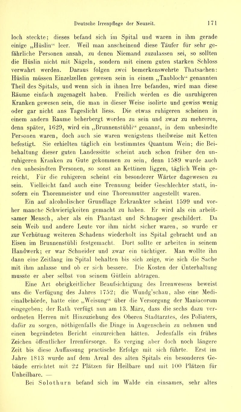 loch steckte; dieses befand sich im Spital und waren in ihm gerade einige „Hüslin leer. Weil man anscheinend diese Täufer für sehr ge- fährliche Personen ansah, zu denen Niemand zuzulassen sei, so sollten die Hüslin nicht mit Nägeln, sondern mit einem guten starken Schloss verwahrt werden. Daraus folgen zwei bemerkenswehrte Thatsachen: Hüslin müssen Einzelzellen gewesen sein in einem „Taubloch genannten Theil des Spitals, und wenn sich in ihnen Irre befanden, wird man diese Räume einfach zugenagelt haben. Freilich werden es die unruhigeren Kranken gewesen sein, die man in dieser Weise isolirte und gewiss wenig oder gar nicht ans Tageslicht liess. Die etwas ruhigeren scheinen in einem andern Räume beherbergt worden zu sein und zwar zu mehreren, denn später, 1629, wird ein „ßrunnenstübli genannt, in dem unbesindte Personen waren, doch auch sie waren wenigstens theilweise mit Ketten befestigt. Sie erhielten täglich ein bestimmtes Quantum Wein; die Bei- behaltung dieser guten Landessitte seheint auch schon früher den un- ruhigeren Kranken zu Gute gekommen zu sein, denn 1589 wurde auch den unbesindten Personen, so sonst an Kettinen liggen, täglich Wein ge- reicht. Für die ruhigeren scheint ein besonderer Wärter dagewesen zu sein. Vielleicht fand auch eine Trennung beider Geschlechter statt, in- sofern ein Thorenmeister und eine Thorenmutter angestellt waren. Ein auf aleoholischer Grundlage Erkrankter scheint 1599 und vor- her manche Schwierigkeiten gemacht zu haben. Er wird als ein arbeit- samer Mensch, aber als ein Phantast und Schnapser geschildert. Da sein Weib und andere Leute vor ihm nicht sicher waren, so wurde er zur Verhütung weiteren Schadens wiederholt ins Spital gebracht und an Eisen im ßrunnenstübli festgemacht. Dort sollte er arbeiten in seinem Handwerk; er war Schneider und zwar ein tüchtiger. Man wollte ihn dann eine Zeitlang im Spital behalten bis sich zeige, wie sich die Sache mit ihm anlasse und ob er sich bessere. Die Kosten der Unterhaltung musste er aber selbst von seinem Gütlein abtragen. Eine Art obrigkeitlicher Beaufsichtigung des Irrenwesens beweist uns die Verfügung des Jahres 1752; die Wundg'schau, also eine Medi- cinalbehörde, hatte eine „Weisung über die Versorgung der Maniacorum eingegeben; der Rath verfügt nun am 13. März, dass die sechs dazu ver- ordneten Herren mit Hinzuziehung des Oberen Stadtarztes, des Poliaters, dafür zu sorgen, nöthigenfalls die Dinge in Augenschein zu nehmen und einen begründeten Bericht einzureichen hätten. Jedenfalls ein frühes Zeichen öffentlicher Irrenfürsorge. Es verging aber doch noch längere Zeit bis diese Auffassung practische Erfolge mit sich führte. Erst im Jahre 1813 wurde auf dem Areal des alten Spitals ein besonderes Ge- bäude errichtet mit 22 Plätzen für Heilbare und mit 100 Plätzen für Unheilbare. — Bei Solothurn befand sich im Walde ein einsames, sehr altes