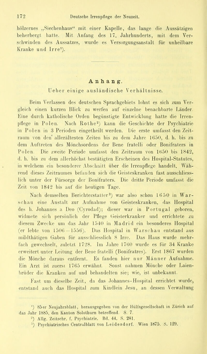 hölzernes „Siechenhaus mit einer Kapelle, das lange die Aussätzigen beherbergt hatte. Mit Anfang des 17. Jahrhunderts, mit dem Ver- schwinden des Aussatzes, wurde es Versorgungsanstalt für unheilbare Kranke und Irre1). Anhang. TJeber einige ausländische Verhältnisse. Beim Verlassen des deutschen Sprachgebiets lohnt es sich zum Ver- gleich einen kurzen Blick zu werfen auf einzelne benachbarte Länder. Eine durch katholische Orden begünstigte Entwicklung hatte die Irren- pflege in Polen. Nach Rothe2) kann die Geschichte der Psychiatrie in Polen in 3 Perioden eingetheilt werden. Die erste umfasst den Zeit- raum von deil allerältesten Zeiten bis zu dem Jahre 1650, d. h. bis zu dem Auftreten des Mönchsordens der Bene fratelli oder Bonifraters in Polen. Die zweite Periode umfasst den Zeitraum von 1650 bis 1842, d. h. bis zu dem allerhöchst bestätigten Erscheinen des Hospital-Statutes, in welchem ein besonderer Abschnitt über die Irrenpflege handelt. Wäh- rend dieses Zeitraumes befanden sich die Geisteskranken fast ausschliess- lich unter der Fürsorge der Bonifraters. Die dritte Periode umfasst die Zeit von 1842 bis auf die heutigen Tage. Nach demselben Berichterstatter3) war also schon 1650 in War- schau eine Anstalt zur Aufnahme von Geisteskranken, das Hospital des h. Johannes a Deo (Cyrodad); dieser war in Portugal geboren, widmete sich persönlich der Pflege Geisterkranker und errichtete zu diesem Zwecke um das Jahr 1540 in Madrid ein besonderes Hospital (er lebte von 1506 — 1556). Das Hospital in Warschau entstand aus mildthätigen Gaben für ausschliesslich 8 Irre. Das Haus wurde mehr- fach gewechselt, zuletzt 1728. Im Jahre 1760 wurde es für 34 Kranke erweitert unter Leitung der Bene fratelli (Bonifratres). Erst 1867 wurden die Mönche daraus entfernt. Es fanden hier nur Männer Aufnahme. Ein Arzt ist zuerst 1765 erwähnt. Sonst nahmen Mönche oder Laien- brüder die Kranken auf und behandelten sie; wie, ist unbekannt. Fast um dieselbe Zeit, da das Johannes-Hospital errichtet wurde, entstand auch das Hospital zum Kindlein Jesu, an dessen Verwaltung ') 85er Neujahrsblatt, herausgegeben von der Hülfsgesellschaft in Zürich auf das Jahr 1885, den Kanton Solothurn betreffend. S. 7. 2) Allg. Zeitschr. f. Psychiatrie. Bd. 44. S. 281. :!) Psychiatrisches Centralblatt von Leidesdorf. Wien 1875. S. 129.