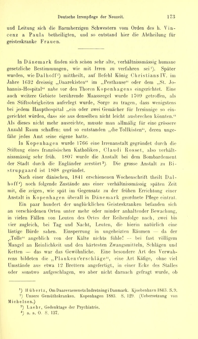 und Leitung sich die Barmherzigen Schwestern vom Orden des h. Vin- cenz a Paula betheiligten, und so entstand hier die Abtheilung für geisteskranke Frauen. In Dänemark finden sich schon sehr alte, verhältnissmassig humane gesetzliche Bestimmungen, wie mit Irren zu verfahren sei1). Später wurden, wie Dal hoff2) mittheilt, auf Befehl König Christians IV. im Jahre 1G32 dreissig „Daarekisten im „Pesthause oder dem „St. Jo- hannis-Hospital nahe vor den Thoren Kopenhagens eingerichtet. Eine auch weitere Gebiete berührende Maassregel wurde 1709 getroffen, als den Stiftsobrigkeiten auferlegt wurde, Sorge zu tragen, dass wenigstens bei jedem Haupthospital „ein oder zwei Gemächer für Irrsinnige so ein- gerichtet würden, dass sie aus denselben nicht leicht ausbrechen könnten. Als dieses nicht mehr ausreichte, musste man allmälig für eine grössere Anzahl Raum schaffen; und so entstanden „die Tollkisten, deren unge- fähr jedes Amt seine eigene hatte. In Kopenhagen wurde 1766 eine Irrenanstalt gegründet durch die Stiftung eines französischen Katholiken, Olaudi Rosset, also verhält- nissmässig sehr früh. 1807 wurde die Anstalt bei dem Bombardement der Stadt durch die Engländer zerstört3). Die grosse Anstalt zu Bi- strupgaard ist 1808 gegründet. Nach einer dänischen, 1841 erschienenen Wochenschrift theilt Dal- li off4) noch folgende Zustände aus einer verhältnissmässig späten Zeit mit, die zeigen, wie spät im Gegensatz zu der frühen Errichtung einer Anstalt in Kopenhagen überall in Dänemark geordnete Pflege eintrat. Ein paar hundert der unglücklichen Geisteskranken befanden sich an verschiedenen Orten unter mehr oder minder anhaltender Bewachung, in vielen Fällen von Leuten des Ortes der Reihenfolge muh, zwei bis vier zugleich, bei Tag und Nacht, Leuten, die hierin natürlich eine lästige Bürde sahen. Einsperrung in ungeheizten Räumen - - da der ;,Tolle angeblich von der Kälte nichts fühle! — bei fast völligem Mangel an Reinlichkeit und den härtesten Zwangsmitteln, Schlägen und Ketten — das war das Gewöhnliche. Eine besondere Art des Verwah- rens bildeten die „Plankenv'erschläge, eine Art Käfige, ohne viel Umstände aus etwa 12 Brettern angefertigt, in einer Ecke des Stalles oder sonstwo aufgeschlagen, wo aber nicht darnach gefragt wurde, ob ') Hübertz, Om Daarevaesenetslndretningi Danmark. Kjoebenhavn 1843. S.9. 2) Unsere Gemüthskranken. Kopenhagen 1883. S. 129. (Uebersetzung von Michelsen.) s) La ehr, Gedenktage der Psychiatrie. 4) a. a, 0. S. 137.
