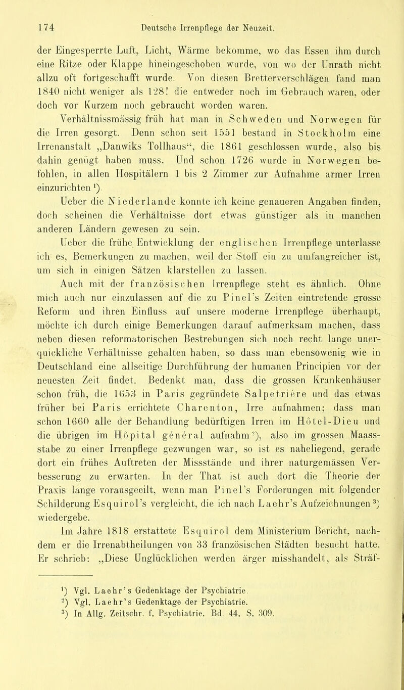 der Eingesperrte Luft, Licht, Wärme bekomme, wo das Essen ihm durch eine Ritze oder Klappe hineingeschoben wurde, von wo der Unrath nicht allzu oft fortgeschafft wurde. Von diesen Bretterverschlägen fand man 1840 nicht weniger als 1 '28! die entweder noch im Gebrauch waren, oder doch vor Kurzem noch gebraucht worden waren. Verhältnissmässig früh hat man in Schweden und Norwegen für die Irren gesorgt. Denn schon seit 1551 bestand in Stockholm eine Irrenanstalt „Danwiks Tollhaus, die 1861 geschlossen wurde, also bis dahin genügt haben muss. Und schon 1726 wurde in Norwegen be- fohlen, in allen Hospitälern 1 bis 2 Zimmer zur Aufnahme armer Irren einzurichten 1). Ueber die Niederlande konnte ich keine genaueren Angaben finden, doch scheinen die Verhältnisse dort etwas günstiger als in manchen anderen Ländern gewesen zu sein. Ueber die frühe Entwicklung der englischen Irrenpflege unterlasse ich es, Bemerkungen zu machen, weil der Stoff ein zu umfangreicher ist, um sich in einigen Sätzen klarstellen zu lassen. Auch mit der französischen Irrenpfiege steht es ähnlich. Ohne mich auch nur einzulassen auf die zu PineLs Zeiten eintretende grosse Reform und ihren Einfluss auf unsere moderne lrrenpliege überhaupt, möchte ich durch einige Bemerkungen darauf aufmerksam machen, dass neben diesen reformatorischen Bestrebungen sich noch recht lange uner- quickliche Verhältnisse gehalten haben, so dass man ebensowenig wie in Deutschland eine allseitige Durchführung der humanen Principien vor der neuesten Zeit findet. Bedenkt man, dass die grossen Krankenhäuser schon früh, die 1653 in Paris gegründete Salpetriere und das etwas früher bei Paris errichtete Charenton, Irre aufnahmen; dass man schon 1660 alle der Behandlung bedürftigen Irren im Hötel-Dieu und die übrigen im Hopital general aufnahm'-), also im grossen Maass- stabe zu einer Irrenpfiege gezwungen war, so ist es naheliegend, gerade dort ein frühes Auftreten der Missstände und ihrer naturgemässen Ver- besserung zu erwarten. In der That ist auch dort die Theorie der Praxis lange vorausgeeilt, wenn man PineLs Forderungen mit folgender Schilderung Esquirol's vergleicht, die ich nach Laehr's Aufzeichnungen3) wiedergebe. Im Jahre 1818 erstattete Esquirol dem Ministerium Bericht, nach- dem er die Irrenabtheilungen von 33 französischen Städten besucht hatte. Er schrieb: „Diese Unglücklichen werden ärger misshandelt, als Sträf- 1) Vgl. Laehr's Gedenktage der Psychiatrie 2) Vgl. Laehr's Gedenktage der Psychiatrie. 3) In Allg. Zeitschr. f. Psychiatrie. Bd. 44. S. 309.