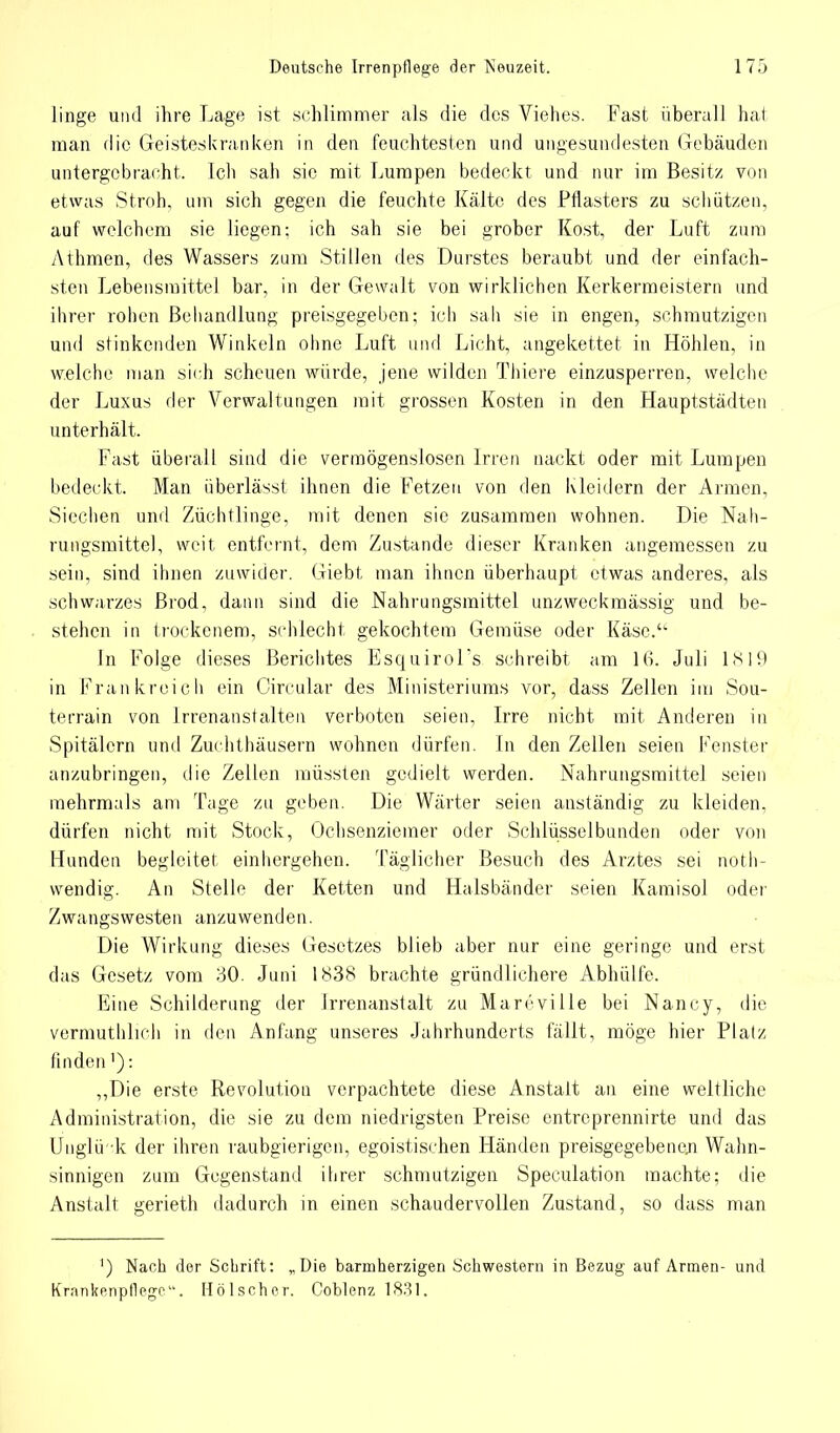 linge und ihre Lage ist schlimmer als die des Viehes. Fast überall hat man die Geisteskranken in den feuchtesten und ungesundesten Gebäuden untergebracht. Ich sah sie mit Lumpen bedeckt und nur im Besitz von etwas Stroh, um sich gegen die feuchte Kälte des Pflasters zu schützen, auf welchem sie liegen; ich sah sie bei grober Kost, der Luft zum Athmen, des Wassers zum Stillen des Durstes beraubt und der einfach- sten Lebensmittel bar, in der Gewalt von wirklichen Kerkermeistern und ihrer rohen Behandlung preisgegeben; ich sali sie in engen, schmutzigen und stinkenden Winkeln ohne Luft und Licht, angekettet in Höhlen, in welche man sich scheuen würde, jene wilden Thiere einzusperren, welche der Luxus der Verwaltungen mit grossen Kosten in den Hauptstädten unterhält. Fast überall sind die vermögenslosen Irren nackt oder mit Lumpen bedeckt. Man überlässt ihnen die Fetzen von den Kleidern der Armen, Siechen und Züchtlinge, mit denen sie zusammen wohnen. Die Nah- rungsmittel, weit entfernt, dem Zustande dieser Kranken angemessen zu sein, sind ihnen zuwider. Giebt man ihnen überhaupt etwas anderes, als schwarzes Brod, dann sind die Nahrungsmittel unzweckmässig und be- stehen in trockenem, schlecht gekochtem Gemüse oder Käsc.u In Folge dieses Berichtes EsquiroFs schreibt am Juli 1819 in Frankreich ein Circular des Ministeriums vor, dass Zellen im Sou- terrain von Irrenanstalten verboten seien, Irre nicht mit. Anderen in Spitälern und Zuchthäusern wohnen dürfen. In den Zellen seien Fenster anzubringen, die Zellen müssten gedielt werden. Nahrungsmittel seien mehrmals am Tage zu geben. Die Wärter seien anständig zu kleiden, dürfen nicht mit Stock, Ochsenziemer oder Schlüsselbunden oder von Kunden begleitet einhergehen. Täglicher Besuch des Arztes sei not- wendig. An Stelle der Ketten und Halsbänder seien Kamisol oder Zwangswesten anzuwenden. Die Wirkung dieses Gesetzes blieb aber nur eine geringe und erst das Gesetz vom 30. Juni 1838 brachte gründlichere Abhülfe. Eine Schilderung der Irrenanstalt zu Marcville bei Nancy, die vermuthlich in den Anfang unseres Jahrhunderts fällt, möge hier Platz finden'): „Die erste Revolution verpachtete diese Anstalt an eine weitliche Administration, die sie zu dem niedrigsten Preise entreprennirte und das Unglü-k der ihren raubgierigen, egoistischen Händen preisgegebenen Wahn- sinnigen zum Gegenstand ihrer schmutzigen Speculation machte; die Anstalt gerieth dadurch in einen schaudervollen Zustand, so dass man ') Nach der Schrift: „Die barmherzigen Schwestern in Bezug auf Armen- und Krankenpflege. Hölscher. Coblenz 1831.