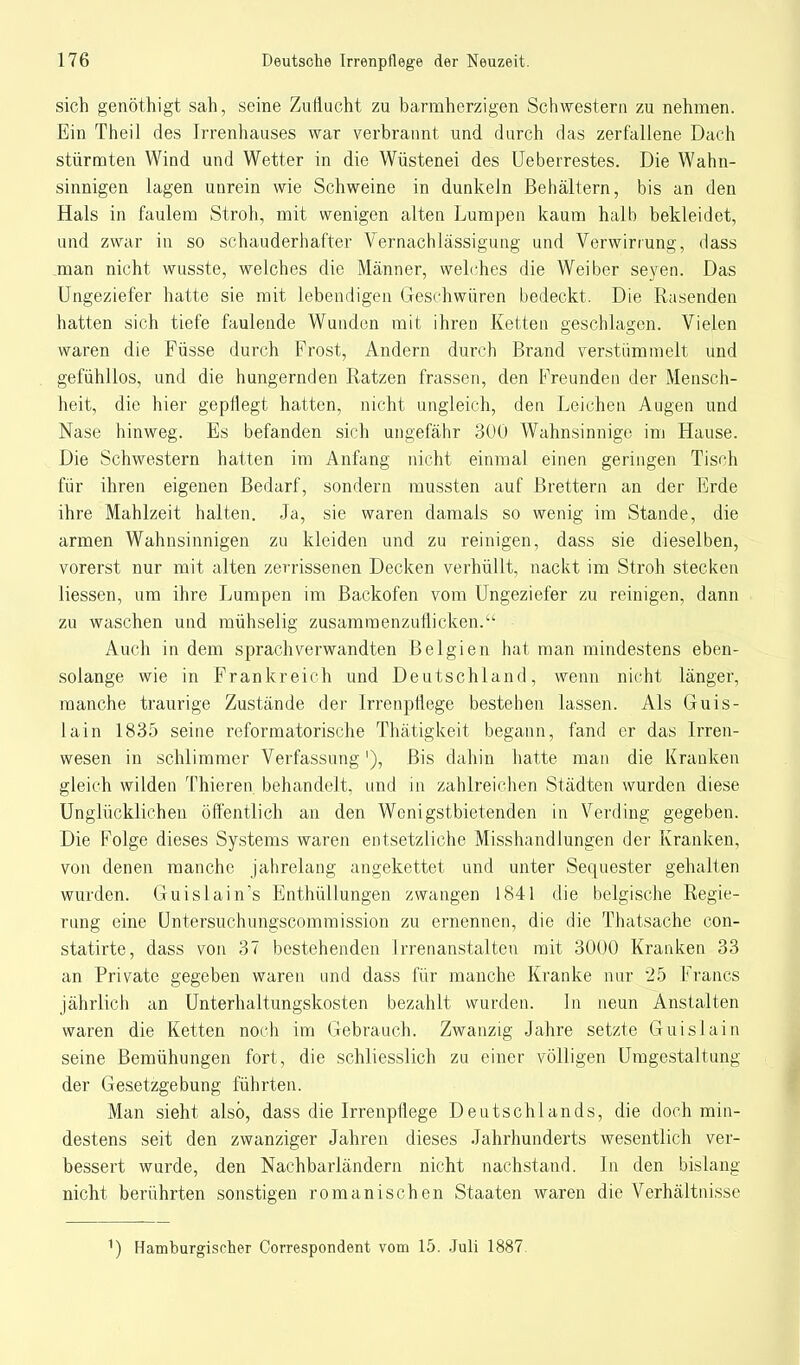 sich genöthigt sah, seine Zuflucht zu barmherzigen Schwestern zu nehmen. Ein Theil des Irrenhauses war verbrannt und durch das zerfallene Dach stürmten Wind und Wetter in die Wüstenei des Ueberrestes. Die Wahn- sinnigen lagen unrein wie Schweine in dunkein Behältern, bis an den Hals in faulem Stroh, mit wenigen alten Lumpen kaum halb bekleidet, und zwar in so schauderhafter Vernachlässigung und Verwirrung, dass man nicht wusste, welches die Männer, welches die Weiber seyen. Das Ungeziefer hatte sie mit lebendigen Geschwüren bedeckt. Die Rasenden hatten sich tiefe faulende Wunden mit ihren Ketten geschlagen. Vielen waren die Füsse durch Frost, Andern durch Brand verstümmelt und gefühllos, und die hungernden Ratzen frassen, den Freunden der Mensch- heit, die hier gepflegt hatten, nicht ungleich, den Leichen Augen und Nase hinweg. Es befanden sich ungefähr 300 Wahnsinnige im Hause. Die Schwestern hatten im Anfang nicht einmal einen geringen Tisch für ihren eigenen Bedarf, sondern mussten auf Brettern an der Erde ihre Mahlzeit halten. Ja, sie waren damals so wenig im Stande, die armen Wahnsinnigen zu kleiden und zu reinigen, dass sie dieselben, vorerst nur mit alten zerrissenen Decken verhüllt, nackt im Stroh stecken liessen, um ihre Lumpen im Backofen vom Ungeziefer zu reinigen, dann zu waschen und mühselig zusammenzuflicken. Auch in dem sprach verwandten Belgien hat man mindestens eben- solange wie in Frankreich und Deutschland, wenn nicht länger, manche traurige Zustände der Irrenpflege bestehen lassen. Als Guis- lain 1835 seine reformatorische Thätigkeit begann, fand er das Irren- wesen in schlimmer Verfassung'), Bis dahin hatte man die Kranken gleich wilden Thieren. behandelt, und in zahlreichen Städten wurden diese Unglücklichen öffentlich an den Wenigstbietenden in Verding gegeben. Die Folge dieses Systems waren entsetzliche Misshandlungen der Kranken, von denen manche jahrelang angekettet und unter Sequester gehalten wurden. Guislain's Enthüllungen zwangen 1841 die belgische Regie- rung eine Untersuchungscommission zu ernennen, die die Thatsache con- statirte, dass von 37 bestehenden Irrenanstalten mit 3000 Kranken 33 an Private gegeben waren und dass für manche Kranke nur 25 Francs jährlich an Unterhaltungskosten bezahlt wurden. In neun Anstalten waren die Ketten noch im Gebrauch. Zwanzig Jahre setzte Guislain seine Bemühungen fort, die schliesslich zu einer völligen Umgestaltung der Gesetzgebung führten. Man sieht also, dass die Irrenpflege Deutschlands, die doch min- destens seit den zwanziger Jahren dieses Jahrhunderts wesentlich ver- bessert wurde, den Nachbarländern nicht nachstand. In den bislang nicht berührten sonstigen romanischen Staaten waren die Verhältnisse 1) Hamburgischer Correspondent vom 15. Juli 1887