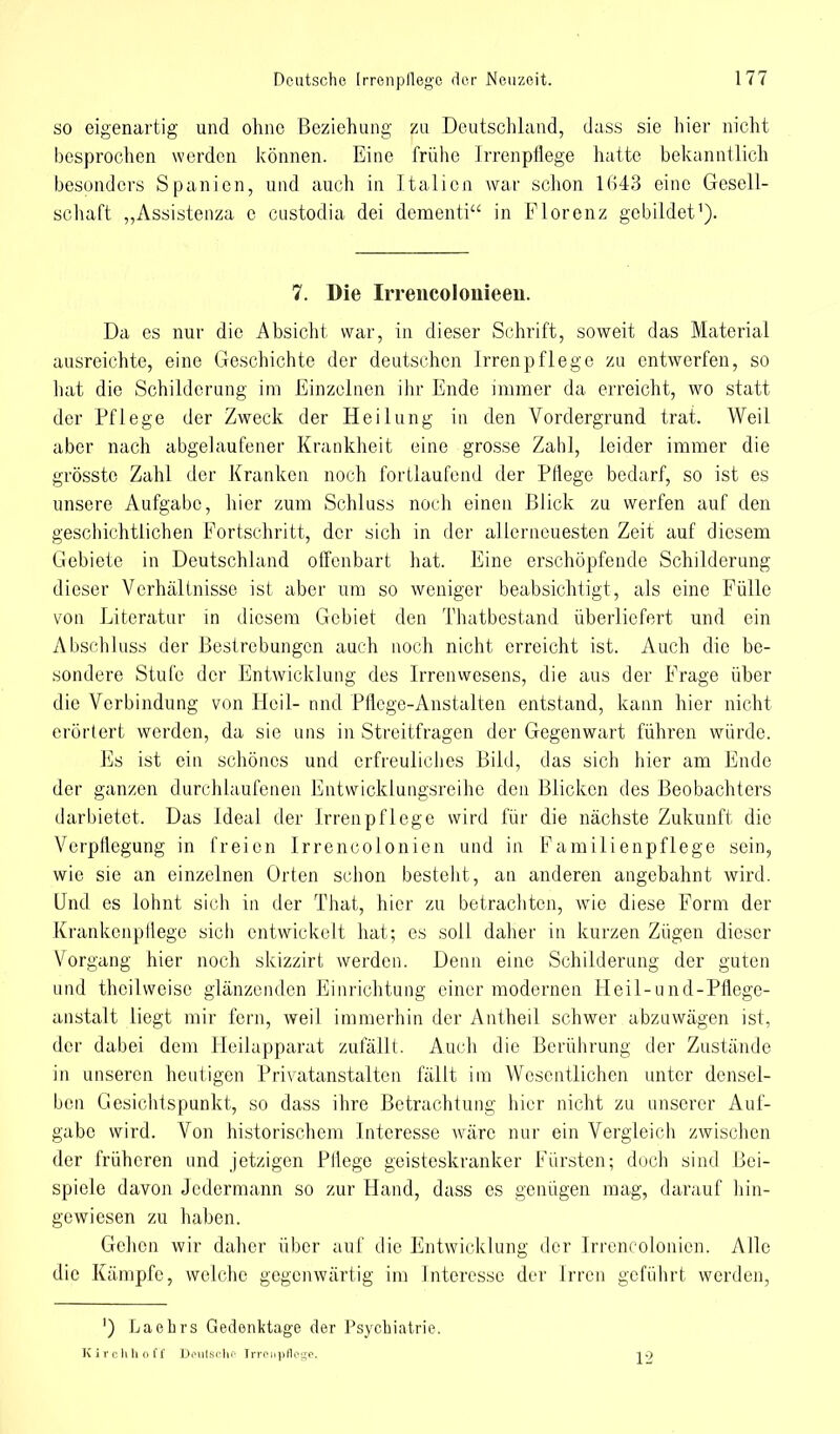 so eigenartig und ohne Beziehung zu Deutschland, dass sie hier nicht besprochen werden können. Eine frühe Irrenpflege hatte bekanntlich besonders Spanien, und auch in Italien war schon 1643 eine Gesell- schaft „Assistenza c custodia dei dementi in Florenz gebildet1). 7. Die Irrencolonieeii. Da es nur die Absicht war, in dieser Schrift, soweit das Material ausreichte, eine Geschichte der deutschen Irrenpflege zu entwerfen, so hat die Schilderung im Einzelnen ihr Ende immer da erreicht, wo statt der Pflege der Zweck der Heilung in den Vordergrund trat. Weil aber nach abgelaufener Krankheit eine grosse Zahl, leider immer die grösste Zahl der Kranken noch fortlaufend der Pflege bedarf, so ist es unsere Aufgabe, hier zum Schluss noch einen Blick zu werfen auf den geschichtlichen Fortschritt, der sich in der allerneuesten Zeit auf diesem Gebiete in Deutschland offenbart hat. Eine erschöpfende Schilderung dieser Verhältnisse ist aber um so weniger beabsichtigt, als eine Fülle von Literatur in diesem Gebiet den Thatbestand überliefert und ein Abschluss der Bestrebungen auch noch nicht erreicht ist. Auch die be- sondere Stufe der Entwicklung des Irrenwesens, die aus der Frage über die Verbindung von Heil- und Pflege-Anstalten entstand, kann hier nicht erörtert werden, da sie uns in Streitfragen der Gegenwart führen würde. Es ist ein schönes und erfreuliches Bild, das sich hier am Ende der ganzen durchlaufenen Entwicklungsreihe den Blicken des Beobachters darbietet. Das Ideal der Irren pflege wird für die nächste Zukunft die Verpflegung in freien Irrencolonien und in Familienpflege sein, wie sie an einzelnen Orten schon besteht, an anderen angebahnt wird. Und es lohnt sich in der That, hier zu betrachten, wie diese Form der Krankenpflege sich entwickelt hat; es soll daher in kurzen Zügen dieser Vorgang hier noch skizzirt werden. Denn eine Schilderung der guten und theilweisc glänzenden Einrichtung einer modernen Heil-und-Pflege- anstalt liegt mir fern, weil immerhin der Antheil schwer abzuwägen ist, der dabei dem Heilapparat zufällt. Auch die Berührung der Zustände in unseren heutigen Privatanstalten fällt im Wesentlichen unter densel- ben Gesichtspunkt, so dass ihre Betrachtung hier nicht zu unserer Auf- gabe wird. Von historischem Interesse wäre nur ein Vergleich zwischen der früheren und jetzigen Pflege geisteskranker Fürsten; doch sind Bei- spiele davon Jedermann so zur Hand, dass es genügen mag, darauf hin- gewiesen zu haben. Gehen wir daher über auf die Entwicklung der Irrencolonien. Alle die Kämpfe, welche gegenwärtig im Interesse der Irren geführt werden, ') La ehr s Gedenktage der Psychiatrie. Kirchhoff Deutsche Irrciipflege. 12