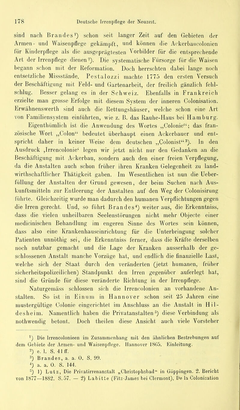 sind nach Brandes1) schon seit langer Zeit auf den Gebieten der Armen- und Waisenpflege gekämpft, und können die Ackerbaucolonien für Kinderpflege als die ausgeprägtesten Vorbilder für die entsprechende Art der Irrenpflege dienen'2). Die systematische Fürsorge für die Waisen begann schon mit der Reformation. Doch herrschten dabei lange noch entsetzliche Missstände. Pestalozzi machte 1775 den ersten Versuch der Beschäftigung mit Feld- und Gartenarbeit, der freilich gänzlich fehl- schlug. Besser gelang es in der Schweiz. Ebenfalls in Frankreich erzielte man grosse Erfolge mit diesem System der inneren Colonisation. Erwähnenswerth sind auch die Rettungshäuser, welche schon eine Art von Familiensystem einführten,, wie z. B. das Rauhe-Haus bei Hamburg. Eigenthümlich ist die Anwendung des Wortes „Colonie; das fran- zösische Wort „Colon bedeutet überhaupt einen Ackerbauer und ent- spricht daher in keiner Weise dem deutschen „Colonist3). In den Ausdruck ,Irrencolonie' legen wir jetzt nicht nur den Gedanken an die Beschäftigung mit Ackerbau, sondern auch den einer freien Verpflegung, da die Anstalten auch schon früher ihren Kranken Gelegenheit zu land- wirtschaftlicher Thätigkeit gaben. Im Wesentlichen ist nun die Ueber- füllung der Anstalten der Grund gewesen, der beim Suchen nach Aus- kunftsmitteln zur Entleerung der Anstalten auf den Weg der Colonisirung führte. Gleichzeitig wurde man dadurch den humanen Verpflichtungen gegen die Irren gerecht. Und, so führt Brandes4) weiter aus, die Erkenntniss, dass die vielen unheilbaren Seelenstörungen nicht mehr Objecte einer medicinischen Behandlung im engeren Sinne des Wortes sein können, dass also eine Krankenhauscinrichtung für die Unterbringung solcher Patienten unnöthig sei, die Erkenntniss ferner, dass die Kräfte derselben noch nutzbar gemacht und die Lage der Kranken ausserhalb der ge- schlossenen Anstalt manche Vorzüge hat, und endlich die finanzielle Last, welche sich der Staat durch den veränderten (jetzt humanen, früher sicherheitspolizeilichen) Standpunkt den Irren gegenüber auferlegt hat, sind die Gründe für diese veränderte Richtung in der Irrenpflege. Naturgemäss schlössen sich die Irrencolonien an vorhandene An- stalten. So ist in Einum in Hannover schon seit 25 Jahren eine mustergültige Colonie eingerichtet im Anschluss an die Anstalt in Hil- desheim. Namentlich haben die Privatanstalten5) diese Verbindung als nothwendig betont. Doch theilen diese Ansicht auch viele Vorsteher 1) Die lrrencolonieen im Zusammenhang mit den ähnlichen Bestrebungen auf dem Gebiete der Armen- und Waisenpfiege. Hannover 18G5. Einleitung. 2) e. 1. S. 41 ff. 3) Brandes, a. a. 0. S. 99. 4) a. a. 0. S. 144. 5) 1) Lutz, Die Privatirrenanstalt „Christophsbad in Göppingen. 2. Bericht von 1877—1882. S.57. — 2) Labitte (Fitz-James bei Clermont), De la Colonisation