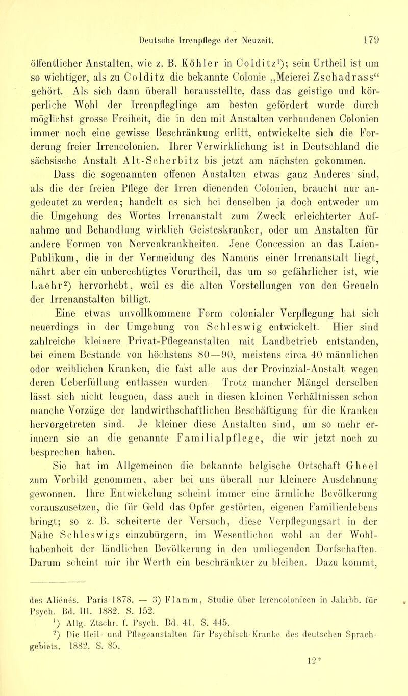 öffentlicher Anstalten, wie z. ß. Köhler in Colditz1); sein Urtheil ist um so wichtiger, als zu Colditz die bekannte Colonie „Meierei Zschadrass gehört. Als sich dann überall herausstellte, dass das geistige und kör- perliche Wohl der Irrcnpfleglinge am besten gefördert wurde durch möglichst grosse Freiheit, die in den mit Anstalten verbundenen Colonien immer noch eine gewisse Beschränkung erlitt, entwickelte sich die For- derung freier Irrencolonien. Ihrer Verwirklichung ist in Deutschland die sächsische Anstalt Alt-Scherbitz bis jetzt am nächsten gekommen. Dass die sogenannten offenen Anstalten etwas ganz Anderes sind, als die der freien Pflege der Irren dienenden Colonien, braucht nur an- gedeutet zu werden; handelt es sich bei denselben ja doch entweder um die Umgehung des Wortes Irrenanstalt zum Zweck erleichterter Auf- nahme und Behandlung wirklich Geisteskranker, oder um Anstalten für andere Formen von Nervenkrankheiten. Jene Concession an das Laien- Publikum, die in der Vermeidung des Namens einer Irrenanstalt liegt, nährt aber ein unberechtigtes Vorurtheil, das um so gefährlicher ist, wie Laehr2) hervorhobt, weil es die alten Vorstellungen von den Greueln der Irrenanstalten billigt. Eine etwas unvollkommene Form colonialer Verpflegung hat sich neuerdings in der Umgebung von Schleswig entwickelt. Hier sind zahlreiche kleinere Privat-Pflegeanstalten mit Landbetrieb entstanden, bei einem Bestände von höchstens 80—90, meistens circa 40 männlichen oder weiblichen Kranken, die fast alle aus der Provinzial-Anstalt wegen deren Ueberfüllung entlassen wurden. Trotz mancher Mängel derselben lässt sich nicht leugnen, dass auch in diesen kleinen Verhältnissen schon manche Vorzüge der landwirtschaftlichen Beschäftigung für die Kranken hervorgetreten sind. Je kleiner diese Anstalten sind, um so mehr er- innern sie an die genannte Familialpflege, die wir jetzt noch zu besprechen haben. Sic hat im Allgemeinen die bekannte belgische Ortschaft Gheel zum Vorbild genommen, aber bei uns überall nur kleinere Ausdehnung gewonnen. Ihre Entwicklung scheint immer eine ärmliche Bevölkerung vorauszusetzen, die für Geld das Opfer gestörten, eigenen Familienlebens bringt; so z. B. scheiterte der Versuch, diese Verpflegungsart in der Nähe Schleswigs einzubürgern, im Wesentlichen wohl an der Wohl- habenheit der ländlichen Bevölkerung in den umliegenden Dorfschaften. Darum scheint mir ihr Werth ein beschränkter zu bleiben. Dazu kommt, dos Alienes. Paris 1878. — 3) Flamm, Studie über Irrencolonicen in Jahrbb. für Psych. Bd. (II. 188-2. S. 152. ') Allg. Ztsr.hr. f. I'syeh. Bd. 41. S. 445. 2) I>ie Heil- und Pflcgoanstalten für Psychisch-Kranl;e des deutschen Sprach- gebiets. 1882. S. 85. 12*