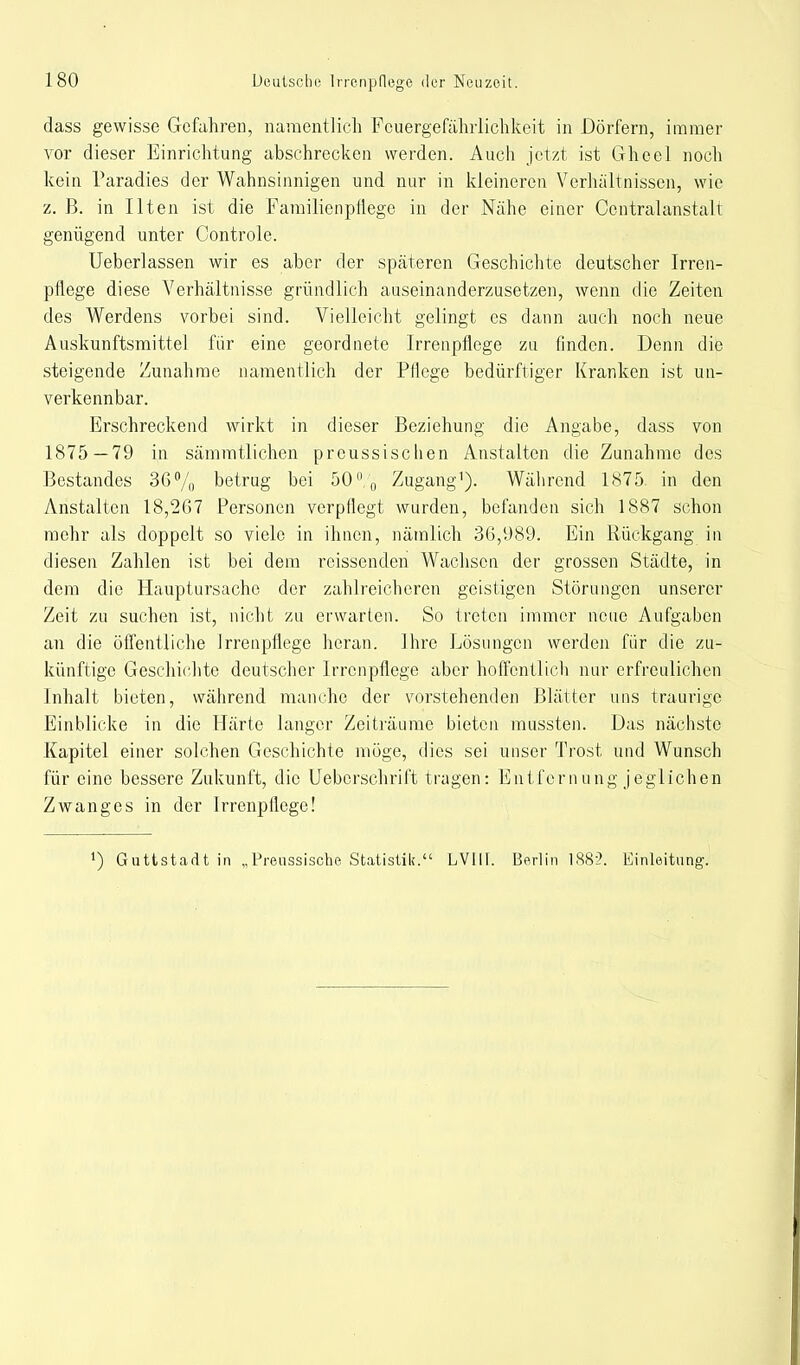 dass gewisse Gefahren, namentlich Fcuergefähiiichkeit in Dörfern, immer vor dieser Einrichtung abschrecken werden. Auch jetzt ist Gheel noch kein Paradies der Wahnsinnigen und nur in kleineren Verhaltnissen, wie z. B. in Ilten ist die Familien pflege in der Nähe einer Ccntralanstalt genügend unter Controle. Ueberlassen wir es aber der späteren Geschichte deutscher Irren- pflege diese Verhältnisse gründlich auseinanderzusetzen, wenn die Zeiten des Werdens vorbei sind. Vielleicht gelingt es dann auch noch neue Auskunftsmittel für eine geordnete Irrenpflege zu finden. Denn die steigende Zunahme namentlich der Pflege bedürftiger Kranken ist un- verkennbar. Erschreckend wirkt in dieser Beziehung die Angabe, dass von 1875—79 in sämratlichen preussischen Anstalten die Zunahme des Bestandes 36% betrug bei 50% Zugang1). Während 1875. in den Anstalten 18,267 Personen verpflegt wurden, befanden sich 1887 schon mehr als doppelt so viele in ihnen, nämlich 36,989. Ein Rückgang in diesen Zahlen ist bei dem reissenden Wachsen der grossen Städte, in dem die Hauptursache der zahlreicheren geistigen Störungen unserer Zeit zu suchen ist, nicht zu erwarten. So treten immer neue Aufgaben an die öffentliche Irrenpflege heran. Ihre Lösungen werden für die zu- künftige Geschichte deutscher Irrenpflege aber hoffentlich nur erfreulichen Inhalt bieten, während manche der vorstehenden Blätter uns traurige Einblicke in die Härte langer Zeiträume bieten mussten. Das nächste Kapitel einer solchen Geschichte möge, dies sei unser Trost und Wunsch für eine bessere Zukunft, die Uebcrschrift tragen: Entfernung jeglichen Zwanges in der Irrenpflege! ') Guttstadt in „Preussisobe Statistik. LVIII. Berlin 1882. Einleitung.