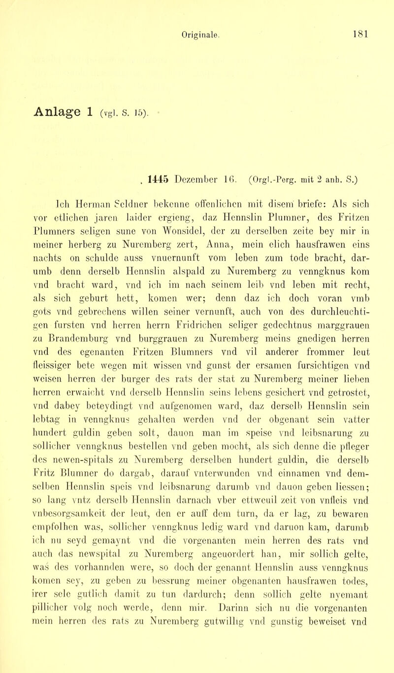 Anlage 1 (vgl. s. 15). , 1445 Dezember 16. (Orgl.-Perg. mit 2 anh. S.) Ich Herman Scldner bekenne offenlichen mit disem briefe: Als sich vor etlichen jaren laider ergieng, daz Hennslin Plumncr, des Fritzen Plumners seligen sune von Wonsidel, der zu derselben zeite bey mir in meiner herberg zu Nuremberg zeit, Anna, mein elich hausfrawen eins nachts on schulde auss vnuernunft vom leben zum tode bracht, dar- umb denn derselb Hennslin alspald zu Nuremberg zu venngknus kom vnd bracht ward, vnd ich im nach seinem leib vnd leben mit recht, als sich geburt hott, komen wer; denn daz ich doch voran vmb gots vnd gebrechens willen seiner Vernunft, auch von des durchleuchti- gen fursten vnd herren herrn Fridrichen seliger gedechtnus marggrauen zu Brandemburg vnd burggraucn zu Nuremberg meins gnedigen herren vnd des egenanten Fritzen Blumners vnd vil anderer frommer leut lleissiger bete wegen mit wissen vnd gunst der ersamen fursichtigen vnd weisen herren der burger des rats der stat zu Nuremberg meiner lieben herren erwaicht vnd derselb Hennslin seins Lebens gesichert vnd getröstet, vnd dabey beteydingt vnd aufgenomen ward, daz derscll) Hennslin sein lebtag in venngknus gehalten werden vnd der obgenant sein vatter hundert guldin geben solt, dauon man im speise vnd ieibsnarung zu sollicher venngknus bestellen vnd geben mocht, als sich denne die pfleger des newen-spitals zu Nuremberg derselben hundert guldin, die derselb Fritz Blumner do dargab, darauf vnterwunden vnd einnamen vnd dem- selben Hennslin speis vnd ieibsnarung darumb vnd dauon geben liessen; so lang vntz derselb Hennslin darnach vber ettweuil zeit von vnfleis vnd vnbesorgsamkeit der leut, den er auff dem turn, da er lag, zu bewaren cmpfolhcn was, sollicher venngknus lcdig ward vnd daruon kam, darumb ich nu seyd gemaynt vnd die vorgenanten mein herren des rats vnd auch das newspital zu Nuremberg angeuordert han, mir sollich gelte, was des vorhannden were, so doch der genannt Hennslin auss venngknus komen scy, zu geben zu bessrung meiner obgenanten hausfrawen todes, irer selc gutlich damit zu tun dardurch; denn sollich gelte nyemant pillichcr volg noch werde, denn mir. Darinn sich nu die vorgenanten mein herren des rats zu Nuremberg gutwillig vnd gunstig beweiset vnd