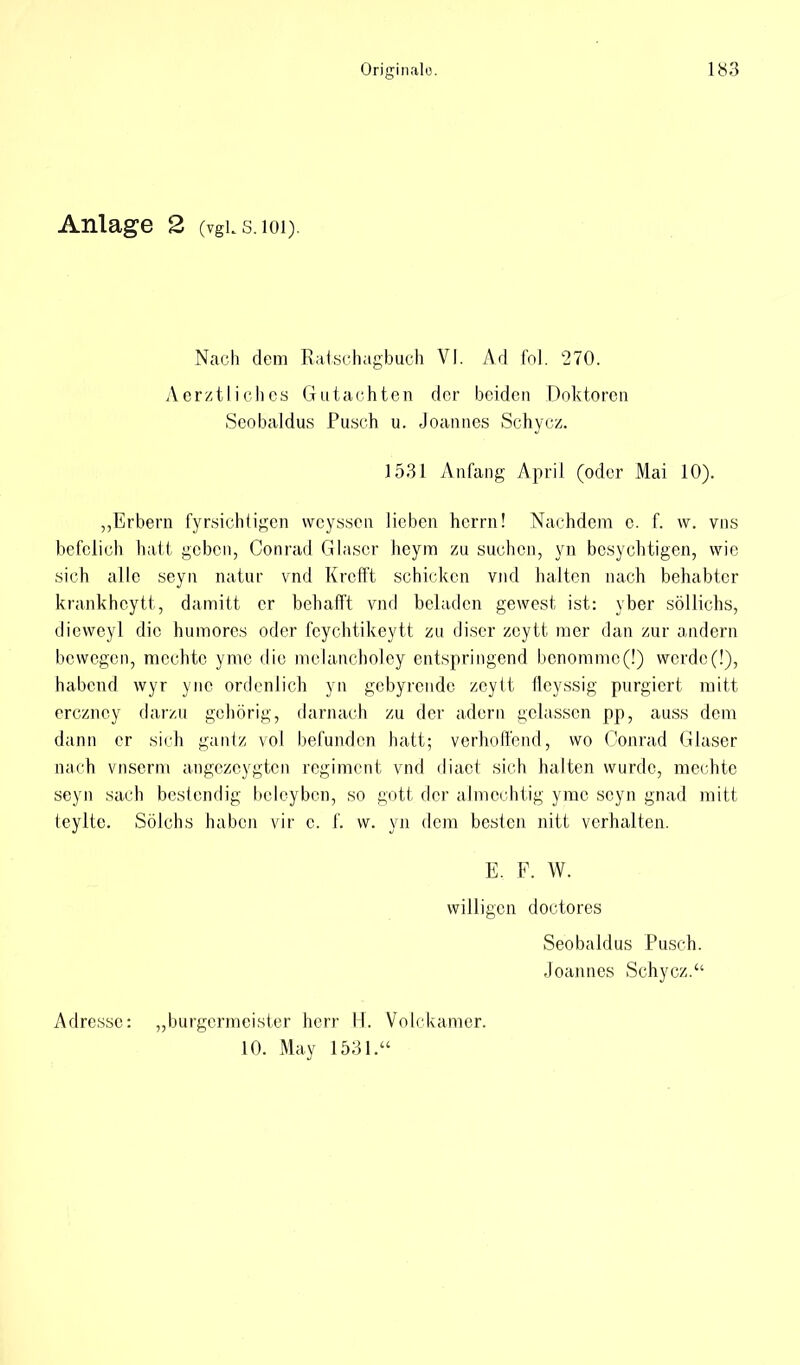 Anlage 2 (vgus.ioi). Nach dem Ratschagbuch VI. Ad in]. 270. Äerztliches Gutachten der beiden Doktoren Seobaldus Pusch u. Joannes Schycz. 1531 Anfang April (oder Mai 10). „Erbern fyrsichtigen weyssen lieben herrn! Nachdem e. f. w. vns befelich halt geben, Conrad Glaser heym zu suchen, yn besychtigen, wie sich alle seyn natur vnd Krefft schichen vnd halten nach behabter krankheytt, damitt er behafft vnd beladen gewest ist: yber söllichs, dicvveyl die humores oder fcychtikeytt zu discr zcytt mer dan zur andern bewegen, mochte yme die mclancholey entspringend bcnommc(!) werde(!), habend wyr yne ordenlich yn gebyrende zeylt flcyssig purgiert mitt erezney darzn gehörig, darnach zu der ädern gelassen pp, auss dem dann er sich gantz vol befunden hatt; verhoffend, wo Conrad Glaser nach vnserm angezcygtcn regiment vnd diact sich halten wurde, mechte seyn sach bestendig beleyben, so gott der almcchtig yme seyn gnad mitt teylte. Sölchs haben vir c. f. w. yn dem besten nitt verhalten. E. F. W. willigen doctores Seobaldus Pusch. Joannes Schycz. Adresse: „burgermeister herr H. Volckamer. 10. May 1531.