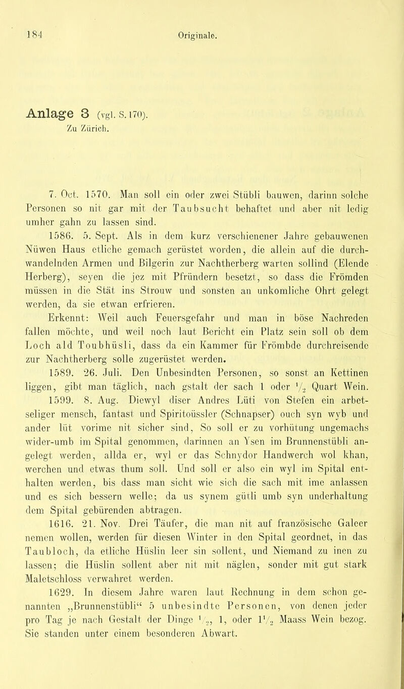 Anlage 3 (vgl. s. t70). Zu Zürich. 7. Oct. 1570. Man soll ein oder zwei Stübli bauwen, darinn solche Personen so nit gar mit der Taubsucht behaftet und aber nit ledig umher gahn zu lassen sind. 1586. 5. Sept. Als in dem kurz verschienener Jahre gebauwenen Nüwen Haus etliche gemach gerüstet worden, die allein auf die durch- wandelnden Armen und Bilgerin zur Nachtherberg warten sollind (Elende Herberg), seyen die jez mit Pfründern besetzt, so dass die Frömden müssen in die Stät ins Strouw und sonsten an unkomliche Ohrt gelegt werden, da sie etwan erfrieren. Erkennt: Weil auch Feuersgefahr und man in böse Nachreden fallen möchte, und weil noch laut Bericht ein Platz sein soll ob dem Loch ald Toubhüsli, dass da ein Kammer für Frömbde durchreisende zur Nachtherberg solle zugerüstet werden. 1589. 26. Juli. Den Unbesindten Personen, so sonst an Kettinen liggen, gibt man täglich, nach gstalt der sach 1 oder '/2 Quart Wein. 1599. 8. Aug. Diewyl diser Andres Lüti von Stefen ein arbet- seliger mensch, fantast und Spiritoüssler (Schnapser) ouch syn wyb und ander Kit vorime nit sicher sind, So soll er zu vorhütung ungemachs wider-umb im Spital genommen, darinnen an Ysen im Brunnenstübli an- gelegt werden, allda er, wyl er das Schnydor Handwerch wol khan, werchen und etwas thum soll. Und soll er also ein wyl im Spital ent- halten werden, bis dass man sieht wie sich die sach mit ime anlassen und es sich bessern welle; da us synem gütli umb syn underhaltung dem Spital gebürenden abtragen. 1616. 21. Nov. Drei Täufer, die man nit auf französische Galeer nemen wollen, werden für diesen Winter in den Spital geordnet, in das Taubloch, da etliche Hüslin leer sin sollent, und Niemand zu inen zu lassen; die Hüslin sollent aber nit mit näglen, sonder mit gut stark Maletschloss verwahret werden. 1629. In diesem Jahre waren laut Rechnung in dem schon ge- nannten „Brunnenstübli 5 unbesindtc Personen, von denen jeder pro Tag je nach Gestalt der Dinge 1, oder l1/2 Maass Wein bezog. Sie standen unter einem besonderen Abwart.