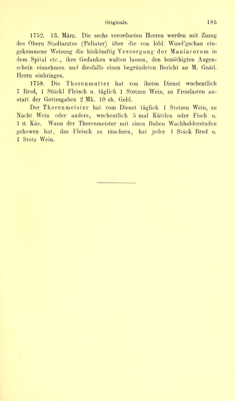 1752. 13. März. Die sechs verordneten Herren werden mit Zuzug des Obern Stadtarztes (Poliatcr) über die von lobt. Wund'gschau cin- gekommene Weisung die hinkömftig Versorgung der Maniacorum in dem Spital etc., ihre Gedanken walten lassen, den benöthigten Augen- schein einnehmen und diesfalls einen begründeten Bericht an M. Gnäd. Herrn einbringen. 1758. Die Thorenmutter hat von ihrem Dienst wöchentlich 7 Brod, 1 Stückl Fleisch u. täglich 1 Stotzcn Wein, zu Fronfasten an- statt der Gottesgaben 2 Mk. 10 sh. Geld. Der Thorenmeister hat vom Dienst täglich 1 Stotzen Wein, zu Nacht Wein oder anders, wöchentlich 5 mal Küttlen oder Fisch u. 1 11.. Käs. Wann der Thorenmeister mit sinen Buben Wachholderstuden gehowen hat. das Fleisch zu räuchern, hat jeder 1 Stück Brod u. 1 Stotz Wein.