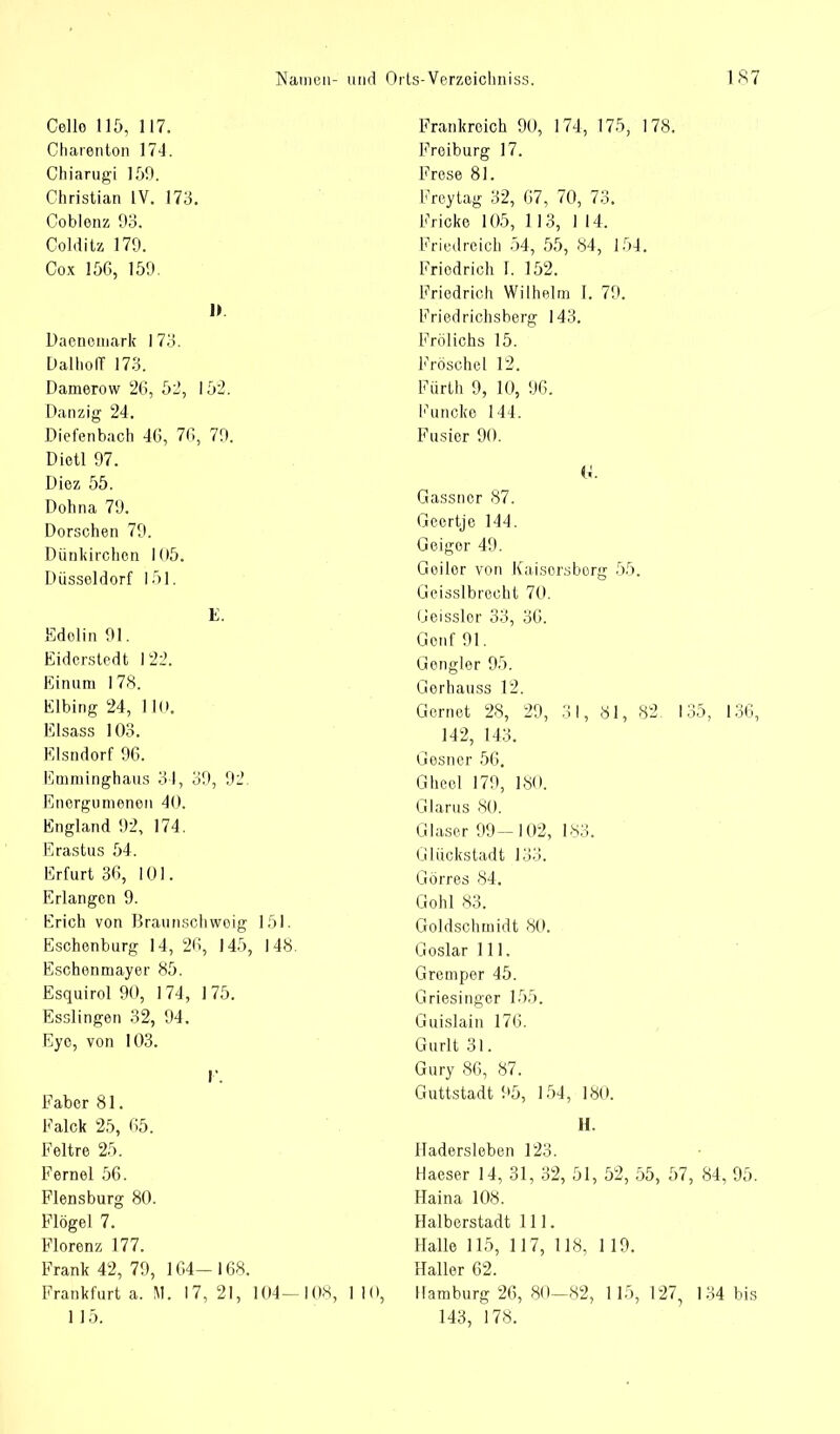 Cello 115, 117. Oharenton 174. Chiarugi 159. Christian LV. 173. Coblenz 93. Cold itz 179. Cox 156, 159. ]> Daenemark 173. DalholT 173. Damerow 26, 52, 152. Danzig 24. Diefenbach 46, 76, 79. Dietl 97. Diez 55. Dohna 79. Dorschen 79. Dünkirchen 105. Düsseldorf 151. E. Edolin 91. Eiderstedt 122. Einum 178. Elbing 24, 110. Elsass 103. Elsndorf 96. Emminghaus 34, 39, 92. Energomenen 40. England 92, 174. Erastus 54. Erfurt 36, 101. Erlangen 9. Erich von Braunschweig 151. Eschenburg 14, 26, 145, 148 Eschenmayer 85. Esquirol 90, 174, 175. Esslingen 32, 94. Eye, von 103. I\ Faber 81. Falck 25, 65. Feltre 25. Fernel 56. Flensburg 80. Flögel 7. Florenz 177. Frank 42, 79, 164- 168. Frankfurt a. M. 17, 21, 104—108, 110, 1 15. Frankreich 90, 174, 175, 178. Froiburg 17. Frese 81. Freytag 32, 67, 70, 73. Fricke 105, 113, 1 14, Friedreich 54, 55, 84, 154. Friedrich \. 152. Friedrich Wilhelm I. 79. l<Yiedrichsberg 143. Frölichs 15. Fröschel 12. Fürth 9, 10, 96. Funcke 144. Fusier 90. & Gassner 87. Geertje 144. Geiger 49. Geiler von Kaisorsborg 55. Geisslbreeht 70. Geisslor 33, 36. Genf 91. Gengier 95. Gorhauss 12. Gernet 28, 29, 31, 81, 82. 135, 136, 142, 143. Gesner 56. Gheel 179, 180. Glarus 80. Glaser 99-102, 183. Glückstadt 133. Görres 84, Göhl 83. Goldschmidt 80. Goslar III. Gremper 45. Griesinger 155. Guislain 176. Gurlt 31. Gury 86, 87. Guttstadt 95, 154, 180. H. Hadersleben 123. Haeser 14, 31, 32, 51, 52, 55, 57, 84, 95. Haina 108. Halberstadt 111. Halle 115, 117, 118, 119. Haller 62. Hamburg 26, 80—82, 115, 127, 134 bis 143, 178.
