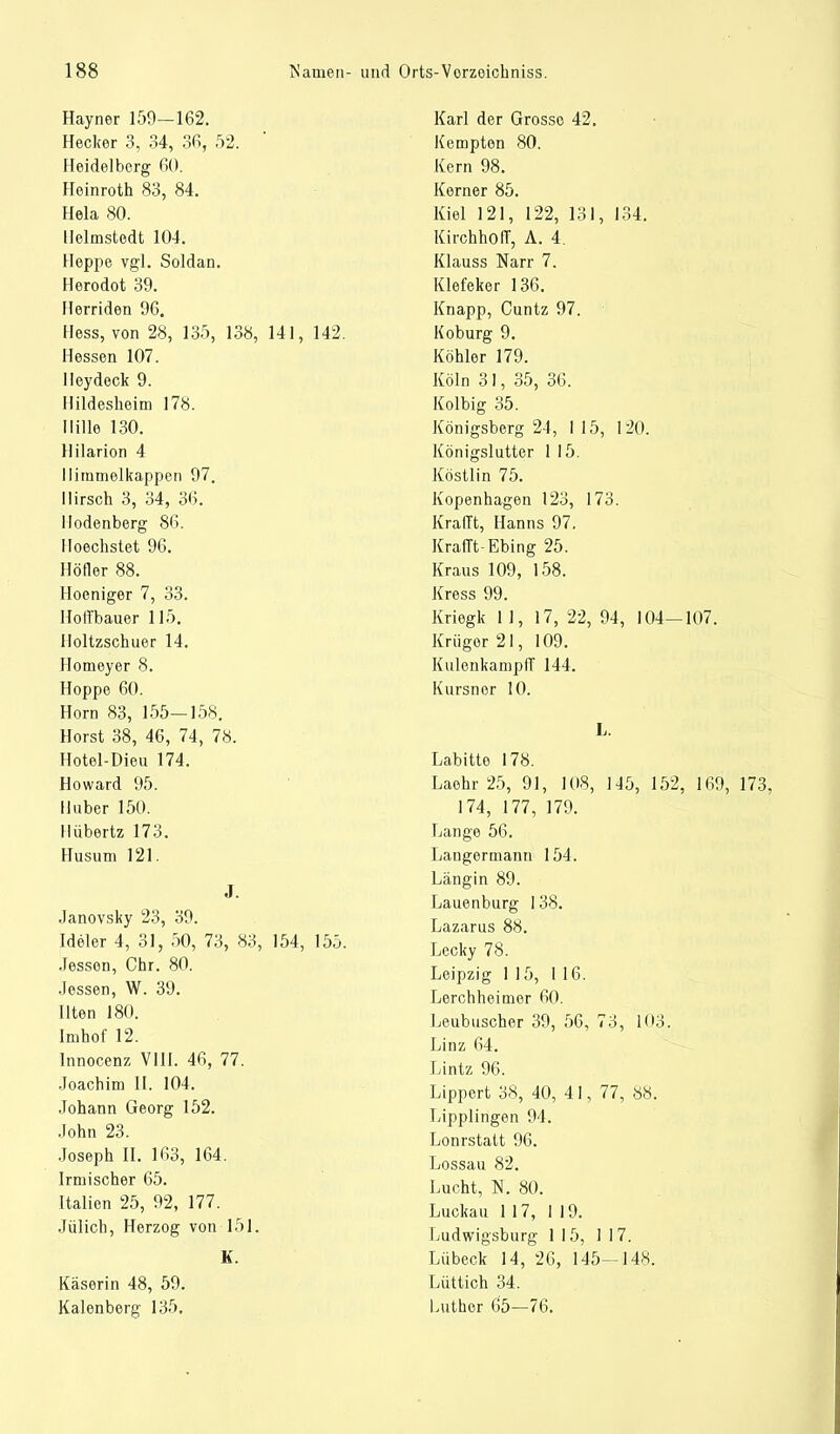 Hayner 159—162. Hecker 3, 34, 36, 52. Heidelberg 60. Heinroth 83, 84. Heia 80. Helmstedt 104. Heppe vgl. Soldan. Herodot 39. Herriden 96. Hess, von 28, 135, 138, 141, 142. Hessen 107. Heydeck 9. Hildesheim 178. Hille 130. Hilarion 4 llimmelkappen 97. Hirsch 3, 34, 36. Ilodenberg 86. Hoechstet 96. Höfler 88. Hoeniger 7, 33. Holl'bauer 115. Iloltzschuer 14. Homeyer 8. Hoppe 60. Horn 83, 155—158. Horst 38, 46, 74, 78. Hotel-Dieu 174. Howard 95. Huber 150. Hübertz 173. Husum 121. J. Janovsky 23, 39. Ideler 4, 31, 50, 73, 83, 154, 155. Jessen, Chr. 80. Jessen, W. 39. Ilten 180. Imhof 12. Innocenz VIII. 46, 77. Joachim 11. 104. Johann Georg 152. John 23. Joseph II. 163, 164. Irmischer 65. Italien 25, 92, 177. Jülich, Herzog von 151. K. Käserin 48, 59. Kalenberg 135. Karl der Grosso 42. Kempten 80. Kern 98. Korner 85. Kiel 121, 122, 131, 134. KirchhofT, A. 4. Klauss Narr 7. Klefeker 136. Knapp, Cuntz 97. Koburg 9. Köhler 179. Köln 31, 35, 36. Kolbig 35. Königsberg 24, I 15, 120. Königslutter 1 15. Köstlin 75. Kopenhagen 123, 173. Krafft, Hanns 97. Krafft-Ebing 25. Kraus 109, 158. Kress 99. Kriegk 11, 17, 22, 94, 104—107. Krüger 21, 109. KulenkampIT 144. Kursnor 10. L. Labitto 178. Laohr 25, 91, 108, 145, 152, 169, 173, 174, 177, 179. Lange 56. Langermann 154. Längin 89. Lauenburg 138. Lazarus 88. Lecky 78. Leipzig 115, 116. Lerchheimor 60. Leubuscher 39, 56, 73, 103. Linz 64. Lintz 96. Lippert 38, 40, 41, 77, 88. Lipplingen 94. Lonrstatt 96. Lossau 82. Lucht, N. 80. Luckau 117, 119. Ludwigsburg 115, 117. Lübeck 14, 26, 145—148. Lüttich 34. Luther 65—76.